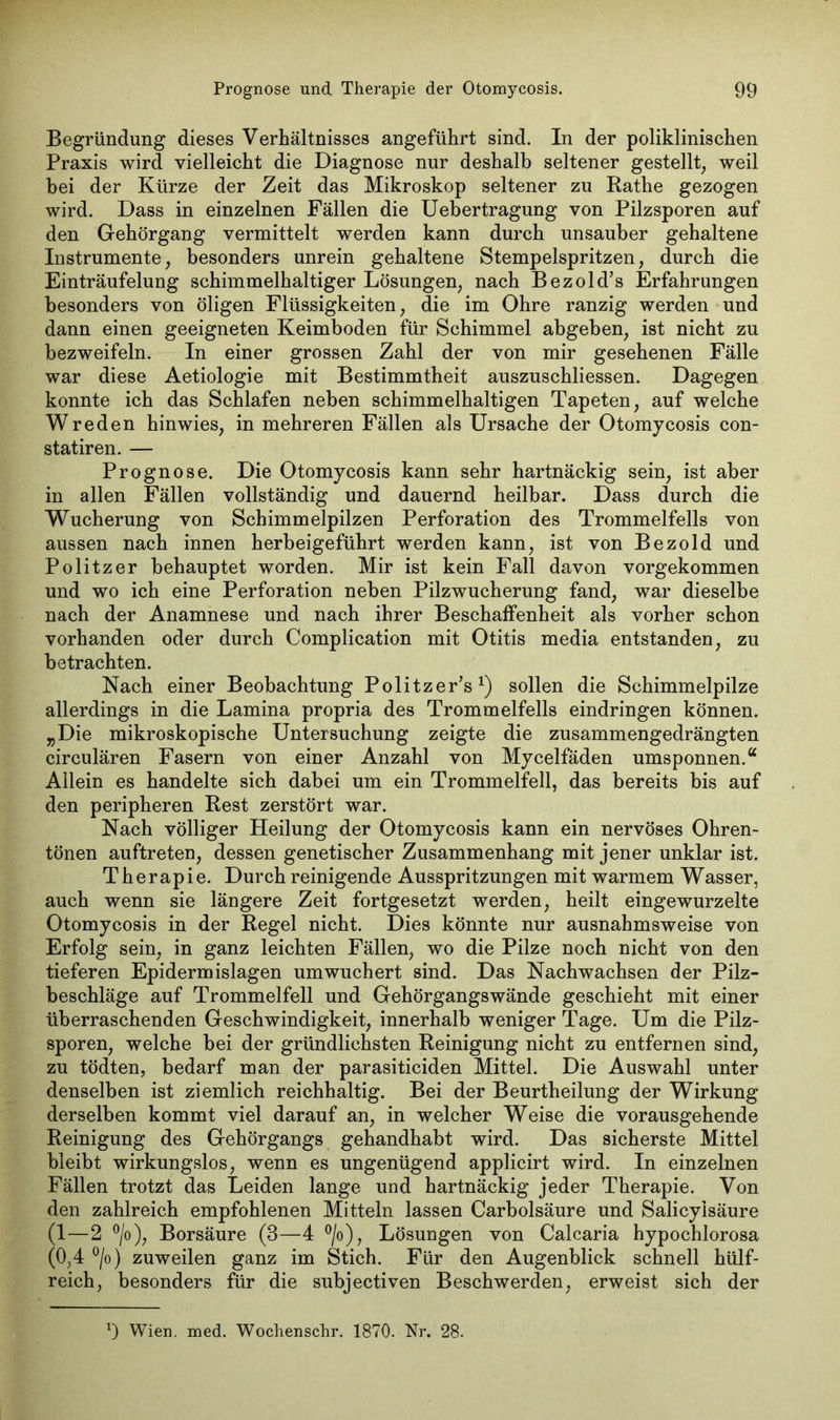 Begründung dieses Verhältnisses angeführt sind. In der poliklinischen Praxis wird vielleicht die Diagnose nur deshalb seltener gestellt, weil bei der Kürze der Zeit das Mikroskop seltener zu Rathe gezogen wird. Dass in einzelnen Fällen die Uebertragung von Pilzsporen auf den Gehörgang vermittelt werden kann durch unsauber gehaltene Instrumente, besonders unrein gehaltene Stempelspritzen, durch die Einträufelung schimmelhaltiger Lösungen, nach Bezold’s Erfahrungen besonders von öligen Flüssigkeiten, die im Ohre ranzig werden und dann einen geeigneten Keimboden für Schimmel abgeben, ist nicht zu bezweifeln. In einer grossen Zahl der von mir gesehenen Fälle war diese Aetiologie mit Bestimmtheit auszuschliessen. Dagegen konnte ich das Schlafen neben schimmelhaltigen Tapeten, auf welche Wreden hinwies, in mehreren Fällen als Ursache der Otomycosis con- statiren. — Prognose. Die Otomycosis kann sehr hartnäckig sein, ist aber in allen Fällen vollständig und dauernd heilbar. Dass durch die Wucherung von Schimmelpilzen Perforation des Trommelfells von aussen nach innen herbeigeführt werden kann, ist von Bezold und Politzer behauptet worden. Mir ist kein Fall davon vorgekommen und wo ich eine Perforation neben Pilzwucherung fand, war dieselbe nach der Anamnese und nach ihrer Beschaffenheit als vorher schon vorhanden oder durch Complication mit Otitis media entstanden, zu betrachten. Nach einer Beobachtung Politzer’s1) sollen die Schimmelpilze allerdings in die Lamina propria des Trommelfells eindringen können. „Die mikroskopische Untersuchung zeigte die zusammengedrängten circulären Fasern von einer Anzahl von Mycelfäden umsponnen.“ Allein es handelte sich dabei um ein Trommelfell, das bereits bis auf den peripheren Rest zerstört war. Nach völliger Heilung der Otomycosis kann ein nervöses Ohren- tönen auftreten, dessen genetischer Zusammenhang mit jener unklar ist. Therapie. Durch reinigende Ausspritzungen mit warmem Wasser, auch wenn sie längere Zeit fortgesetzt werden, heilt eingewurzelte Otomycosis in der Regel nicht. Dies könnte nur ausnahmsweise von Erfolg sein, in ganz leichten Fällen, wo die Pilze noch nicht von den tieferen Epidermislagen umwuchert sind. Das Nachwachsen der Pilz- beschläge auf Trommelfell und Gehörgangswände geschieht mit einer überraschenden Geschwindigkeit, innerhalb weniger Tage. Um die Pilz- sporen, welche bei der gründlichsten Reinigung nicht zu entfernen sind, zu tödten, bedarf man der parasiticiden Mittel. Die Auswahl unter denselben ist ziemlich reichhaltig. Bei der Beurtheilung der Wirkung derselben kommt viel darauf an, in welcher Weise die vorausgehende Reinigung des Gehörgangs gehandhabt wird. Das sicherste Mittel bleibt wirkungslos, wenn es ungenügend applicirt wird. In einzelnen Fällen trotzt das Leiden lange und hartnäckig jeder Therapie. Von den zahlreich empfohlenen Mitteln lassen Carbolsäure und Salicyisäure (1—2 °/o), Borsäure (3—4 °/o), Lösungen von Calcaria hypochlorosa (0,4 °/o) zuweilen ganz im Stich. Für den Augenblick schnell hülf- reich, besonders für die subjectiven Beschwerden, erweist sich der *) Wien. med. Woclienschr. 1870. Nr. 28.