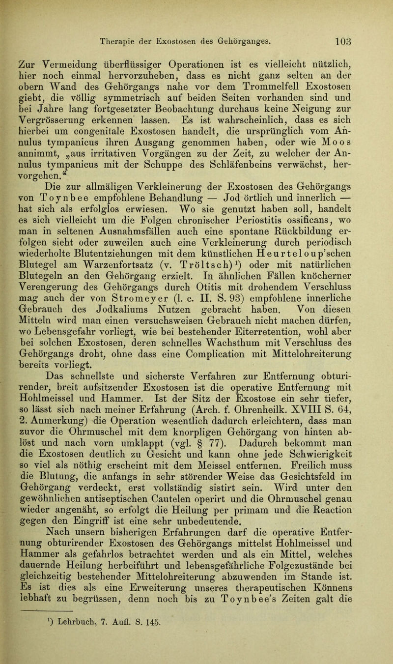 Zur Vermeidung überflüssiger Operationen ist es vielleicht nützlich, hier noch einmal hervorzuheben, dass es nicht ganz selten an der obern Wand des Gehörgangs nahe vor dem Trommelfell Exostosen giebt, die völlig symmetrisch auf beiden Seiten vorhanden sind und bei Jahre lang fortgesetzter Beobachtung durchaus keine Neigung zur Vergrösserung erkennen lassen. Es ist wahrscheinlich, dass es sich hierbei um congenitale Exostosen handelt, die ursprünglich vom An- nulus tympanicus ihren Ausgang genommen haben, oder wie Moos annimmt, „aus irritativen Vorgängen zu der Zeit, zu welcher der An- nulus tympanicus mit der Schuppe des Schläfenbeins verwächst, her- vorgehen.“ Die zur allmäligen Verkleinerung der Exostosen des Gehörgangs von Toynbee empfohlene Behandlung — Jod örtlich und innerlich — hat sich als erfolglos erwiesen. Wo sie genutzt haben soll, handelt es sich vielleicht um die Folgen chronischer Periostitis ossificans, wo man in seltenen Ausnahmsfällen auch eine spontane Rückbildung er- folgen sieht oder zuweilen auch eine Verkleinerung durch periodisch wiederholte Blutentziehungen mit dem künstlichen Heurteloup’sehen Blutegel am Warzenfortsatz (v. Tröltsch)1) oder mit natürlichen Blutegeln an den Gehörgang erzielt. In ähnlichen Fällen knöcherner Verengerung des Gehörgangs durch Otitis mit drohendem Verschluss mag auch der von Stromeyer (1. c. II. S. 93) empfohlene innerliche Gebrauch des Jodkaliums Nutzen gebracht haben. Von diesen Mitteln wird man einen versuchsweisen Gebrauch nicht machen dürfen, wo Lebensgefahr vorliegt, wie bei bestehender Eiterretention, wohl aber bei solchen Exostosen, deren schnelles Wachsthum mit Verschluss des Gehörgangs droht, ohne dass eine Complication mit Mittelohreiterung bereits vorliegt. Das schnellste und sicherste Verfahren zur Entfernung obturi- render, breit aufsitzender Exostosen ist die operative Entfernung mit Hohlmeissel und Hammer. Ist der Sitz der Exostose ein sehr tiefer, so lässt sich nach meiner Erfahrung (Arch. f. Ohrenheilk. XVIII S. 64, 2. Anmerkung) die Operation wesentlich dadurch erleichtern, dass man zuvor die Ohrmuschel mit dem knorpligen Gehörgang von hinten ab- löst und nach vorn umklappt (vgl. § 77). Dadurch bekommt man die Exostosen deutlich zu Gesicht und kann ohne jede Schwierigkeit so viel als nöthig erscheint mit dem Meissei entfernen. Freilich muss die Blutung, die anfangs in sehr störender Weise das Gesichtsfeld im Gehörgang verdeckt, erst vollständig sistirt sein. Wird unter den gewöhnlichen antiseptischen Cautelen operirt und die Ohrmuschel genau wieder angenäht, so erfolgt die Heilung per primam und die Reaction gegen den Eingriff ist eine sehr unbedeutende. Nach unsern bisherigen Erfahrungen darf die operative Entfer- nung obturirender Exostosen des Gehörgangs mittelst Hohlmeissel und Hammer als gefahrlos betrachtet werden und als ein Mittel, welches dauernde Heilung herbeiführt und lebensgefährliche Folgezustände bei gleichzeitig bestehender Mittelohreiterung abzuwenden im Stande ist. Es ist dies als eine Erweiterung unseres therapeutischen Könnens lebhaft zu begrüssen, denn noch bis zu Toynbee’s Zeiten galt die