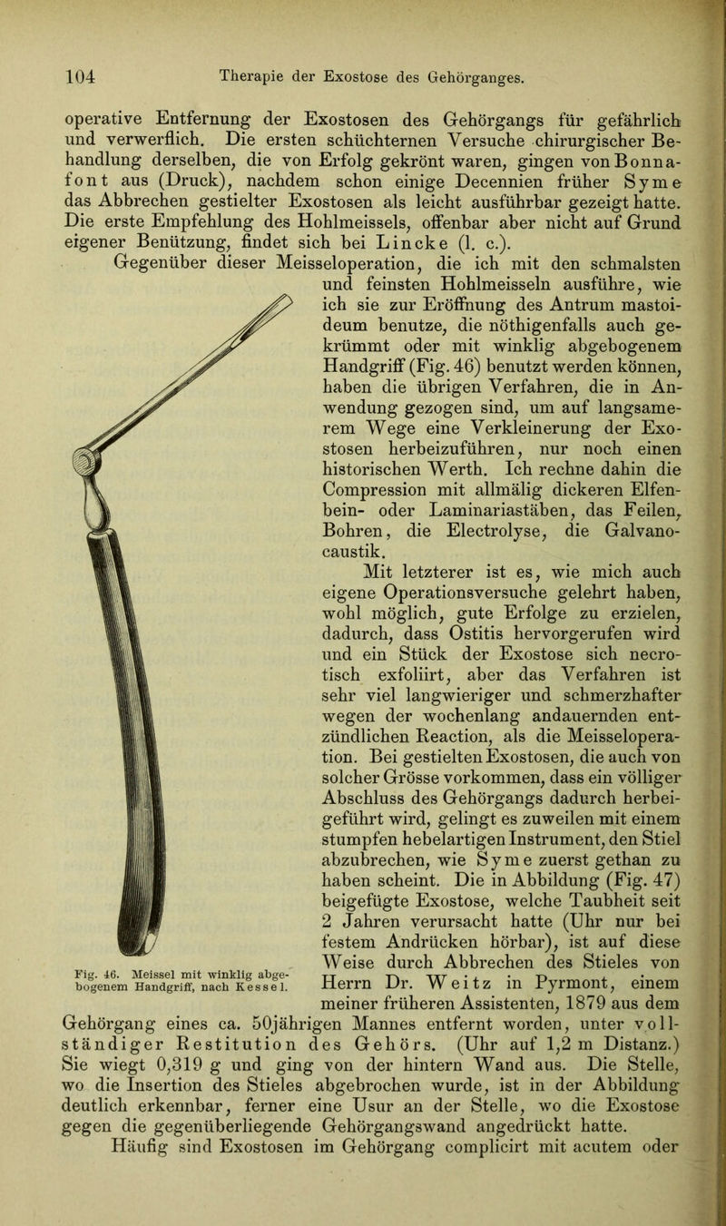 operative Entfernung der Exostosen des Gehörgangs für gefährlich und verwerflich. Die ersten schüchternen Versuche chirurgischer Be- handlung derselben, die von Erfolg gekrönt waren, gingen von Bonna- font aus (Druck), nachdem schon einige Decennien früher Sy me das Abbrechen gestielter Exostosen als leicht ausführbar gezeigt hatte. Die erste Empfehlung des Hohlmeissels, offenbar aber nicht auf Grund eigener Benützung, findet sich bei Lincke (1. c.). Gegenüber dieser Meisseioperation, die ich mit den schmälsten und feinsten Hohlmeisseln ausführe, wie ich sie zur Eröffnung des Antrum mastoi- deum benutze, die nötigenfalls auch ge- krümmt oder mit winklig abgebogenem Handgriff (Fig. 46) benutzt werden können, haben die übrigen Verfahren, die in An- wendung gezogen sind, um auf langsame- rem Wege eine Verkleinerung der Exo- stosen herbeizuführen, nur noch einen historischen Werth. Ich rechne dahin die Compression mit allmälig dickeren Elfen- bein- oder Laminariastäben, das Feilen, Bohren, die Electrolyse, die Galvano- caustik. Mit letzterer ist es, wie mich auch eigene Operationsversuche gelehrt haben, wohl möglich, gute Erfolge zu erzielen, dadurch, dass Ostitis hervorgerufen wird und ein Stück der Exostose sich necro- tisch exfoliirt, aber das Verfahren ist sehr viel langwieriger und schmerzhafter wegen der wochenlang andauernden ent- zündlichen Reaction, als die Meisselopera- tion. Bei gestielten Exostosen, die auch von solcher Grösse Vorkommen, dass ein völliger Abschluss des Gehörgangs dadurch herbei- geführt wird, gelingt es zuweilen mit einem stumpfen hebelartigen Instrument, den Stiel abzubrechen, wie Sy me zuerst gethan zu haben scheint. Die in Abbildung (Fig. 47) beigefügte Exostose, welche Taubheit seit 2 Jahren verursacht hatte (Uhr nur bei festem Andrücken hörbar), ist auf diese Weise durch Abbrechen des Stieles von Herrn Dr. W e i t z in Pyrmont, einem meiner früheren Assistenten, 1879 aus dem Gehörgang eines ca. 50jährigen Mannes entfernt worden, unter voll- ständiger Restitution des Gehörs. (Uhr auf 1,2 m Distanz.) Sie wiegt 0,319 g und ging von der hintern Wand aus. Die Stelle, wo die Insertion des Stieles abgebrochen wurde, ist in der Abbildung deutlich erkennbar, ferner eine Usur an der Stelle, wo die Exostose gegen die gegenüberliegende Gehörgangswand angedrückt hatte. Häufig sind Exostosen im Gehörgang complicirt mit acutem oder