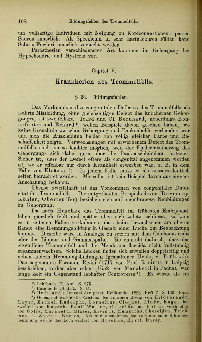 um vollsaftige Individuen mit Neigung zu Kopfcongestionen, passen Säuren innerlich. Als Specificum in sehr hartnäckigen Fällen kann Solutio Fowleri innerlich versucht werden. Parästhesien verschiedenster Art kommen im Gehörgang bei Hypochondrie und Hysterie vor. Capitel V. Krankheiten des Trommelfells. § 24. Bildungsfehler. Das Vorkommen des congenitalen Defectes des Trommelfells als isolirte Missbildung, ohne gleichzeitigen Defect des knöchernen Gehör- ganges, ist zweifelhaft. Itard und CI. Bernhard, neuerdings Bon- nafont *) und Erhard* 2) wollen Beispiele davon gesehen haben, wo keine Grenzlinie zwischen Gehörgang und Paukenhöhle vorhanden war und sich die Auskleidung beider von völlig gleicher Farbe und Be- schaffenheit zeigte. Verwechslungen mit erworbenem Defect des Trom- melfells sind um so leichter möglich, weil der Epidermisüberzug des Gehörgangs sich dabei gern über die Paukenschleimhaut fortsetzt. Sicher ist, dass der Defect öfters als congenital angenommen worden ist, wo er offenbar nur durch Krankheit erworben war, z. B. in dem Falle von Elsässer3), ln jedem Falle muss er als ausserordentlich selten betrachtet werden. Mir selbst ist kein Beispiel davon aus eigener Anschauung bekannt. Ebenso zweifelhaft ist das Vorkommen von congenitaler Dupli- cität des Trommelfells. Die mitgetheilten Beispiele davon (Duverney, Köhler, Oberteuffer) beziehen sich auf membranöse Neubildungen im Gehörgang. Da nach Huschke das Trommelfell im frühesten Embryonal- leben gänzlich fehlt und später oben sich zuletzt schliesst, so kann es in seltenen Fällen Vorkommen, dass beim Erwachsenen am oberen Rande eine Hemmungsbildung in Gestalt einer Lücke zur Beobachtung kommt. Dieselbe wäre in Analogie zu setzen mit dem Coloboma iridis oder der Lippen- und Gaumenspalte. Sie entsteht dadurch, dass das eigentliche Trommelfell und die Membrana flaccida nicht vollständig zusammenwachsen. Solche Lücken finden sich zuweilen doppelseitig und neben andern Hemmungsbildungen (gespaltener Uvula, v. Tröltsch). Das sogenannte Foramen Rivini (1717 von Prof. Rivinus in Leipzig beschrieben, vorher aber schon [1652] von Marchetti in Padua), war lange Zeit ein Gegenstand lebhafter Controverse4). Es wurde als ein *) Lehrbuch. II. Aufl. S. 275. 2) Rationelle Otiatrik. S. 14. 3) Hufeland’s Journal der pract. Heilkunde. 1828. Heft 7. S. 128. Note. 4) Geleugnet wurde die Existenz des Foramen Rivini von Hildebrandt, Mayer, Meckel, Rudolphi, Cornelius, Cloquet, Linke, Engel, be- zweifelt von Ruysch, Pauli Walter, Casselbohm, Ha 11 er, vertheidigt von Colle, Marchetti, Glaser, Rivinus, Munnicks, dieselben, Teich- meyer, Scarpa, Berres. Als nur ausnahmsweise vorkommende Bildungs- hemmung wurde das Loch erklärt von Husch ke, Hyrtl, Dursy.