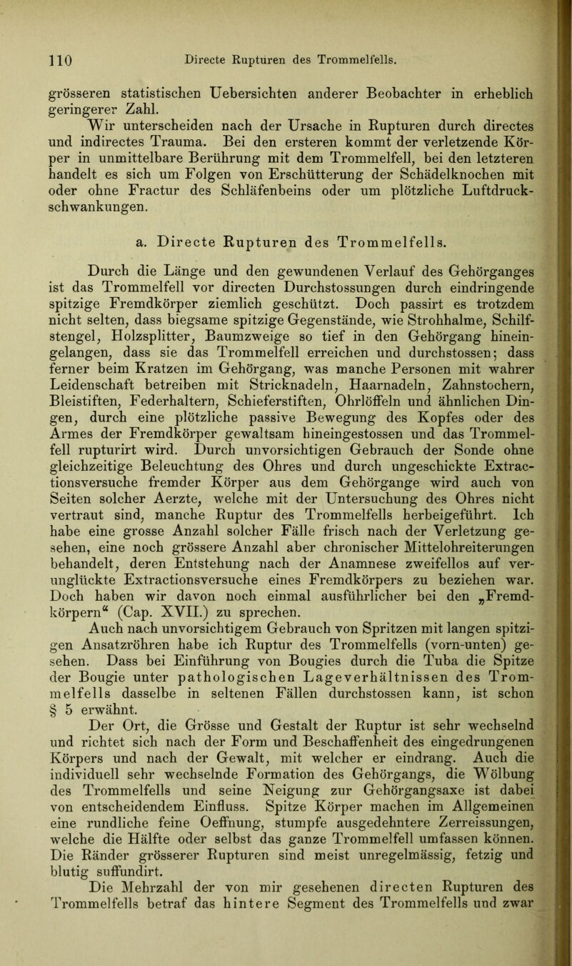 grösseren statistischen Uebersichten anderer Beobachter in erheblich geringerer Zahl. Wir unterscheiden nach der Ursache in Rupturen durch directes und indirectes Trauma. Bei den ersteren kommt der verletzende Kör- per in unmittelbare Berührung mit dem Trommelfell, hei den letzteren handelt es sich um Folgen von Erschütterung der Schädelknochen mit oder ohne Fractur des Schläfenbeins oder um plötzliche Luftdruck- schwankungen. a. Directe Rupturen des Trommelfells. Durch die Länge und den gewundenen Verlauf des Gehörganges ist das Trommelfell vor directen Durchstossungen durch eindringende spitzige Fremdkörper ziemlich geschützt. Doch passirt es trotzdem nicht selten, dass biegsame spitzige Gegenstände, wie Strohhalme, Schilf- stengel, Holzsplitter, Baumzweige so tief in den Gehörgang hinein- gelangen, dass sie das Trommelfell erreichen und durchstossen; dass ferner heim Kratzen im Gehörgang, was manche Personen mit wahrer Leidenschaft betreiben mit Stricknadeln, Haarnadeln, Zahnstochern, Bleistiften, Federhaltern, Schieferstiften, Ohrlöffeln und ähnlichen Din- gen, durch eine plötzliche passive Bewegung des Kopfes oder des Armes der Fremdkörper gewaltsam hineingestossen und das Trommel- fell rupturirt wird. Durch unvorsichtigen Gebrauch der Sonde ohne gleichzeitige Beleuchtung des Ohres und durch ungeschickte Extrac- tionsversuche fremder Körper aus dem Gehörgange wird auch von Seiten solcher Aerzte, welche mit der Untersuchung des Ohres nicht vertraut sind, manche Ruptur des Trommelfells herbeigeführt. Ich habe eine grosse Anzahl solcher Fälle frisch nach der Verletzung ge- sehen, eine noch grössere Anzahl aber chronischer Mittelohreiterungen behandelt, deren Entstehung nach der Anamnese zweifellos auf ver- unglückte Extractionsversuche eines Fremdkörpers zu beziehen war. Doch haben wir davon noch einmal ausführlicher bei den „Fremd- körpern“ (Cap. XVII.) zu sprechen. Auch nach unvorsichtigem Gebrauch von Spritzen mit langen spitzi- gen Ansatzröhren habe ich Ruptur des Trommelfells (vorn-unten) ge- sehen. Dass bei Einführung von Bougies durch die Tuba die Spitze der Bougie unter pathologischen Lageverhältnissen des Trom- melfells dasselbe in seltenen Fällen durchstossen kann, ist schon § 5 erwähnt. Der Ort, die Grösse und Gestalt der Ruptur ist sehr wechselnd und richtet sich nach der Form und Beschaffenheit des eingedrungenen Körpers und nach der Gewalt, mit welcher er eindrang. Auch die individuell sehr wechselnde Formation des Gehörgangs, die Wölbung des Trommelfells und seine Neigung zur Gehörgangsaxe ist dabei von entscheidendem Einfluss. Spitze Körper machen im Allgemeinen eine rundliche feine Oeffnung, stumpfe ausgedehntere Zerreissungen, welche die Hälfte oder selbst das ganze Trommelfell umfassen können. Die Ränder grösserer Rupturen sind meist unregelmässig, fetzig und blutig snffundirt. Die Mehrzahl der von mir gesehenen directen Rupturen des Trommelfells betraf das hintere Segment des Trommelfells und zwar