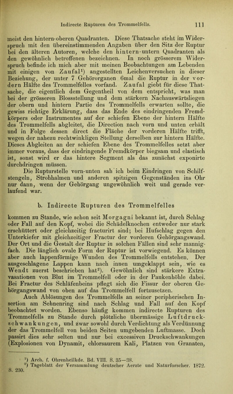 meist den hintern-oberen Quadranten. Diese Thatsaehe steht im Wider- spruch mit den übereinstimmenden Angaben über den Sitz der Ruptur bei den älteren Autoren, welche den hintern-untern Quadranten als den gewöhnlich betroffenen bezeichnen. In noch grösserem Wider- spruch befinde ich mich aber mit meinen Beobachtungen am Lebenden mit einigen von Zaufal1) angestellten Leichenversuchen in dieser Beziehung, der unter 7 Gehörorganen 6mal die Ruptur in der vor- dem Hälfte des Trommelfelles vorfand. Zaufal giebt für diese That- sache, die eigentlich dem Gegentheil von dem entspricht, was man bei der grösseren Blossstellung und dem stärkern Nachauswärtsliegen der obern und hintern Partie des Trommelfells erwarten sollte, die gewiss richtige Erklärung, dass das Ende des ein dringenden Fremd- körpers oder Instrumentes auf der schiefen Ebene der hintern Hälfte des Trommelfells abgleitet, die Direction nach vorn und unten erhält und in Folge dessen direct die Fläche der vorderen Hälfte trifft, wegen der nahezu rechtwinkligen Stellung derselben zur hintern Hälfte. Dieses Abgleiten an der schiefen Ebene des Trommelfelles setzt aber immer voraus, dass der eindringende Fremdkörper biegsam und elastisch ist, sonst wird er das hintere Segment als das zunächst exponirte durchdringen müssen. Die Rupturstelle vorn-unten sah ich beim Eindringen von Schilf- stengeln, Strohhalmen und anderen spitzigen Gegenständen ins Ohr nur dann, wenn der Gehörgang ungewöhnlich weit und gerade ver- laufend war. b. Indirecte Rupturen des Trommelfelles kommen zu Stande, wie schon seit Morgagni bekannt ist, durch Schlag oder Fall auf den Kopf, wobei die Schädelknochen entweder nur stark erschüttert oder gleichzeitig fracturirt sind; bei Hufschlag gegen den Unterkiefer mit gleichzeitiger Fractur der vorderen Gehörgangswand. Der Ort und die Gestalt der Ruptur in solchen Fällen sind sehr mannig- fach. Die länglich ovale Form der Ruptur ist vorwiegend. Es können aber auch lappenförmige Wunden des Trommelfells entstehen. Der ausgeschlagene Lappen kann nach inuen umgeklappt sein, wie es Wendt zuerst beschrieben hat2). Gewöhnlich sind stärkere Extra- vasationen von Blut im Trommelfell oder in der Paukenhöhle dabei. Bei Fractur des Schläfenbeins pflegt sich die Fissur der oberen Ge- hörgangswand von oben auf das Trommelfell fortzusetzen. Auch Ablösungen des Trommelfells an seiner peripherischen In- sertion am Sehnenring sind nach Schlag und Fall auf den Kopf beobachtet worden. Ebenso häufig kommen indirecte Rupturen des Trommelfells zu Stande durch plötzliche übermässige Luftdruck- schwankungen, und zwar sowohl durch Verdichtung als Verdünnung der das Trommelfell von beiden Seiten umgebenden Luftmasse. Doch passirt dies sehr selten und nur bei excessiven Druckschwankungen (Explosionen von Dynamit, chlorsaurem Kali, Platzen von Granaten, *) Arch. f. Ohrenheilkde. Bd. VIII. S. 35—38. 2) Tageblatt der Versammlung deutscher Aerzte und Naturforscher. 1872. S. 230.