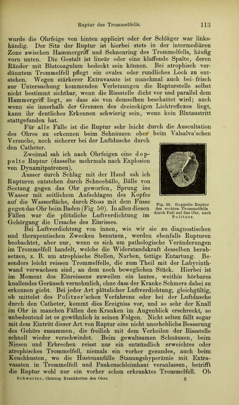 wurde die Ohrfeige von hinten applicirt oder der Schläger war links- händig. Der Sitz der Ruptur ist hierbei stets in der intermediären Zone zwischen Hammergriff und Sehnenring des Trommelfells, häufig vorn unten. Die Gestalt ist lineär oder eine klaffende Spalte, deren Ränder mit Blutcoagulum bedeckt sein können. Bei atrophisch ver- dünntem Trommelfell pflegt ein ovales oder rundliches Loch zu ent- stehen. Wegen stärkerer Extravasate ist manchmal auch bei- frisch zur Untersuchung kommenden Verletzungen die Rupturstelle selbst nicht bestimmt sichtbar, wenn die Rissstelle dicht vor und parallel dem Hammergriff liegt, so dass sie von demselben beschattet wird-, auch wenn sie innerhalb der Grenzen des dreieckigen Lichtreflexes liegt, kann ihr deutliches Erkennen schwierig sein, wenn kein Blutaustritt stattgefunden hat. Für alle Fälle ist die Ruptur sehr leicht durch die Auscultation des Ohres zu erkennen beim Schnäuzen ofyei# beim Valsalva’sehen Versuche, noch sicherer bei der Luftdusche durch den Catheter. Zweimal sah ich nach Ohrfeigen eine dop- pelte Ruptur (dasselbe mehrmals nach Explosion von Dynamitpatronen). Ausser durch Schlag mit der Hand sah ich Rupturen entstehen durch Schneebälle, Bälle von Seetang gegen das Ohr geworfen, Sprung ins Wasser mit seitlichem Aufschlagen des Kopfes auf die Wasserfläche, durch Stoss mit dem Fusse gegen das Ohr beim Baden (Fig. 50). In allen diesen Fällen war die plötzliche Luftverdichtung im Gehörgang die Ursache des Einrisses. Bei Luftverdichtung von innen, wie wir sie zu diagnostischen und therapeutischen Zwecken benutzen, werden ebenfalls Rupturen beobachtet, aber nur, wenn es sich um pathologische Veränderungen im Trommelfell handelt, welche die Widerstandskraft desselben herab- setzen, z. B. um atrophische Stellen, Narben, fettige Entartung. Be- sonders leicht reissen Trommelfelle, die zum Theil mit der Labyrinth- wand verwachsen sind, an dem noch beweglichen Stück. Hierbei ist im Moment des Einreissens zuweilen ein lautes, weithin hörbares knallendes Geräusch vernehmlich, ohne dass der Kranke Schmerz dabei zu erkennen giebt. Bei jeder Art plötzlicher Luftverdichtung, gleichgültig, ob mittelst des Politzer’schen Verfahrens oder bei der Luftdusche durch den Catheter, kommt dies Ereigniss vor, und so sehr der Knall im Ohr in manchen Fällen den Kranken im Augenblick erschreckt, so unbedeutend ist es gewöhnlich in seinen Folgen. Nicht selten fällt sogar mit dem Eintritt dieser Art von Ruptur eine nicht unerhebliche Besserung des Gehörs zusammen, die freilich mit dem Verheilen der Rissstelle schnell wieder verschwindet. Beim gewaltsamen Schnäuzen, beim Niesen und Erbrechen reisst nur ein entzündlich erweichtes oder atrophisches Trommelfell, niemals ein vorher gesundes, auch beim Keuchhusten, wo die Hustenanfälle Stauungshyperämie mit Extra- vasaten in Trommelfell und Paukenschleimhaut veranlassen, betrifft die Ruptur wohl nur ein vorher schon erkranktes Trommelfell. Ob Schwartze, Chirurg. Krankheiten des Ohrs. 3 Fig. 50. Doppelte Ruptur des rechten Trommelfells durch Fall auf das Ohr, nach Politzer.