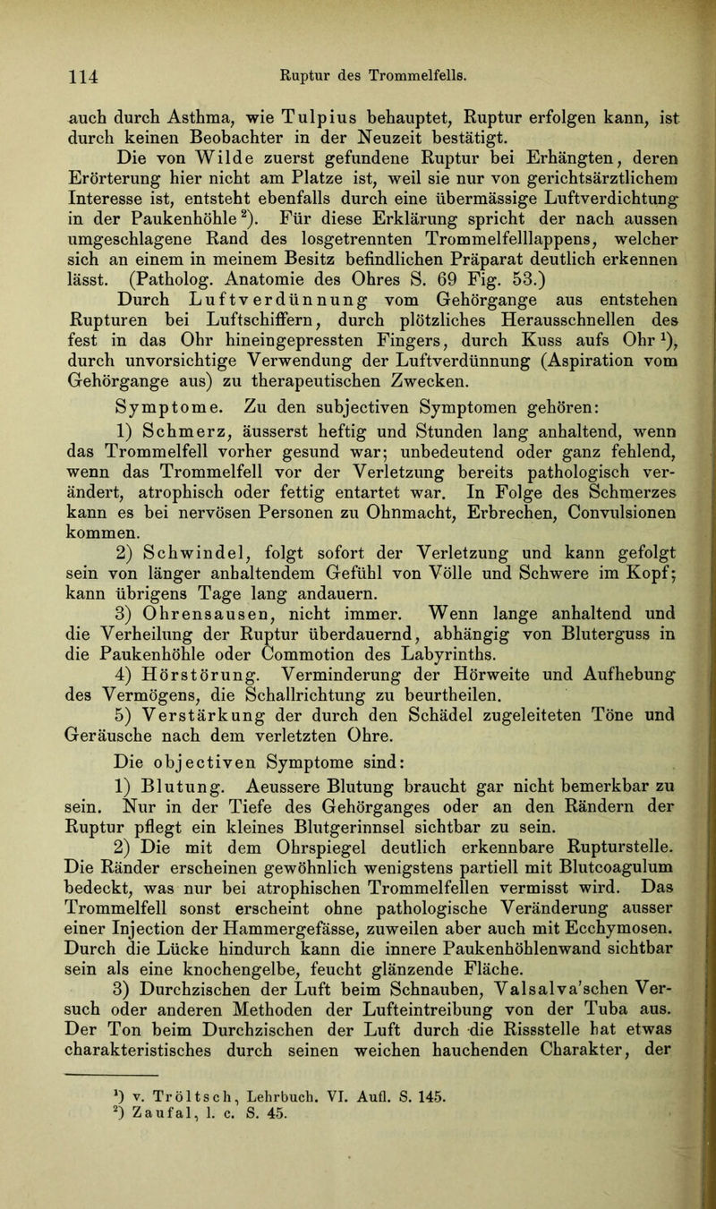 mich durch Asthma, wie Tulpius behauptet, Ruptur erfolgen kann, ist durch keinen Beobachter in der Neuzeit bestätigt. Die von Wilde zuerst gefundene Ruptur bei Erhängten, deren Erörterung hier nicht am Platze ist, weil sie nur von gerichtsärztlichem Interesse ist, entsteht ebenfalls durch eine übermässige Luftverdichtung in der Paukenhöhle* 2). Für diese Erklärung spricht der nach aussen umgeschlagene Rand des losgetrennten Trommelfelllappens, welcher sich an einem in meinem Besitz befindlichen Präparat deutlich erkennen lässt. (Patholog. Anatomie des Ohres S. 69 Fig. 53.) Durch Luftverdünnung vom Gehörgange aus entstehen Rupturen bei Luftschiffern, durch plötzliches Herausschnellen des fest in das Ohr hineingepressten Fingers, durch Kuss aufs OhrJ), durch unvorsichtige Verwendung der Luftverdünnung (Aspiration vom Gehörgange aus) zu therapeutischen Zwecken. Symptome. Zu den subjectiven Symptomen gehören: 1) Schmerz, äusserst heftig und Stunden lang anhaltend, wenn das Trommelfell vorher gesund war; unbedeutend oder ganz fehlend, wenn das Trommelfell vor der Verletzung bereits pathologisch ver- ändert, atrophisch oder fettig entartet war. In Folge des Schmerzes kann es bei nervösen Personen zu Ohnmacht, Erbrechen, Convulsionen kommen. 2) Schwindel, folgt sofort der Verletzung und kann gefolgt sein von länger anhaltendem Gefühl von Völle und Schwere im Kopf; kann übrigens Tage lang andauern. 3) Ohrensausen, nicht immer. Wenn lange anhaltend und die Verheilung der Ruptur überdauernd, abhängig von Bluterguss in die Paukenhöhle oder Commotion des Labyrinths. 4) Hörstörung. Verminderung der Hörweite und Aufhebung des Vermögens, die Schallrichtung zu beurtheilen. 5) Verstärkung der durch den Schädel zugeleiteten Töne und Geräusche nach dem verletzten Ohre. Die objectiven Symptome sind: 1) Blutung. Aeussere Blutung braucht gar nicht bemerkbar zu sein. Nur in der Tiefe des Gehörganges oder an den Rändern der Ruptur pflegt ein kleines Blutgerinnsel sichtbar zu sein. 2) Die mit dem Ohrspiegel deutlich erkennbare Rupturstelle. Die Ränder erscheinen gewöhnlich wenigstens partiell mit Blutcoagulum bedeckt, was nur bei atrophischen Trommelfellen vermisst wird. Das Trommelfell sonst erscheint ohne pathologische Veränderung ausser einer Injection der Hammergefässe, zuweilen aber auch mit Ecchymosen. Durch die Lücke hindurch kann die innere Paukenhöhlenwand sichtbar sein als eine knochengelbe, feucht glänzende Fläche. 3) Durchzischen der Luft beim Schnauben, Valsalva’schen Ver- such oder anderen Methoden der Lufteintreibung von der Tuba aus. Der Ton beim Durchzischen der Luft durch die Rissstelle hat etwas charakteristisches durch seinen weichen hauchenden Charakter, der *) v. Tröltsch, Lehrbuch. VI. Aufl. S. 145. 2) Zaufal, 1. c. S. 45.