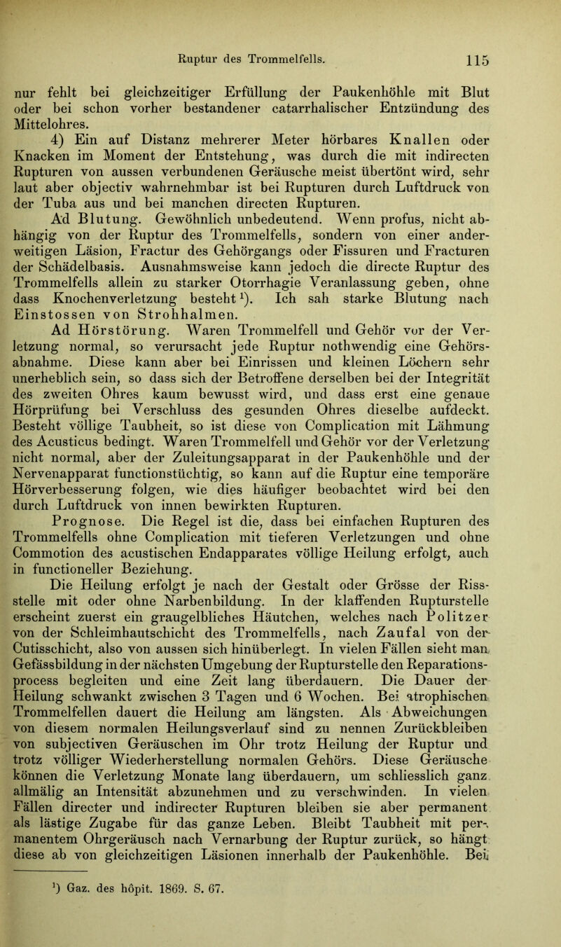 nur fehlt bei gleichzeitiger Erfüllung der Paukenhöhle mit Blut oder bei schon vorher bestandener catarrhalischer Entzündung des Mittelohres. 4) Ein auf Distanz mehrerer Meter hörbares Knallen oder Knacken im Moment der Entstehung, was durch die mit indirecten Rupturen von aussen verbundenen Geräusche meist übertönt wird, sehr laut aber objectiv wahrnehmbar ist bei Rupturen durch Luftdruck von der Tuba aus und bei manchen directen Rupturen. Ad Blutung. Gewöhnlich unbedeutend. Wenn profus, nicht ab- hängig von der Ruptur des Trommelfells, sondern von einer ander- weitigen Läsion, Fractur des Gehörgangs oder Fissuren und Fracturen der Schädelbasis. Ausnahmsweise kann jedoch die directe Ruptur des Trommelfells allein zu starker Otorrhagie Veranlassung geben, ohne dass Knochenverletzung bestehtv). Ich sah starke Blutung nach Einstossen von Strohhalmen. Ad Hörstörung. Waren Trommelfell und Gehör vor der Ver- letzung normal, so verursacht jede Ruptur nothwendig eine Gehörs- abnahme. Diese kann aber bei Einrissen und kleinen Löchern sehr unerheblich sein, so dass sich der Betroffene derselben bei der Integrität des zweiten Ohres kaum bewusst wird, und dass erst eine genaue Hörprüfung bei Verschluss des gesunden Ohres dieselbe aufdeckt. Besteht völlige Taubheit, so ist diese von Complication mit Lähmung des Acusticus bedingt. Waren Trommelfell und Gehör vor der Verletzung nicht normal, aber der Zuleitungsapparat in der Paukenhöhle und der Nervenapparat functionstüchtig, so kann auf die Ruptur eine temporäre Hörverbesserung folgen, wie dies häufiger beobachtet wird bei den durch Luftdruck von innen bewirkten Rupturen. Prognose. Die Regel ist die, dass bei einfachen Rupturen des Trommelfells ohne Complication mit tieferen Verletzungen und ohne Commotion des acustischen Endapparates völlige Heilung erfolgt, auch in functioneller Beziehung. Die Heilung erfolgt je nach der Gestalt oder Grösse der Riss- stelle mit oder ohne Narbenbildung. In der klaffenden Rupturstelle erscheint zuerst ein graugelbliches Häutchen, welches nach Politzer von der Schleimhautschicht des Trommelfells, nach Zaufal von der- Cutisschicht, also von aussen sich hinüberlegt. In vielen Fällen sieht man Gefässbildung in der nächsten Umgebung der Rupturstelle den Reparations- process begleiten und eine Zeit lang überdauern. Die Dauer der Heilung schwankt zwischen 3 Tagen und 6 Wochen. Bei atrophischen Trommelfellen dauert die Heilung am längsten. Als Abweichungen von diesem normalen Heilungsverlauf sind zu nennen Zurückbleiben von subjectiven Geräuschen im Ohr trotz Heilung der Ruptur und trotz völliger Wiederherstellung normalen Gehörs. Diese Geräusche können die Verletzung Monate lang überdauern, um schliesslich ganz allmälig an Intensität abzunehmen und zu verschwinden. In vielen Fällen directer und indirecter Rupturen bleiben sie aber permanent als lästige Zugabe für das ganze Leben. Bleibt Taubheit mit per- manentem Ohrgeräusch nach Vernarbung der Ruptur zurück, so hängt diese ab von gleichzeitigen Läsionen innerhalb der Paukenhöhle. Bei* J) Gaz. des hopit. 1869. S. 67.