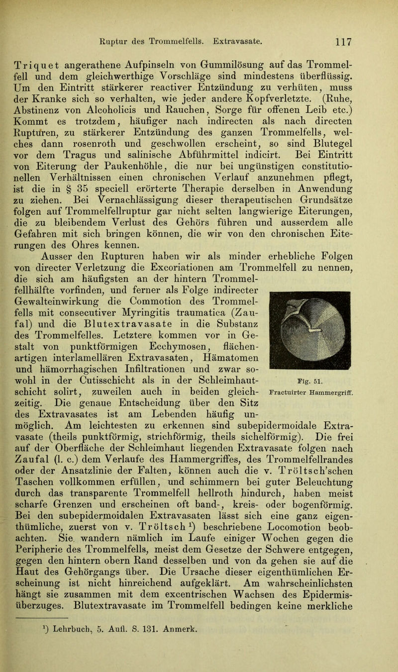 Triquet angerathene Aufpinseln von Gummilösung auf das Trommel- fell und dem gleichwerthige Vorschläge sind mindestens überflüssig. Um den Eintritt stärkerer reactiver Entzündung zu verhüten, muss der Kranke sich so verhalten, wie jeder andere Kopfverletzte. (Ruhe, Abstinenz von Alcoholicis und Rauchen, Sorge für offenen Leib etc.) Kommt es trotzdem, häufiger nach indirecten als nach directen Ruptüren, zu stärkerer Entzündung des ganzen Trommelfells, wel- ches dann rosenroth und geschwollen erscheint, so sind Blutegel vor dem Tragus und salinische Abführmittel indicirt. Bei Eintritt von Eiterung der Paukenhöhle, die nur bei ungünstigen constitutio- neilen Verhältnissen einen chronischen Verlauf anzunehmen pflegt, ist die in § 35 speciell erörterte Therapie derselben in Anwendung zu ziehen. Bei Vernachlässigung dieser therapeutischen Grundsätze folgen auf Trommelfellruptur gar nicht selten langwierige Eiterungen, die zu bleibendem Verlust des Gehörs führen und ausserdem alle Gefahren mit sich bringen können, die wir von den chronischen Eite- rungen des Ohres kennen. Ausser den Rupturen haben wir als minder erhebliche Folgen von directer Verletzung die Excoriationen am Trommelfell zu nennen, die sich am häufigsten an der hintern Trommel- fellhälfte vorfinden, und ferner als Folge indirecter Gewalteinwirkung die Commotion des Trommel- fells mit consecutiver Myringitis traumatica (Zau- fal) und die Blutextravasate in die Substanz des Trommelfelles. Letztere kommen vor in Ge- stalt von punktförmigen Ecchymosen, flächen- artigen interlamellären Extravasaten, Hämatomen und hämorrhagischen Infiltrationen und zwar so- wohl in der Cutisschicht als in der Schleimhaut- schicht solirt, zuweilen auch in beiden gleich- zeitig. Die genaue Entscheidung über den Sitz des Extravasates ist am Lebenden häufig un- möglich. Am leichtesten zu erkennen sind subepidermoidale Extra- vasate (theils punktförmig, strichförmig, theils sichelförmig). Die frei auf der Oberfläche der Schleimhaut liegenden Extravasate folgen nach Zaufal (1. c.) dem Verlaufe des Hammergriffes, des Trommelfellrandes oder der Ansatzlinie der Falten, können auch die v. Tröltsch’schen Taschen vollkommen erfüllen, und schimmern bei guter Beleuchtung durch das transparente Trommelfell hellroth hindurch, haben meist scharfe Grenzen und erscheinen oft band-, kreis- oder bogenförmig. Bei den subepidermoidalen Extravasaten lässt sich eine ganz eigen- tümliche, zuerst von v. Tröltsch1) beschriebene Locomotion beob- achten. Sie wandern nämlich im Laufe einiger Wochen gegen die Peripherie des Trommelfells, meist dem Gesetze der Schwere entgegen, gegen den hintern obern Rand desselben und von da gehen sie auf die Haut des Gehörgangs über. Die Ursache dieser eigenthümlichen Er- scheinung ist nicht hinreichend aufgeklärt. Am wahrscheinlichsten hängt sie zusammen mit dem excentrischen Wachsen des Epidermis- überzuges. Blutextravasate im Trommelfell bedingen keine merkliche Fig. 51. Fracfruirter Hammergriff. Lehrbuch, 5. Aufl. S. 131. Anmerk.