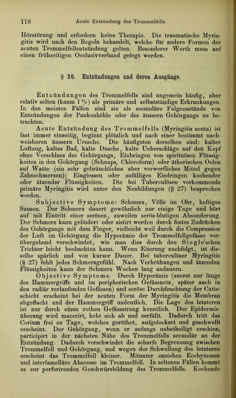 Hörstörung und erfordern keine Therapie. Die traumatische Myrin- gitis wird nach den Regeln behandelt, welche für andere Formen der acuten Trommelfellentzündung gelten. Besonderer Werth muss auf einen frühzeitigen Occlusivverband gelegt werden. § 26. Entzündungen und deren Ansgänge. Entzündungen des Trommelfells sind ungemein häufig, aber relativ selten (kaum 1 °/o) als primäre und selbstständige Erkrankungen. In den meisten Fällen sind sie als secundäre Folgezustände von Entzündungen der Paukenhöhle oder des äussern Gehörgangs zu be- trachten. Acute Entzündung des Trommelfells (Myringitis acuta) ist fast immer einseitig, beginnt plötzlich und nach einer bestimmt nach- weisbaren äussern Ursache. Die häufigsten derselben sind: kalter Luftzug, kaltes Bad, kalte Dusche, kalte Ueberschläge auf den Kopf ohne Verschluss des Gehörgangs, Einbringen von spirituösen Flüssig- keiten in den Gehörgang (Schnaps, Chloroform) oder ätherischen Oelen auf Watte (ein sehr gebräuchliches aber verwerfliches Mittel gegen Zahnschmerzen); Eingiessen oder zufälliges Eindringen kochender oder ätzender Flüssigkeiten. Die bei Tuberculösen vorkommende primäre Myringitis wird unter den Neubildungen (§ 27) besprochen werden. Subjective Symptome: Schmerz, Völle im Ohr, heftiges Sausen. Der Schmerz dauert gewöhnlich nur einige Tage und hört auf mit Eintritt einer serösen, zuweilen serös-blutigen Absonderung. Der Schmerz kann gelindert oder sistirt werden durch festes Zudrücken des Gehörgangs mit dem Finger, vielleicht weil durch die Compression der Luft im Gehörgang die Hyperämie der Trommelfellgefässe vor- übergehend verschwindet, wie man dies durch den Siegle’schen Trichter leicht beobachten kann. Wenn Eiterung nachfolgt, ist die- selbe spärlich und von kurzer Dauer. Bei tuberculöser Myringitis (§ 27) fehlt jedes Schmerzgefühl. Nach Verbrühungen und ätzenden Flüssigkeiten kann der Schmerz Wochen lang andauern. Objective Symptome. Durch Hyperämie (zuerst nur längs des Hammergriffs und im peripherischen Gefässnetz, später auch in den radiär verlaufenden Gefässen) und seröse Durchfeuchtung der Cutis- schicht erscheint bei der acuten Form der Myringitis die Membran abgeflacht und der Hammergriff undeutlich. Die Lage des letzteren ist nur durch einen rothen Gefässstrang kenntlich. Der Epidermis- überzug wird macerirt, hebt sich ab und zerfällt. Dadurch tritt das Corium frei zu Tage, welches geröthet, aufgelockert und geschwellt erscheint. Der Gehörgang, wenn er anfangs unbetheiligt erschien, participirt in der nächsten Nähe des Trommelfells secundär an der Entzündung. Dadurch verschwindet die scharfe Begrenzung zwischen Trommelfell und Gehörgang, und wegen der Schwellung des letzteren erscheint das Trommelfell kleiner. Mitunter enstehen Ecchymosen und interlamelläre Abscesse im Trommelfell. In seltenen Fällen kommt es zur perforirenden Geschwürsbildung des Trommelfells. Kochende