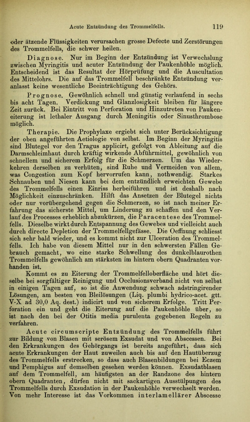 oder ätzende Flüssigkeiten verursachen grosse Defecte und Zerstörungen des Trommelfells, die schwer heilen. Diagnose. Nur im Beginn der Entzündung ist Verwechslung zwischen Myringitis und acuter Entzündung der Paukenhöhle möglich. Entscheidend ist das Resultat der Hörprüfung und die Auscultation des Mittelohrs. Die auf das Trommelfell beschränkte Entzündung ver- anlasst keine wesentliche Beeinträchtigung des Gehörs. Prognose. Gewöhnlich schnell und günstig verlaufend in sechs bis acht Tagen. Verdickung und Glanzlosigkeit bleiben für längere Zeit zurück. Bei Eintritt von Perforation und Hinzutreten von Pauken- eiterung ist lethaler Ausgang durch Meningitis oder Sinusthrombose möglich. Therapie. Die Prophylaxe ergiebt sich unter Berücksichtigung der oben angeführten Aetiologie von selbst. Im Beginn der Myringitis sind Blutegel vor den Tragus applicirt, gefolgt von Ableitung auf die Darmschleimhaut durch kräftig wirkende Abführmittel, gewöhnlich von schnellem und sicherem Erfolg für die Schmerzen. Um das Wieder- kehren derselben zu verhüten, sind Ruhe und Vermeiden von allem, was Congestion zum Kopf hervorrufen kann, nothwendig. Starkes Schnauben und Niesen kann bei dem entzündlich erweichten Gewebe des Trommelfells einen Einriss herbeiführen und ist deshalb nach Möglichkeit einzuschränken. Hilft das Ansetzen der Blutegel nichts oder nur vorübergehend gegen die Schmerzen, so ist nach meiner Er- fahrung das sicherste Mittel, um Linderung zu schaffen und den Ver- lauf des Processes erheblich abzukürzen, die Paracentese des Trommel- fells. Dieselbe wirkt durch Entspannung des Gewebes und vielleicht auch durch directe Depletion der Trommelfellgefässe. Die Oeffnung schliesst sich sehr bald wieder, und es kommt nicht zur Ulceration des Trommel- fells. Ich habe von diesem Mittel nur in den schwersten Fällen Ge- brauch gemacht, wo eine starke Schwellung des dunkelblaurothen Trommelfells gewöhnlich am stärksten im hintern obern Quadranten vor- handen ist. Kommt es zu Eiterung der Trommelfelloberfläche und hört die- selbe bei sorgfältiger Reinigung und Occlusionsverband nicht von selbst in einigen Tagen auf, so ist die Anwendung schwach adstringirender Lösungen, am besten von Bleilösungen (Liq. plumbi hydrico-acet. gtt. V-X ad 30,0 Aq. dest.) indicirt und von sicherem Erfolge. Tritt Per- foration ein und geht die Eiterung auf die Paukenhöhle über, so ist nach den bei der Otitis media purulenta gegebenen Regeln zu verfahren. Acute circumscripte Entzündung des Trommelfells führt zur Bildung von Blasen mit serösem Exsudat und von Abscessen. Bei den Erkrankungen des Gehörgangs ist bereits angeführt, dass sich acute Erkrankungen der Haut zuweilen auch bis auf den Hautüberzug des Trommelfells erstrecken, so dass auch Blasenbildungen bei Eczem und Pemphigus auf demselben gesehen werden können. Exsudatblasen auf dem Trommelfell, am häufigsten an der Randzone des hintern obern Quadranten, dürfen nicht mit sackartigen Ausstülpungen des Trommelfells durch Exsudation in der Paukenhöhle verwechselt werden. Von mehr Interesse ist das Vorkommen interlamellärer Abscesse