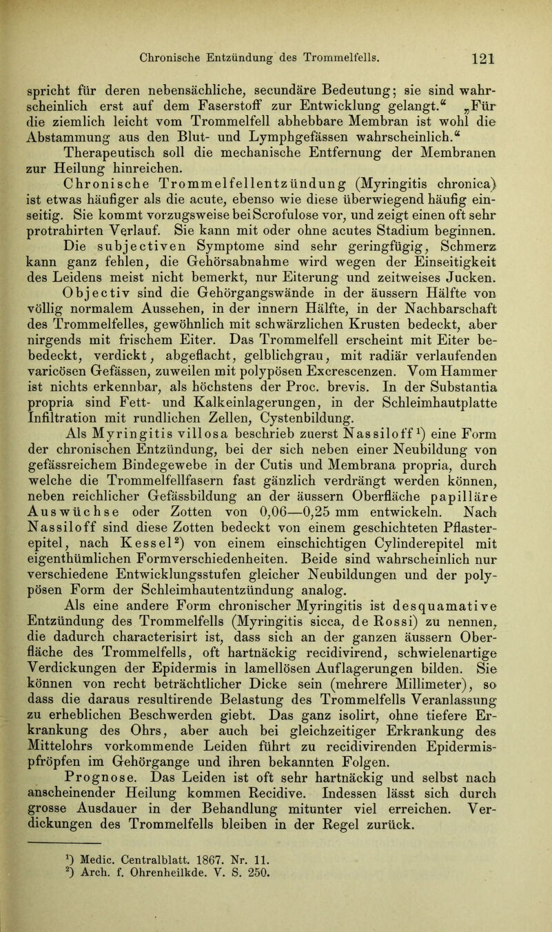 spricht für deren nebensächliche, secundäre Bedeutung; sie sind wahr- scheinlich erst auf dem Faserstoff zur Entwicklung gelangt.“ „Für die ziemlich leicht vom Trommelfell abhebbare Membran ist wohl die Abstammung aus den Blut- und Lymphgefässen wahrscheinlich.“ Therapeutisch soll die mechanische Entfernung der Membranen zur Heilung hinreichen. Chronische Trommelfellentzündung (Myringitis chronica) ist etwas häufiger als die acute, ebenso wie diese überwiegend häufig ein- seitig. Sie kommt vorzugsweise beiScrofulose vor, und zeigt einen oft sehr protrahirten Verlauf. Sie kann mit oder ohne acutes Stadium beginnen. Die subjectiven Symptome sind sehr geringfügig, Schmerz kann ganz fehlen, die Gehörsabnahme wird wegen der Einseitigkeit des Leidens meist nicht bemerkt, nur Eiterung und zeitweises Jucken. Objectiv sind die Gehörgangswände in der äussern Hälfte von völlig normalem Aussehen, in der innern Hälfte, in der Nachbarschaft des Trommelfelles, gewöhnlich mit schwärzlichen Krusten bedeckt, aber nirgends mit frischem Eiter. Das Trommelfell erscheint mit Eiter be- bedeckt, verdickt, abgeflacht, gelblichgrau, mit radiär verlaufenden varicösen Gefässen, zuweilen mit polypösen Excrescenzen. Vom Hammer ist nichts erkennbar, als höchstens der Proc. brevis. In der Substantia propria sind Fett- und Kalkeinlagerungen, in der Schleimhautplatte Infiltration mit rundlichen Zellen, Cystenbildung. Als Myringitis viilosa beschrieb zuerst Nassiloffx) eine Form der chronischen Entzündung, bei der sich neben einer Neubildung von gefässreichem Bindegewebe in der Cutis und Membrana propria, durch welche die Trommelfellfasern fast gänzlich verdrängt werden können, neben reichlicher Gefässbildung an der äussern Oberfläche papilläre Auswüchse oder Zotten von 0,06—0,25 mm entwickeln. Nach Nassiloff sind diese Zotten bedeckt von einem geschichteten Pflaster- epitel, nach Kessel* 2) von einem einschichtigen Cylinderepitel mit eigenthümlichen Formverschiedenheiten. Beide sind wahrscheinlich nur verschiedene Entwicklungsstufen gleicher Neubildungen und der poly- pösen Form der Schleimhautentzündung analog. Als eine andere Form chronischer Myringitis ist desquamative Entzündung des Trommelfells (Myringitis sicca, de Rossi) zu nennen, die dadurch characterisirt ist, dass sich an der ganzen äussern Ober- fläche des Trommelfells, oft hartnäckig recidivirend, schwielenartige Verdickungen der Epidermis in lamellösen Auflagerungen bilden. Sie können von recht beträchtlicher Dicke sein (mehrere Millimeter), so dass die daraus resultirende Belastung des Trommelfells Veranlassung zu erheblichen Beschwerden giebt. Das ganz isolirt, ohne tiefere Er- krankung des Ohrs, aber auch bei gleichzeitiger Erkrankung des Mittelohrs vorkommende Leiden führt zu recidivirenden Epidermis- pfröpfen im Gehörgange und ihren bekannten Folgen. Prognose. Das Leiden ist oft sehr hartnäckig und selbst nach anscheinender Heilung kommen Recidive. Indessen lässt sich durch grosse Ausdauer in der Behandlung mitunter viel erreichen. Ver- dickungen des Trommelfells bleiben in der Regel zurück. Medic. Centralblatt. 1867. Nr. 11. 2) Arch. f. Ohrenheilkde. V. S. 250.
