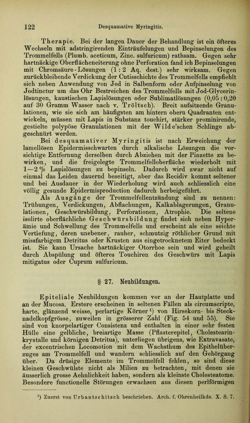 Therapie. Bei der langen Dauer der Behandlung ist ein öfteres Wechseln mit adstringirenden Einträufelungen und Bepinselungen des Trommelfells (Plumb. aceticum, Zinc. sulfuricum) rathsam. Gegen sehr hartnäckige Oberflächeneiterung ohne Perforation fand ich Bepinselungen mit Chromsäure - Lösungen (1:2 Aq. dest.) sehr wirksam. Gegen zurückbleibende Verdickung der Cutisschichte des Trommelfells empfiehlt sich neben Anwendung von Jod in Salbenform oder Aufpinselung von Jodtinctur um das Ohr Bestreichen des Trommelfells mit Jod-Glycerin- lösungen, kaustischen Lapislösungen oder Sublimatlösungen (0,05 : 0,20 auf 30 Gramm Wasser nach v. Tröltsch). Breit auf&itzende Granu- lationen, wie sie sich am häufigsten am hintern obern Quadranten ent- wickeln, müssen mit Lapis in Substanz touchirt, stärker prominirende, gestielte polypöse Granulationen mit der Wilde’schen Schlinge ab- geschnürt werden. Bei desquamativer Myringitis ist nach Erweichung der lamellösen Epidermisschwarten durch alkalische Lösungen die vor- sichtige Entfernung derselben durch Abziehen mit der Pinzette zu be- wirken, und die freigelegte Trommelfelloberfläche wiederholt mit 1—2 °/o Lapislösungen zu bepinseln. Dadurch wird zwar nicht auf -einmal das Leiden dauernd beseitigt, aber das Recidiv kommt seltener und bei Ausdauer in der Wiederholung wird auch schliesslich eine völlig gesunde Epidermisproduction dadurch herbeigeführt. Als Ausgänge der Trommelfellentzündung sind zu nennen: Trübungen, Verdickungen, Abflachungen, Kalkablagerungen, Granu- lationen, Geschwürsbildung, Perforationen, Atrophie. Die seltene isolirte oberflächliche Geschwürsbildung findet sich neben Hyper- ämie und Schwellung des Trommelfells und erscheint als eine seichte Vertiefung, deren unebener, rauher, schmutzig röthlicher Grund mit missfarbigem Detritus oder Krusten aus eingetrocknetem Eiter bedeckt ist. Sie kann Ursache hartnäckiger Otorrhoe sein und wird geheilt durch Abspülung und öfteres Touchiren des Geschwürs mit Lapis mitigatus oder Cuprum sulfuricum. § 27. Neubildungen. Epiteliale Neubildungen kommen vor an der Hautplatte und an der Mucosa. Erstere erscheinen in seltenen Fällen als circumscripte, harte, glänzend weisse, perlartige Körner *) von Hirsekorn- bis Steck- nadelkopfgrösse, zuweilen in grösserer Zahl (Fig. 54 und 55). Sie sind von knorpelartiger Consistenz und enthalten in einer sehr festen Hülle eine gelbliche, breiartige Masse (Pflasterepitel, Cholestearin- krystalle und körnigen Detritus), unterliegen übrigens, wie Extravasate, der excentrischen Locomotion mit dem Wachsthum des Epithelüber- zuges am Trommelfell und wandern schliesslich auf den Gehörgang über. Da drüsige Elemente im Trommelfell fehlen, so sind diese kleinen Geschwülste nicht als Milien zu betrachten, mit denen sie äusserlich grosse Aehnlichkeit haben, sondern als kleinste Cholesteatome. Besondere functionelle Störungen erwachsen aus diesen perlförmigen *) Zuerst von Urbantschitsch beschrieben. Arch. f. Ohrenheilkde. X. S. 7.