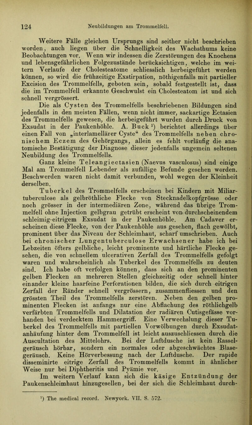 Weitere Fälle gleichen Ursprungs sind seither nicht beschrieben worden, auch liegen über die Schnelligkeit des Wachsthums keine Beobachtungen vor. Wenn wir indessen die Zerstörungen des Knochens und lebensgefährlichen Folgezustände berücksichtigen, welche im wei- tern Verlaufe der Cholesteatome schliesslich herbeigeführt werden können, so wird die frühzeitige Exstirpation, nötigenfalls mit partieller Excision des Trommelfells, geboten sein, sobald festgestellt ist, dass die im Trommelfell erkannte Geschwulst ein Cholesteatom ist und sich schnell vergrössert. Die als Cysten des Trommelfells beschriebenen Bildungen sind jedenfalls in den meisten Fällen, wenn nicht immer, sackartige Ectasien des Trommelfells gewesen, die herbeigeführt wurden durch Druck von Exsudat in der Paukenhöhle. A. Buck1) berichtet allerdings über einen Fall von „interlamellärer Cyste“ des Trommelfells neben chro- nischem Eczem des Gehörgangs, allein es fehlt vorläufig die ana- tomische Bestätigung der Diagnose dieser jedenfalls ungemein seltenen Neubildung des Trommelfells. Ganz kleine Teleangiectasien (Naevus vasculosus) sind einige Mal am Trommelfell Lebender als zufällige Befunde gesehen worden. Beschwerden waren nicht damit verbunden, wohl wegen der Kleinheit derselben. Tuberkel des Trommelfells erscheinen bei Kindern mit Miliar- tuberculose als gelbrothliche Flecke von Stecknadelkopfgrösse oder noch grösser in der intermediären Zone, während das übrige Trom- melfell ohne Injection gelbgrau getrübt erscheint vorn durchscheinendem schleimig-eitrigem Exsudat in der Paukenhöhle. Am Cadaver er- scheinen diese Flecke, von der Paukenhöhle aus gesehen, flach gewölbt, prominent über das Niveau der Schleimhaut, scharf umschrieben. Auch bei chronischer Lungentuberculose Erwachsener habe ich bei Lebzeiten öfters gelbliche, leicht prominente und härtliche Flecke ge- sehen, die von schnellem ulcerativen Zerfall des Trommelfells gefolgt waren und wahrscheinlich als Tuberkel des Trommelfells zu deuten sind. Ich habe oft verfolgen können, dass sich an den prominenten gelben Flecken an mehreren Stellen gleichzeitig oder schnell hinter einander kleine haarfeine Perforationen bilden, die sich durch eitrigen Zerfall der Ränder schnell vergrössern, zusammenfliessen und den grössten Theil des Trommelfells zerstören. Neben den gelben pro- minenten Flecken ist anfangs nur eine Abflachung des röthlichgelb verfärbten Trommelfells und Dilatation der radiären Cutisgefässe vor- handen bei verdecktem Hammergriff. Eine Verwechslung dieser Tu- berkel des Trommelfells mit partiellen Vorwölbungen durch Exsudat- anhäufung hinter dem Trommelfell ist leicht auszuschliessen durch die Auscultation des Mittelohrs. Bei der Luftdusche ist kein Rassel- geräusch hörbar, sondern ein normales oder abgeschwächtes Blase- geräusch. Keine Hörverbessung nach der Luftdusche. Der rapide disseminirte eitrige Zerfall des Trommelfells kommt in ähnlicher Weise nur bei Diphtheritis und Pyämie vor. Im weitern Verlauf kann sich die käsige Entzündung der Paukenschleimhaut hinzugesellen, bei der sich die Schleimhaut durch- The medical record. Newyork. VII. S. 572.