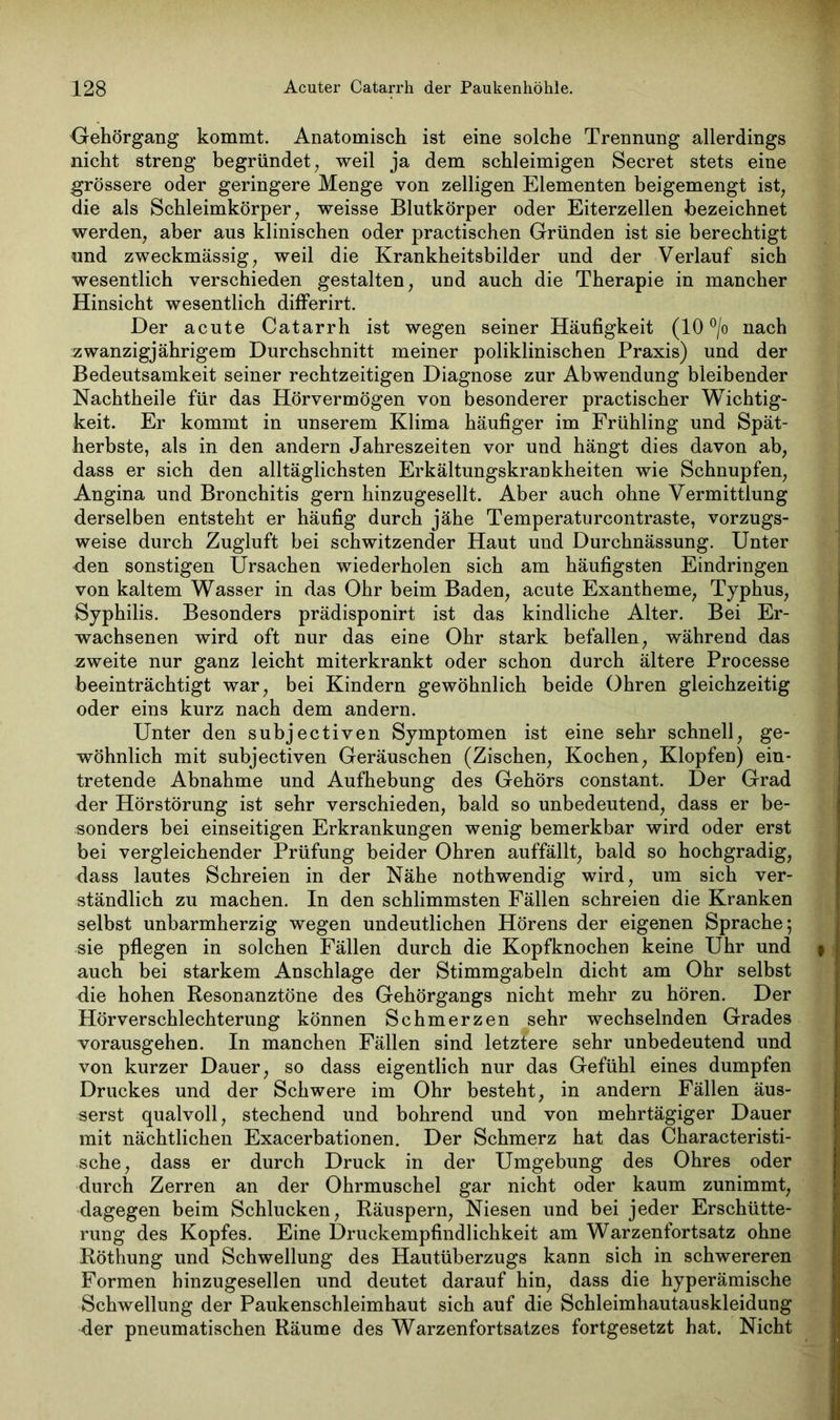 Gehörgang kommt. Anatomisch ist eine solche Trennung allerdings nicht streng begründet , weil ja dem schleimigen Secret stets eine grössere oder geringere Menge von zelligen Elementen beigemengt ist, die als Schleimkörper, weisse Blutkörper oder Eiterzellen bezeichnet werden, aber aus klinischen oder practischen Gründen ist sie berechtigt und zweckmässig, weil die Krankheitsbilder und der Verlauf sich wesentlich verschieden gestalten, und auch die Therapie in mancher Hinsicht wesentlich differirt. Der acute Catarrh ist wegen seiner Häufigkeit (10 °/o nach zwanzigjährigem Durchschnitt meiner poliklinischen Praxis) und der Bedeutsamkeit seiner rechtzeitigen Diagnose zur Abwendung bleibender Nachtheile für das Hörvermögen von besonderer practischer Wichtig- keit. Er kommt in unserem Klima häufiger im Frühling und Spät- herbste, als in den andern Jahreszeiten vor und hängt dies davon ab, dass er sich den alltäglichsten Erkältungskrankheiten wie Schnupfen, Angina und Bronchitis gern hinzugesellt. Aber auch ohne Vermittlung derselben entsteht er häufig durch jähe Temperaturcontraste, vorzugs- weise durch Zugluft bei schwitzender Haut und Durchnässung. Unter den sonstigen Ursachen wiederholen sich am häufigsten Eindringen von kaltem Wasser in das Ohr beim Baden, acute Exantheme, Typhus, Syphilis. Besonders prädisponirt ist das kindliche Alter. Bei Er- wachsenen wird oft nur das eine Ohr stark befallen, während das zweite nur ganz leicht miterkrankt oder schon durch ältere Processe beeinträchtigt war, bei Kindern gewöhnlich beide Ohren gleichzeitig oder eins kurz nach dem andern. Unter den subjectiven Symptomen ist eine sehr schnell, ge- wöhnlich mit subjectiven Geräuschen (Zischen, Kochen, Klopfen) ein- tretende Abnahme und Aufhebung des Gehörs constant. Der Grad der Hörstörung ist sehr verschieden, bald so unbedeutend, dass er be- sonders bei einseitigen Erkrankungen wenig bemerkbar wird oder erst bei vergleichender Prüfung beider Ohren auffällt, bald so hochgradig, dass lautes Schreien in der Nähe nothwendig wird, um sich ver- ständlich zu machen. In den schlimmsten Fällen schreien die Kranken selbst unbarmherzig wegen undeutlichen Hörens der eigenen Sprache; sie pflegen in solchen Fällen durch die Kopfknochen keine Uhr und 9 auch bei starkem Anschläge der Stimmgabeln dicht am Ohr selbst die hohen Resonanztöne des Gehörgangs nicht mehr zu hören. Der Hörverschlechterung können Schmerzen sehr wechselnden Grades vorausgehen. In manchen Fällen sind letztere sehr unbedeutend und von kurzer Dauer, so dass eigentlich nur das Gefühl eines dumpfen Druckes und der Schwere im Ohr besteht, in andern Fällen äus- serst qualvoll, stechend und bohrend und von mehrtägiger Dauer mit nächtlichen Exacerbationen. Der Schmerz hat das Characteristi- sche, dass er durch Druck in der Umgebung des Ohres oder durch Zerren an der Ohrmuschel gar nicht oder kaum zunimmt, dagegen beim Schlucken, Räuspern, Niesen und bei jeder Erschütte- rung des Kopfes. Eine Druckempfindlichkeit am Warzenfortsatz ohne Röthung und Schwellung des Hautüberzugs kann sich in schwereren Formen hinzugesellen und deutet darauf hin, dass die hyperämische Schwellung der Paukenschleimhaut sich auf die Schleimhautauskleidung der pneumatischen Räume des Warzenfortsatzes fortgesetzt hat. Nicht