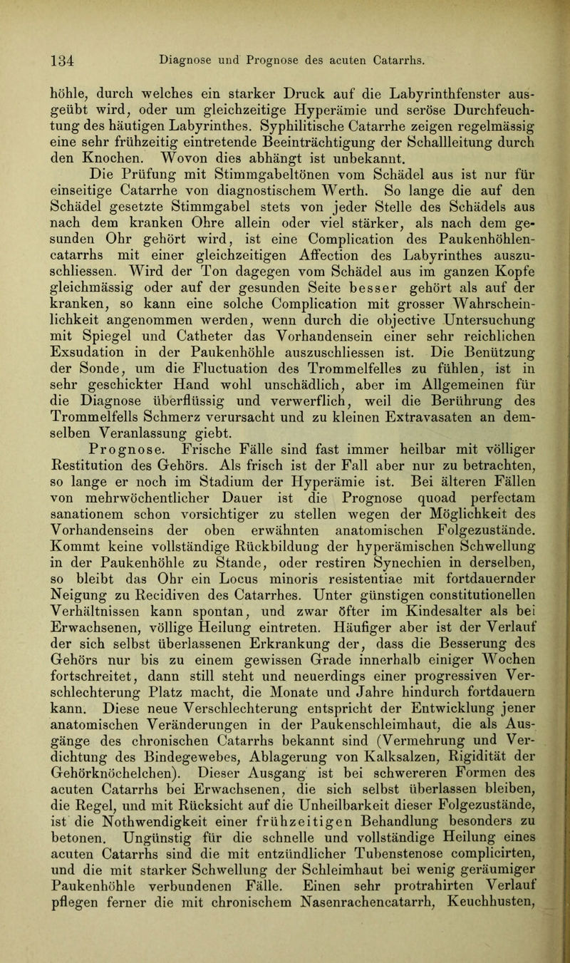 höhle, durch welches ein starker Druck auf die Labyrinthfenster aus- geübt wird, oder um gleichzeitige Hyperämie und seröse Durchfeuch- tung des häutigen Labyrinthes. Syphilitische Catarrhe zeigen regelmässig eine sehr frühzeitig eintretende Beeinträchtigung der Schallleitung durch den Knochen. Wovon dies abhängt ist unbekannt. Die Prüfung mit Stimmgabeltönen vom Schädel aus ist nur für einseitige Catarrhe von diagnostischem Werth. So lange die auf den Schädel gesetzte Stimmgabel stets von jeder Stelle des Schädels aus nach dem kranken Ohre allein oder viel stärker, als nach dem ge- sunden Ohr gehört wird, ist eine Complication des Paukenhöhlen- catarrhs mit einer gleichzeitigen AfFection des Labyrinthes auszu- schliessen. Wird der Ton dagegen vom Schädel aus im ganzen Kopfe gleichmässig oder auf der gesunden Seite besser gehört als auf der kranken, so kann eine solche Complication mit grosser Wahrschein- lichkeit angenommen werden, wenn durch die objective .Untersuchung mit Spiegel und Catheter das Vorhandensein einer sehr reichlichen Exsudation in der Paukenhöhle auszuschliessen ist. Die Benützung der Sonde, um die Fluctuation des Trommelfelles zu fühlen, ist in sehr geschickter Hand wohl unschädlich, aber im Allgemeinen für die Diagnose überflüssig und verwerflich, weil die Berührung des Trommelfells Schmerz verursacht und zu kleinen Extravasaten an dem- selben Veranlassung giebt. Prognose. Frische Fälle sind fast immer heilbar mit völliger Restitution des Gehörs. Als frisch ist der Fall aber nur zu betrachten, so lange er noch im Stadium der Hyperämie ist. Bei älteren Fällen von mehrwöchentlicher Dauer ist die Prognose quoad perfectam sanationem schon vorsichtiger zu stellen wegen der Möglichkeit des Vorhandenseins der oben erwähnten anatomischen Folgezustände. Kommt keine vollständige Rückbildung der hyperämischen Schwellung in der Paukenhöhle zu Stande, oder restiren Synechien in derselben, so bleibt das Ohr ein Locus minoris resistentiae mit fortdauernder Neigung zu Recidiven des Catarrhes. Unter günstigen constitutionellen Verhältnissen kann spontan, und zwar öfter im Kindesalter als bei Erwachsenen, völlige Heilung eintreten. Häufiger aber ist der Verlauf der sich selbst überlassenen Erkrankung der, dass die Besserung des Gehörs nur bis zu einem gewissen Grade innerhalb einiger Wochen fortschreitet, dann still steht und neuerdings einer progressiven Ver- schlechterung Platz macht, die Monate und Jahre hindurch fortdauern kann. Diese neue Verschlechterung entspricht der Entwicklung jener anatomischen Veränderungen in der Paukenschleimhaut, die als Aus- gänge des chronischen Catarrhs bekannt sind (Vermehrung und Ver- dichtung des Bindegewebes, Ablagerung von Kalksalzen, Rigidität der Gehörknöchelchen). Dieser Ausgang ist bei schwereren Formen des acuten Catarrhs bei Erwachsenen, die sich selbst überlassen bleiben, die Regel, und mit Rücksicht auf die Unheilbarkeit dieser Folgezustände, ist die Nothwendigkeit einer frühzeitigen Behandlung besonders zu betonen. Ungünstig für die schnelle und vollständige Heilung eines acuten Catarrhs sind die mit entzündlicher Tubenstenose complicirten, und die mit starker Schwellung der Schleimhaut bei wenig geräumiger Paukenhöhle verbundenen Fälle. Einen sehr protrahirten Verlauf pflegen ferner die mit chronischem Nasenrachencatarrh, Keuchhusten,
