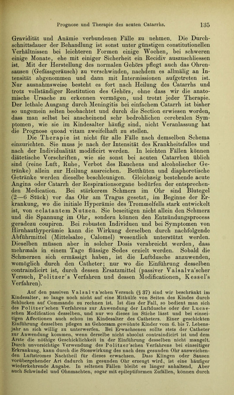 Gravidität und Anämie verbundenen Fälle zu nehmen. Die Durch- schnittsdauer der Behandlung ist sonst unter günstigen constitutionellen Verhältnissen bei leichteren Formen einige Wochen, bei schweren einige Monate, ehe mit einiger Sicherheit ein Recidiv auszuschliessen ist. Mit der Herstellung des normalen Gehörs pflegt auch das Ohren- sausen (Gefässgeräusch) zu verschwinden, nachdem es allmälig an In- tensität abgenommen und dann mit Intermissionen aufgetreten ist. Nur ausnahmsweise besteht es fort nach Heilung des Catarrhs und trotz vollständiger Restitution des Gehörs, ohne dass wir die anato- mische Ursache zu erkennen vermögen, und trotzt jeder Therapie. Der lethale Ausgang durch Meningitis bei einfachem Catarrh ist bisher so ungemein selten beobachtet und durch die Section erwiesen worden, dass man selbst bei anscheinend sehr bedrohlichen cerebralen Sym- ptomen, wie sie im Kindesalter häufig sind, nicht Veranlassung hat die Prognose quoad vitam zweifelhaft zu stellen. Die Therapie ist nicht für alle Fälle nach demselben Schema einzurichten. Sie muss je nach der Intensität des Krankheitsfalles und nach der Individualität modificirt werden. In leichten Fällen können diätetische Vorschriften, wie sie sonst bei acuten Catarrhen üblich sind (reine Luft, Ruhe, Verbot des Rauchens und alcoholischer Ge- tränke) allein zur Heilung ausreichen. Betthüten und diaphoretische Getränke werden dieselbe beschleunigen. Gleichzeig bestehende acute Angina oder Catarrh der Respirationsorgane bedürfen der entsprechen- den Medication. Bei stärkerem Schmerz im Ohr sind Blutegel (2—6 Stück) vor das Ohr am Tragus gesetzt, im Beginne der Er- krankung, wo die initiale Hyperämie des Trommelfells stark entwickelt ist, von eclatantem Nutzen. Sie beseitigen nicht allein den Schmerz und die Spannung im Ohr, sondern können den Entzündungsprocess geradezu coupiren. Bei robusten Individuen und bei Symptomen von Hirnhauthyperämie kann die Wirkung derselben durch nachfolgende Abführmittel (Mittelsalze, Calomel) wesentlich unterstützt werden. Dieselben müssen aber in solcher Dosis verabreicht werden, dass mehrmals in einem Tage flüssige Sedes erzielt werden. Sobald die Schmerzen sich ermässigt haben, ist die Luftdusche anzuwenden, womöglich durch den Catheter; nur wo die Einführung desselben contraindicirt ist, durch dessen Ersatzmittel (passiver Valsalva’scher Versuch, Politzer’s Verfahren und dessen Modificationen-, Kessel’s Verfahren). Auf den passiven Vals al va’schen Versuch (§ 37) sind wir beschränkt im Kindesalter, so lange noch nicht auf eine Mithülfe von Seiten des Kindes durch Schlucken auf Commando zu rechnen ist. Ist dies der Fall, so bedient man sich des Pölitz er ’schen Verfahrens zur Anwendung der Luftdusche oder der Lucae- schen Modification desselben, und nur wo dieses im Stiche lässt und bei einsei- tigen Affectionen auch schon im Kindesalter des Catheters. Einer geschickten Einführung desselben pflegen an Gehorsam gewöhnte Kinder vom 6. bis 7. Lebens- jahr an sich willig zu unterwerfen. Bei Erwachsenen sollte stets der Catheter zur Anwendung kommen, wenn derselbe nicht absolut contraindicirt ist und dem Arzte die nöthige Geschicklichkeit in der Einführung desselben nicht mangelt. Durch unvorsichtige Verwendung des Politzer’schen Verfahrens bei einseitiger Erkrankung, kann durch die Stosswirkung des nach dem gesunden Ohr ausweichen- den Luftstromes Nachtheil für dieses erwachsen. Dass Klingen oder Sausen vorübergehender Art dadurch im gesunden Ohr erzeugt wird, ist eine häufiger wiederkehrende Angabe. In seltenen Fällen bleibt es länger anhaltend. Aber auch Schwindel und Ohnmächten, sogar mit epileptiformen Zufällen, können durch