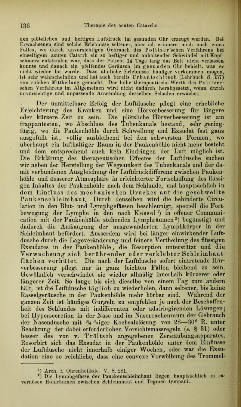 den plötzlichen und heftigen Luftdruck im gesunden Ohr erzeugt werden. Bei Erwachsenen sind solche Erlebnisse seltener, aber ich erinnere mich auch eines Falles, wo durch unvorsichtigen Gebrauch des Politzer’schen Verfahrens bei einseitigem acuten Catarrh ein so heftiger und anhaltender Schwindel mit Kopf- schmerz entstanden war, dass der Patient 14 Tage lang das Bett nicht verlassen konnte und danach ein pfeifendes Geräusch im gesunden Ohr behielt, was er nicht wieder los wurde. Dass ähnliche Erlebnisse häufiger Vorkommen mögen, ist sehr wahrscheinlich und hat auch bereits Urbantschitsch (Lehrbuch S. 337) von solchen Mittheilung gemacht. Der hohe therapeutische Werth des Politzer* sehen Verfahrens im Allgemeinen wird nicht dadurch herabgesetzt, wenn durch unvorsichtige und unpassende Anwendung desselben Schaden erwächst. Der unmittelbare Erfolg der Luftdusche pflegt eine erhebliche Erleichterung des Kranken und eine Hörverbesserung für längere oder kürzere Zeit zu sein. Die plötzliche Hörverbesserung ist am frappantesten, wo Abschluss des Tubenkanals bestand, sehr gering- fügig, wo die Paukenhöhle durch Schwellung und Exsudat fast ganz ausgefüllt ist, völlig ausbleibend bei den schwersten Formen, wo überhaupt ein lufthaltiger Raum in der Paukenhöhle nicht mehr besteht und dem entsprechend auch kein Eindringen der Luft möglich ist. Die Erklärung des therapeutischen Effectes der Luftdusche suchen wir neben der Herstellung der Wegsamkeit des Tubenkanals und der da- mit verbundenen Ausgleichung der Luftdruckdifferenz zwischen Pauken- höhle und äusserer Atmosphäre in erleichterter Fortschaffung des flüssi- gen Inhaltes der Paukenhöhle nach dem Schlunde, und hauptsächlich in dem Einfluss des mechanischen Druckes auf die geschwellte Paukenschleimhaut. Durch denselben wird die behinderte Circu- lation in den Blut- und Lymphgefässen beschleunigt, speciell die Fort- bewegung der Lymphe in den nach Kessel1) in offener Communi- cation mit der Paukenhöhle stehenden Lymphräumen2) begünstigt und dadurch die Aufsaugung der ausgewanderten Lymphkörper in der Schleimhaut befördert. Ausserdem wird bei länger einwirkender Luft- dusche durch die Lageveränderung und feinere Vertheilung des flüssigen Exsudates in der Paukenhöhle, die Resorption unterstützt und die Verwachsung sich berührender oder verklebter Schleimhaut- flächen verhütet. Die nach der Luftdusche sofort eintretende Hör- verbesserung pflegt nur in ganz leichten Fällen bleibend zu sein. Gewöhnlich verschwindet sie wieder allmälig innerhalb kürzerer oder längerer Zeit. So lange bis sich dieselbe von einem Tag zum andern hält, ist die Luftdusche täglich zu wiederholen, dann seltener, bis keine Rasselgeräusche in der Paukenhöhle mehr hörbar sind. Während der ganzen Zeit ist häufiges Gurgeln zu empfehlen je nach der Beschaffen- heit des Schlundes mit indifferenten oder adstringirenden Lösungen; bei Hypersecretion in der Nase und im Nasenrachenraum der Gebrauch der Nasendusche mit 3/4°/oiger Kochsalzlösung von 28—30° R. unter Beachtung der dabei erforderlichen Vorsichtsmassregeln (s. § 31) oder besser des von v. Tröltsch angegebenen Zerstäubungsapparates. Resorbirt sich das Exsudat in der Paukenhöhle unter dem Einflüsse der Luftdusche nicht innerhalb einiger Wochen, oder war die Exsu- dation eine so reichliche, dass eine convexe Vorwölbung des Trommel- 0 Arch. f. Ohrenheilkde. V. S. 281. 2) Die Lymphgefässe der Pauckenschleimhaut liegen hauptsächlich in ca- vernösen Hohlräumen zwischen Schleimhaut und Tegmen tympani.