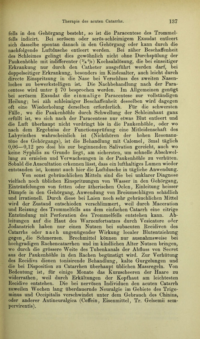 felis in den Gehörgang besteht, so ist die Paracentese des Trommel- fells indicirt. Bei serösem oder serös-schleimigem Exsudat entleert sich dasselbe spontan danach in den Gehörgang oder kann durch die nachfolgende Luftdusche entleert werden. Bei zäher Beschaffenheit des Schleimes gelingt dies gewöhnlich nicht ohne Durchspülung der Paukenhöhle mit indifferenter (3/4°/o) Kochsalzlösung, die bei einseitiger Erkrankung nur durch den Catheter ausgeführt werden darf, bei doppelseitiger Erkrankung, besonders im Kindesalter, auch leicht durch directe Einspritzung in die Nase bei Verschluss des zweiten Nasen- loches zu bewerkstelligen ist. Die Nachbehandlung nach der Para- centese wird unter § 70 besprochen werden. Im Allgemeinen genügt bei serösem Exsudat die einmalige Paracentese zur vollständigen Heilung; bei zäh schleimiger Beschaffenheit desselben wird dagegen oft eine Wiederholung derselben erforderlich. Für die schwersten Fälle, wo die Paukenhöhle durch Schwellung der Schleimhaut ganz erfüllt ist, wo sich nach der Paracentese nur etwas Blut entleert und die Luft überhaupt nicht vordringt bis in die Paukenhöhle, oder wo nach dem Ergebniss der Functionsprüfung eine Mitleidenschaft des Labyrinthes wahrscheinlich ist (Nichthören der hohen Resonanz- töne des Gehörgangs), ist die Behandlung mit Calomel, 3mal täglich 0,06—0,12 pro dosi bis zur beginnenden Salivation gereicht, auch wo keine Syphilis zu Grunde liegt, am sichersten, um schnelle Abschwel- lung zu erzielen und Verwachsungen in der Paukenhöhle zu verhüten. Sobald die Auscultation erkennen lässt, dass ein lufthaltiges Lumen wieder entstanden ist, kommt auch hier die Luftdusche in tägliche Anwendung. Von sonst gebräuchlichen Mitteln sind die bei unklarer Diagnose vielfach noch üblichen Einspritzungen von Wasser in den Gehörgang, Einträufelungen von fetten oder ätherischen Oelen, Einleitung heisser Dämpfe in den Gehörgang, Anwendung von Breiumschlägen schädlich und irrationell. Durch diese bei Laien noch sehr gebräuchlichen Mittel wird der Zustand entschieden verschlimmert, weil durch Maceration und Reizung des Trommelfells aus dem einfachen Catarrh eine eitrige Entzündung mit Perforation des Trommelfells entstehen kann. Ab- leitungen auf die Haut des Warzenfortsatzes durch Vesicatore oder Jodanstrich haben nur einen Nutzen bei subacuten Recidiven des Catarrhs oder nach ungenügender Wirkung localer Blutentziehung gegen # die Schmerzen. Brechmittel können nur ausnahmsweise bei hochgradigen Rachencatarrhen und im kindlichen Alter Nutzen bringen, wo durch die grössere Weite des Tubenkanals der Abfluss von Secret aus der Paukenhöhle in den Rachen begünstigt wird. Zur Verhütung des Recidivs dienen tonisirende Behandlung, kalte Gurgelungen und die bei Disposition zu Catarrhen überhaupt üblichen Massregeln. Von Bedeutung ist, für einige Monate das Kurzscheeren der Haare zu widerrathen, weil durch Erkältungen der Kopfhaut am leichtesten Recidive entstehen. Die bei nervösen Individuen den acuten Catarrh zuweilen Wochen lang überdauernde Neuralgie im Gebiete des Trige- minus und Occipitalis verschwindet unter dem Gebrauch des Chinins, oder anderer Antineuralgica (Coffein, Eisenmittel, Tr. Gelsemii sem- pervirentis).