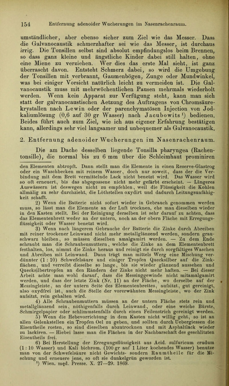 umständlicher, aber ebenso sicher zum Ziel wie das Messer. Dass •die Galvanocaustik schmerzhafter sei wie das Messer, ist durchaus irrig. Die Tonsillen selbst sind absolut empfindungslos beim Brennen, so dass ganz kleine und ängstliche Kinder dabei still halten, ohne eine Miene zu verziehen. Wer dies das erste Mal sieht, ist ganz überrascht davon. Entsteht Schmerz dabei, so wird die Umgebung der Tonsillen mit verbrannt, Gaumenbögen, Zunge oder Mundwinkel, was bei einiger Vorsicht natürlich leicht zu vermeiden ist. Die Gal- vanocaustik muss mit mehrwöchentlichen Pausen mehrmals wiederholt werden. Wenn kein Apparat zur Verfügung steht, kann man sieh statt der galvanocaustischen Aetzung des Auftragens von Chromsäure- kry stallen nach Lewin oder der parenchymatösen Injection von Jod- kaliumlösung (0,6 auf 30 gr Wasser) nach Jacubowits1 2 3 4 5 6) bedienen. Beides führt auch zum Ziel, wie ich aus eigener Erfahrung bestätigen kann, allerdings sehr viel langsamer und unbequemer als Galvanocaustik. 2. Entfernung adenoider Wucherungen im Nasenrachenraum. Die am Dache desselben liegende Tonsilla pharyngea (Rachen- tonsille), die normal bis zu 6 mm über die Schleimhaut prominiren den Elementen abtropft. Dann stellt man die Elemente in einen Reserve-Glastrog oder ein Waschbecken mit reinem Wasser, doch nur soweit, dass der die Ver- bindung mit dem Brett vermittelnde Lack nicht benetzt wird. Das Wasser wird so oft erneuert, bis das abgegossene nicht mehr gefärbt erscheint. — Längeres Auswässern ist deswegen nicht zu empfehlen, weil die Flüssigkeit die Kohlen allmälig zu sehr durchzieht, die Löthstellen oxydirt und dadurch Leitungsunfähig- keit schafft. 2) Wenn die Batterie nicht sofort wieder in Gebrauch genommen werden muss, so lässt man die Elemente an der Luft trocknen, ehe man dieselben wieder in den Kasten stellt. Bei der Reinigung derselben ist sehr darauf zu achten, dass das Elementenbrett weder an der untern, noch an der obern Fläche mit Erregungs- flüssigkeit oder Wasser benetzt wird. 3) Wenn nach längerem Gebrauche der Batterie die Zinke durch Abreiben mit reiner trockener Leinwand nicht mehr metallglänzend werden, sondern grau- schwarz bleiben, so müssen dieselben amalgamirt werden. — Zu dem Ende schraubt man die Schraubenmuttern, welche die Zinke an dem Elementenbrett festhalten, los, nimmt die Zinke heraus und reinigt sie durch sorgfältiges Waschen und Abreiben mit Leinwand. Dann trägt man mittels Werg eine Mischung ver- dünnter (1 : 10) Schwefelsäure und einiger Tropfen Quecksilber auf die Zink- flächen, und verreibt dieselbe so lange, bis sie wieder glänzend aussehen und Quecksilbertropfen an den Rändern der Zinke nicht mehr haften. — Bei dieser Arbeit achte man wohl darauf, dass die Messinggewinde nicht mitamalgamirt werden, und dass der letzte Zink (Nr. 11) an der Fläche, wo derselbe auf der Messingleiste, an der untern Seite des Elementenbrettes, aufsitzt, gut gereinigt, also oxydfrei ist, auch die Stelle der vorerwähnten Messingleiste, wo der Zink aufsitzt, rein gehalten wird. 4) Alle Schraubenmuttern müssen an der untern Fläche stets rein und metallglänzend sein, nöthigenfalls durch Leinwand, oder eine weiche Bürste, Schmirgelpapier oder schlimmstenfalls durch einen Feilenstrich gereinigt werden. 5) Wenn die Hebevorrichtung in dem Kasten nicht willig geht, so ist an allen Gelenkstellen ein Tropfen Oel zu geben, und sollten durch Uebergiessen die Eisentheile rosten, so sind dieselben abzutrocknen und mit Asphaltlack wieder zu lackiren. — Hiebei lasse man die Flächen in der Nachbarschaft des geschlitzten Eisentheils frei. 6) Bei Herstellung der Erregungsflüssigkeit aus Acid. sulfuricum crudum (1 : 10 Wasser) und Kali bichrom. (100 gr auf 1 Liter kochendes Wasser) benutze man von der Schwefelsäure nicht Gewichts- sondern Raumtheile für die Mi- schung und erneuere jene, so oft sie dunkelgrün geworden ist. x) Wien. m§d. Presse. X. 27—29. 1869.