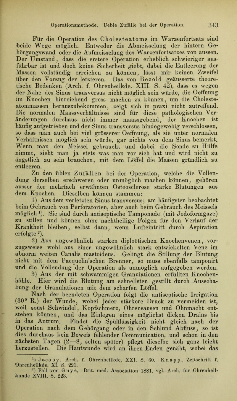 Für die Operation des Cholesteatoms im Warzenfortsatz sind Leide Wege möglich. Entweder die Abmeisselung der hintern Ge- hörgangswand oder die Aufmeisselung des Warzenfortsatzes von aussen. Der Umstand , dass die erstere Operation erheblich schwieriger aus- führbar ist und doch keine Sicherheit giebt, dabei die Entleerung der Massen vollständig erreichen zu können, lässt mir keinen Zweifel über den Vorzug der letzteren. Das von Bezold geäusserte theore- tische Bedenken (Arch. f. Ohrenheilkde. XIII. S. 42), dass es wegen der Nähe des Sinus transversus nicht möglich sein würde, die OefFnung im Knochen hinreichend gross machen zu können, um die Choleste- atommassen herauszubekommen, zeigt sich in praxi nicht zutreffend. Die normalen Maass Verhältnisse sind für diese pathologischen Ver- änderungen durchaus nicht immer maassgebend, der Knochen ist häufig aufgetrieben und der Sinus transversus bindegewebig verschlossen, so dass man auch bei viel grösserer OefFnung, als sie unter normalen Verhältnissen möglich sein würde, gar nichts von dem Sinus bemerkt. Wenn man den Meissei gebraucht und dabei die Sonde zu Hülfe nimmt, sieht man ja stets was man vor sich hat und wird nicht zu ängstlich zu sein brauchen, mit dem Löffel die Massen gründlich zu «ntleeren. Zu den üblen Zufällen bei der Operation, weiche die Vollen- dung derselben erschweren oder unmöglich machen können, gehören ■ausser der mehrfach erwähnten Osteosclerose starke Blutungen aus dem Knochen. Dieselben können stammen: 1) Aus dem verletzten Sinus transversus; am häufigsten beobachtet beim Gebrauch von Perforatorien, aber auch beim Gebrauch des Meisseis möglich 1). Sie sind durch antiseptische Tamponade (mit Jodoformgaze) zu stillen und können ohne nachtheilige Folgen für den Verlauf der Krankheit bleiben, selbst dann, wenn Lufteintritt durch Aspiration erfolgte 2). 2) Aus ungewöhnlich starken diploetischen Knochenvenen, vor- zugsweise wohl aus einer ungewöhnlich stark entwickelten Vene im abnorm weiten Canalis mastoideus. Gelingt die Stillung der Blutung nicht mit dem Pacquelin’schen Brenner, so muss ebenfalls tamponirt und die Vollendung der Operation, als unmöglich aufgegeben werden. 3) Aus der mit schwammigen Granulationen erfüllten Knochen- hohle. Hier wird die Blutung am schnellsten gestillt durch Ausscha- bung der Granulationen mit dem scharfen Löffel. Nach der beendeten Operation folgt die antiseptische Irrigation (30° R.) der Wunde, wobei jeder stärkere Druck zu vermeiden ist, weil sonst Schwindel, Kopfschmerz, Ohrensausen und Ohnmacht ent- stehen können, und das Einlegen eines möglichst dicken Drains bis in das Antrum. Findet die Spülflüssigkeit nicht gleich nach der Operation nach dein Gehörgang oder in den Schlund Abfluss, so ist dies durchaus kein Beweis fehlender Communication, und schon in den nächsten Tagen (2—8, selten später) pflegt dieselbe sich ganz leicht herzustellen. Die Hautwunde wird an ihren Enden genäht, wobei das 0 Jacoby, Arcli. f. Ohrenheilkde. XXI. S. 60. Knapp, Zeitschrift f. Ohrenheilkde. XI. 'S. 221. 2) Fall von Guye, Brit. med. Association 1881. vgl. Arch. für Ohrenheil- kunde XVIII. S. 223.