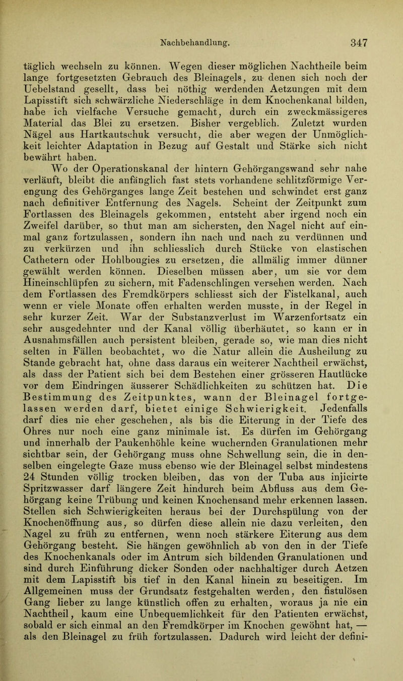 täglich wechseln zu können. Wegen dieser möglichen Nachtheile beim lange fortgesetzten Gebrauch des Bleinagels, zu- denen sich noch der Uebelstand gesellt, dass bei nöthig werdenden Aetzungen mit dem Lapisstift sich schwärzliche Niederschläge in dem Knochenkanal bilden, habe ich vielfache Versuche gemacht, durch ein zweckmässigeres Material das Blei zu ersetzen. Bisher vergeblich. Zuletzt wurden Nägel aus Hartkautschuk versucht, die aber wegen der Unmöglich- keit leichter Adaptation in Bezug auf Gestalt und Stärke sich nicht bewährt haben. Wo der Operationskanal der hintern Gehörgangswand sehr nahe verläuft, bleibt die anfänglich fast stets vorhandene schlitzförmige Ver- engung des Gehörganges lange Zeit bestehen und schwindet erst ganz nach definitiver Entfernung des Nagels. Scheint der Zeitpunkt zum Fortlassen des Bleinagels gekommen, entsteht aber irgend noch ein Zweifel darüber, so thut man am sichersten, den Nagel nicht auf ein- mal ganz fortzulassen, sondern ihn nach und nach zu verdünnen und zu verkürzen und ihn schliesslich durch Stücke von elastischen Cathetern oder Hohlbougies zu ersetzen, die allmälig immer dünner gewählt werden können. Dieselben müssen aber, um sie vor dem Hineinschlüpfen zu sichern, mit Fadenschlingen versehen werden. Nach dem Fortlassen des Fremdkörpers schliesst sich der Fistelkanal, auch wenn er viele Monate offen erhalten werden musste, in der Regel in sehr kurzer Zeit. War der Substanz Verlust im Warzenfortsatz ein sehr ausgedehnter und der Kanal völlig überhäutet, so kann er in Ausnahmsfällen auch persistent bleiben, gerade so, wie man dies nicht selten in Fällen beobachtet, wo die Natur allein die Ausheilung zu Stande gebracht hat, ohne dass daraus ein weiterer Nachtheil erwächst, als dass der Patient sich bei dem Bestehen einer grösseren Hautlücke vor dem Eindringen äusserer Schädlichkeiten zu schützen hat. Die Bestimmung des Zeitpunktes, wann der Bleinagel fortge- lassen werden darf, bietet einige Schwierigkeit. Jedenfalls darf dies nie eher geschehen, als bis die Eiterung in der Tiefe des Ohres nur noch eine ganz minimale ist. Es dürfen im Gehörgang und innerhalb der Paukenhöhle keine wuchernden Granulationen mehr sichtbar sein, der Gehörgang muss ohne Schwellung sein, die in den- selben eingelegte Gaze muss ebenso wie der Bleinagel selbst mindestens 24 Stunden völlig trocken bleiben, das von der Tuba aus injicirte Spritzwasser darf längere Zeit hindurch beim Abfluss aus dem Ge- hörgang keine Trübung und keinen Knochensand mehr erkennen lassen. Stellen sich Schwierigkeiten heraus bei der Durchspülung von der Knochenöffnung aus, so dürfen diese allein nie dazu verleiten, den Nagel zu früh zu entfernen, wenn noch stärkere Eiterung aus dem Gehörgang besteht. Sie hängen gewöhnlich ab von den in der Tiefe des Knochenkanals oder im Antrum sich bildenden Granulationen und sind durch Einführung dicker Sonden oder nachhaltiger durch Aetzen mit dem Lapisstift bis tief in den Kanal hinein zu beseitigen. Im Allgemeinen muss der Grundsatz festgehalten werden, den fistulösen Gang lieber zu lange künstlich offen zu erhalten, woraus ja nie ein Nachtheil, kaum eine Unbequemlichkeit für den Patienten erwächst, sobald er sich einmal an den Fremdkörper im Knochen gewöhnt hat, — als den Bleinagel zu früh fortzulassen. Dadurch wird leicht der defini-