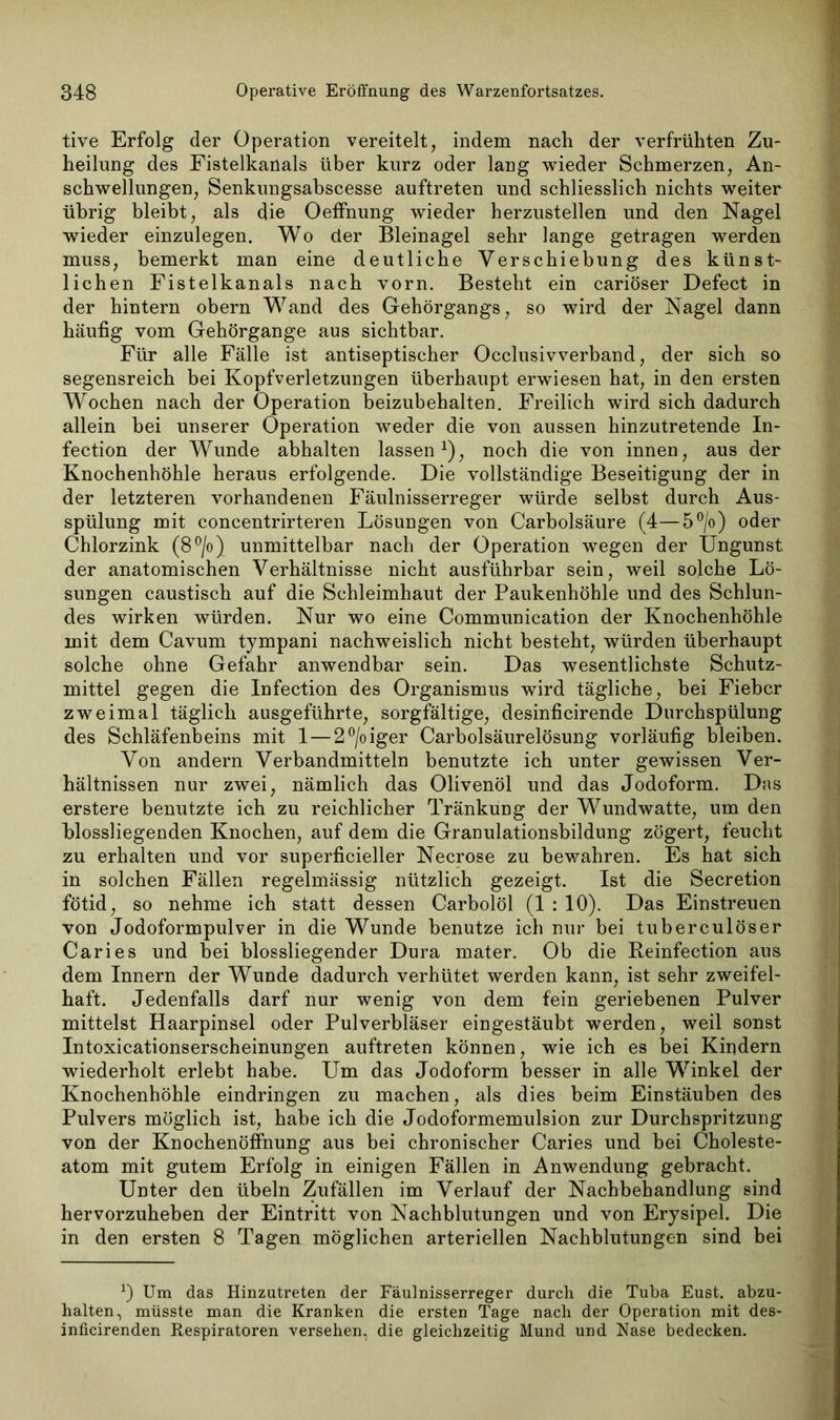 tive Erfolg der Operation vereitelt, indem nach der verfrühten Zu- heilung des Fistelkanals über kurz oder lang wieder Schmerzen, An- schwellungen, Senkungsabscesse auftreten und schliesslich nichts weiter übrig bleibt, als die Oeffhung wieder herzustellen und den Nagel wieder einzulegen. Wo der Bleinagel sehr lange getragen werden muss, bemerkt man eine deutliche Verschiebung des künst- lichen Fistelkanals nach vorn. Besteht ein cariöser Defect in der hintern obern Wand des Gehörgangs, so wird der Nagel dann häufig vom Gehörgange aus sichtbar. Für alle Fälle ist antiseptischer Occlusivverband, der sich so segensreich bei Kopfverletzungen überhaupt erwiesen hat, in den ersten Wochen nach der Operation beizubehalten. Freilich wird sich dadurch allein bei unserer Operation weder die von aussen hinzutretende In- fection der Wunde abhalten lassen1), noch die von innen, aus der Knochenhöhle heraus erfolgende. Die vollständige Beseitigung der in der letzteren vorhandenen Fäulnisserreger würde selbst durch Aus- spülung mit concentrirteren Lösungen von Carbolsäure (4—5°/o) oder Chlorzink (8°/o) unmittelbar nach der Operation wegen der Ungunst der anatomischen Verhältnisse nicht ausführbar sein, weil solche Lö- sungen caustisch auf die Schleimhaut der Paukenhöhle und des Schlun- des wirken würden. Nur wo eine Communication der Knochenhöhle mit dem Cavum tympani nachweislich nicht besteht, würden überhaupt solche ohne Gefahr anwendbar sein. Das wesentlichste Schutz- mittel gegen die Infection des Organismus wird tägliche, bei Fieber zweimal täglich ausgeführte, sorgfältige, desinficirende Durchspülung des Schläfenbeins mit 1 — 2°/oiger Carbolsäurelösung vorläufig bleiben. Von andern Verbandmitteln benutzte ich unter gewissen Ver- hältnissen nur zwei, nämlich das Olivenöl und das Jodoform. Das erstere benutzte ich zu reichlicher Tränkung der Wundwatte, um den blossliegenden Knochen, auf dem die Granulationsbildung zögert, feucht zu erhalten und vor superficieller Necrose zu bewahren. Es hat sich in solchen Fällen regelmässig nützlich gezeigt. Ist die Secretion fötid, so nehme ich statt dessen Carbolöl (1 : 10). Das Einstreuen von Jodoformpulver in die Wunde benutze ich nur bei tuberculöser Caries und bei blossliegender Dura mater. Ob die Reinfection aus dem Innern der Wunde dadurch verhütet werden kann, ist sehr zweifel- haft. Jedenfalls darf nur wenig von dem fein geriebenen Pulver mittelst Haarpinsel oder Pulverbläser eingestäubt werden, weil sonst Intoxicationserscheinungen auftreten können, wie ich es bei Kindern wiederholt erlebt habe. Um das Jodoform besser in alle Winkel der Knochenhöhle eindringen zu machen, als dies beim Einstäuben des Pulvers möglich ist, habe ich die Jodoformemulsion zur Durchspritzung von der Knochenöffnung aus bei chronischer Caries und bei Choleste- atom mit gutem Erfolg in einigen Fällen in Anwendung gebracht. Unter den Übeln Zufällen im Verlauf der Nachbehandlung sind hervorzuheben der Eintritt von Nachblutungen und von Erysipel. Die in den ersten 8 Tagen möglichen arteriellen Nachblutungen sind bei *) Um das Hinzutreten der Fäulnisserreger durch die Tuba Eust. abzu- halten, müsste man die Kranken die ersten Tage nach der Operation mit des- inficirenden Respiratoren versehen, die gleichzeitig Mund und Nase bedecken.