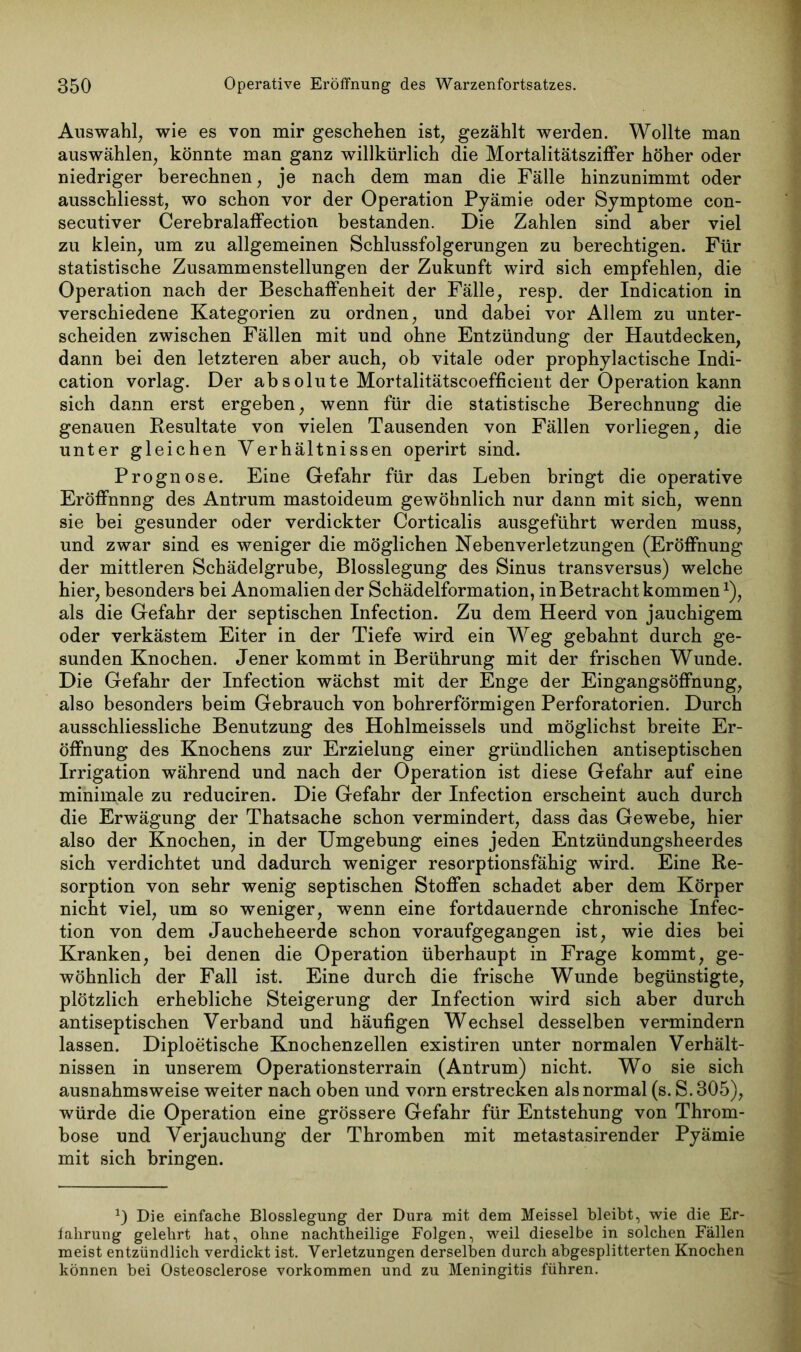 Auswahl, wie es von mir geschehen ist, gezählt werden. Wollte man auswählen, könnte man ganz willkürlich die Mortalitätsziffer höher oder niedriger berechnen, je nach dem man die Fälle hinzunimmt oder ausschliesst, wo schon vor der Operation Pyämie oder Symptome con- secutiver Cerebralaffection bestanden. Die Zahlen sind aber viel zu klein, um zu allgemeinen Schlussfolgerungen zu berechtigen. Für statistische Zusammenstellungen der Zukunft wird sich empfehlen, die Operation nach der Beschaffenheit der Fälle, resp. der Indication in verschiedene Kategorien zu ordnen, und dabei vor Allem zu unter- scheiden zwischen Fällen mit und ohne Entzündung der Hautdecken, dann bei den letzteren aber auch, ob vitale oder prophylactische Indi- cation vorlag. Der absolute Mortalitätscoefficient der Operation kann sich dann erst ergeben, wenn für die statistische Berechnung die genauen Resultate von vielen Tausenden von Fällen vorliegen, die unter gleichen Verhältnissen operirt sind. Prognose. Eine Gefahr für das Lehen bringt die operative Eröffnnng des Antrum mastoideum gewöhnlich nur dann mit sich, wenn sie bei gesunder oder verdickter Corticalis ausgeführt werden muss, und zwar sind es weniger die möglichen Nebenverletzungen (Eröffnung der mittleren Schädelgrube, Blosslegung des Sinus transversus) welche hier, besonders bei Anomalien der Schädelformation, in Betracht kommenx), als die Gefahr der septischen Infection. Zu dem Heerd von jauchigem oder verkästem Eiter in der Tiefe wird ein Weg gebahnt durch ge- sunden Knochen. Jener kommt in Berührung mit der frischen Wunde. Die Gefahr der Infection wächst mit der Enge der Eingangsöffnung, also besonders beim Gebrauch von bohrerförmigen Perforatorien. Durch ausschliessliche Benutzung des Hohlmeisseis und möglichst breite Er- öffnung des Knochens zur Erzielung einer gründlichen antiseptischen Irrigation während und nach der Operation ist diese Gefahr auf eine minimale zu reduciren. Die Gefahr der Infection erscheint auch durch die Erwägung der Thatsache schon vermindert, dass das Gewebe, hier also der Knochen, in der Umgebung eines jeden Entzündungsheerdes sich verdichtet und dadurch weniger resorptionsfähig wird. Eine Re- sorption von sehr wenig septischen Stoffen schadet aber dem Körper nicht viel, um so weniger, wenn eine fortdauernde chronische Infec- tion von dem Jaucheheerde schon voraufgegangen ist, wie dies bei Kranken, bei denen die Operation überhaupt in Frage kommt, ge- wöhnlich der Fall ist. Eine durch die frische Wunde begünstigte, plötzlich erhebliche Steigerung der Infection wird sich aber durch antiseptischen Verband und häufigen Wechsel desselben vermindern lassen. Diploetische Knochenzellen existiren unter normalen Verhält- nissen in unserem Operationsterrain (Antrum) nicht. Wo sie sich ausnahmsweise weiter nach oben und vorn erstrecken als normal (s. S. 305), würde die Operation eine grössere Gefahr für Entstehung von Throm- bose und Verjauchung der Thromben mit metastasirender Pyämie mit sich bringen. a) Die einfache Blosslegung der Dura mit dem Meissei bleibt, wie die Er- fahrung gelehrt hat, ohne nachtheilige Folgen, weil dieselbe in solchen Fällen meist entzündlich verdickt ist. Verletzungen derselben durch abgesplitterten Knochen können bei Osteosclerose Vorkommen und zu Meningitis führen.