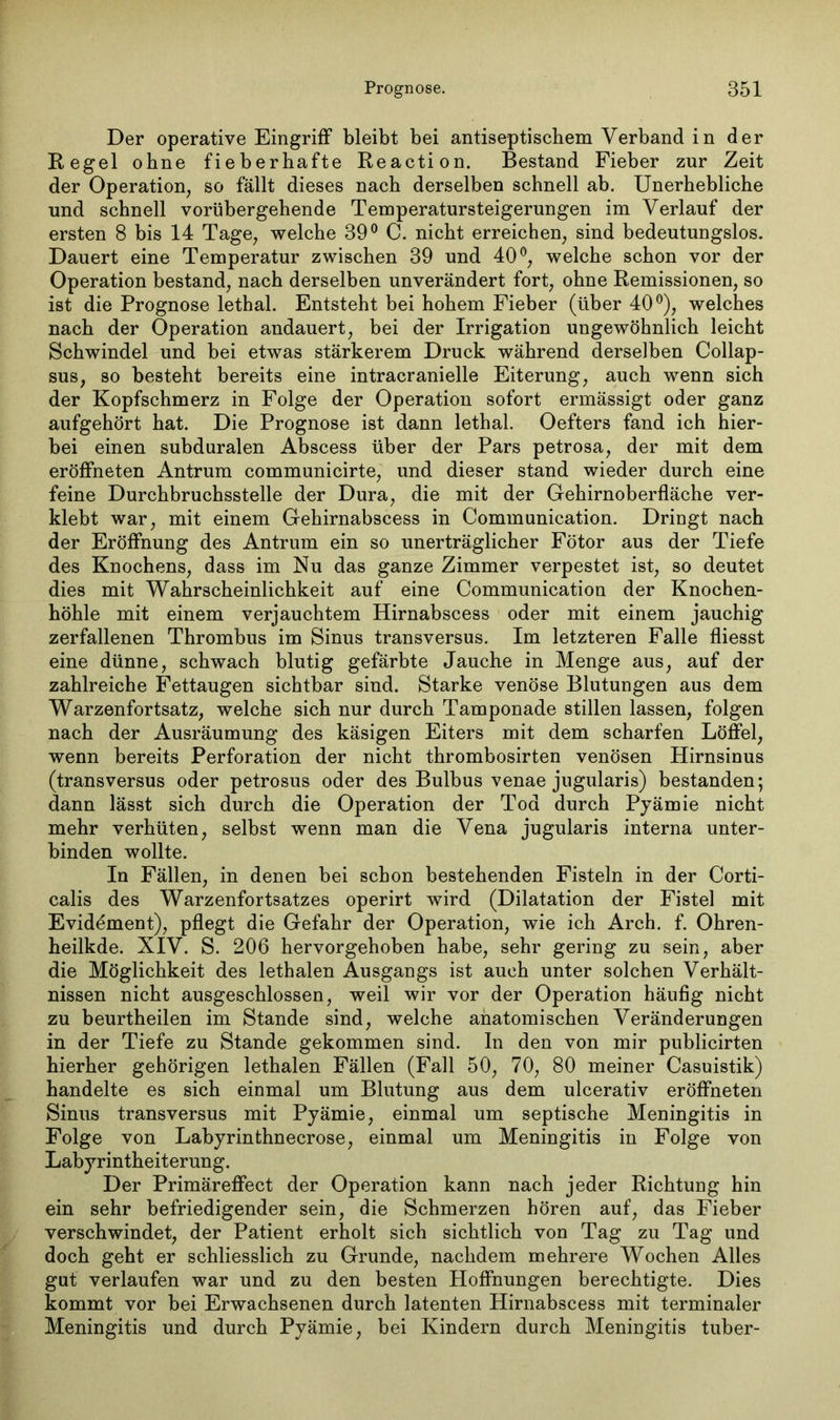 Der operative Eingriff bleibt bei antiseptischem Verband in der Regel ohne fieberhafte Reaction. Bestand Fieber zur Zeit der Operation, so fällt dieses nach derselben schnell ab. Unerhebliche und schnell vorübergehende Temperatursteigerungen im Verlauf der ersten 8 bis 14 Tage, welche 39° C. nicht erreichen, sind bedeutungslos. Dauert eine Temperatur zwischen 39 und 40°, welche schon vor der Operation bestand, nach derselben unverändert fort, ohne Remissionen, so ist die Prognose lethal. Entsteht bei hohem Fieber (über 40°), welches nach der Operation andauert, bei der Irrigation ungewöhnlich leicht Schwindel und bei etwas stärkerem Druck während derselben Collap- sus, so besteht bereits eine intracranielle Eiterung, auch wenn sich der Kopfschmerz in Folge der Operation sofort ermässigt oder ganz aufgehört hat. Die Prognose ist dann lethal. Oefters fand ich hier- bei einen subduralen Abscess über der Pars petrosa, der mit dem eröffneten Antrum communicirte, und dieser stand wieder durch eine feine Durchbruchsstelle der Dura, die mit der Gehirnoberfläche ver- klebt war, mit einem Gehirnabscess in Communication. Dringt nach der Eröffnung des Antrum ein so unerträglicher Fötor aus der Tiefe des Knochens, dass im Nu das ganze Zimmer verpestet ist, so deutet dies mit Wahrscheinlichkeit auf eine Communication der Knochen- höhle mit einem verjauchtem Hirnabscess oder mit einem jauchig zerfallenen Thrombus im Sinus transversus. Im letzteren Falle fliesst eine dünne, schwach blutig gefärbte Jauche in Menge aus, auf der zahlreiche Fettaugen sichtbar sind. Starke venöse Blutungen aus dem Warzenfortsatz, welche sich nur durch Tamponade stillen lassen, folgen nach der Ausräumung des käsigen Eiters mit dem scharfen Löffel, wenn bereits Perforation der nicht thrombosirten venösen Hirnsinus (transversus oder petrosus oder des Bulbus venae jugularis) bestanden; dann lässt sich durch die Operation der Tod durch Pyämie nicht mehr verhüten, selbst wenn man die Vena jugularis interna unter- binden wollte. In Fällen, in denen bei schon bestehenden Fisteln in der Corti- calis des Warzenfortsatzes operirt wird (Dilatation der Fistel mit Evidement), pflegt die Gefahr der Operation, wie ich Arch. f. Ohren- heilkde. XIV. S. 206 hervorgehoben habe, sehr gering zu sein, aber die Möglichkeit des lethalen Ausgangs ist auch unter solchen Verhält- nissen nicht ausgeschlossen, weil wir vor der Operation häufig nicht zu beurtheilen im Stande sind, welche anatomischen Veränderungen in der Tiefe zu Stande gekommen sind. In den von mir publicirten hierher gehörigen lethalen Fällen (Fall 50, 70, 80 meiner Casuistik) handelte es sich einmal um Blutung aus dem ulcerativ eröffneten Sinus transversus mit Pyämie, einmal um septische Meningitis in Folge von Labyrinthnecrose, einmal um Meningitis in Folge von Labyrintheiterung. Der Primäreffect der Operation kann nach jeder Richtung hin ein sehr befriedigender sein, die Schmerzen hören auf, das Fieber verschwindet, der Patient erholt sich sichtlich von Tag zu Tag und doch geht er schliesslich zu Grunde, nachdem mehrere Wochen Alles gut verlaufen war und zu den besten Hoffnungen berechtigte. Dies kommt vor bei Erwachsenen durch latenten Hirnabscess mit terminaler Meningitis und durch Pyämie, bei Kindern durch Meningitis tuber-