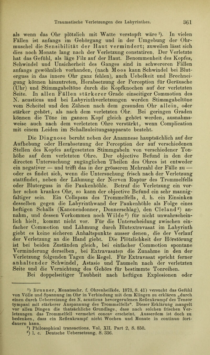 als wenn das Ohr plötzlich mit Watte verstopft wäre*). In vielen Fällen ist anfangs im Gehörgang und in der Umgebung der Ohr- muschel die Sensibilität der Haut vermindert; zuweilen lässt sich dies noch Monate lang nach der Verletzung constatiren. Der Verletzte hat das Gefühl, als läge Filz auf der Haut. Benommenheit des Kopfes, Schwindel und Unsicherheit des Ganges sind in schwereren Fällen anfangs gewöhnlich vorhanden, (nach Moos kann Schwindel bei Blut- erguss in das innere Ohr ganz fehlen), auch Uebelkeit und Brechnei- gung können hinzutreten, Herabsetzung der Perception für Geräusche (Uhr) und Stimmgabeltöne durch die Kopfknochen auf der verletzten Seite. In allen Fällen stärkerer Grade einseitiger Commotion des N. acusticus und bei Labyrinthverletzungen werden Stimmgabeltöne vom Scheitel und den Zähnen nach dem gesunden Ohr allein, oder stärker gehört, als nach dem verletzten Ohr, Bei geringen Graden können die Töne im ganzen Kopf gleich gehört werden, ausnahms- weise auch nach dem verletzten Ohre verstärkt, wenn Complication mit einem Leiden im Schallzuleitungsapparate besteht. Die Diagnose beruht neben der Anamnese hauptsächlich auf der Aufhebung oder Herabsetzung der Perception der auf verschiedenen Stellen des Kopfes aufgesetzten Stimmgabeln von verschiedener Ton- höhe auf dem verletzten Ohre. Der objective Befund in den der directen Untersuchung zugänglichen Theilen des Ohres ist entweder ein negativer — und trifft das in der grösseren Mehrzahl der Fälle zu — oder es findet sich, wenn die Untersuchung frisch nach der Verletzung stattfindet, neben der Lähmung der Nerven Ruptur des Trommelfells oder Bluterguss in die Paukenhöhle. Betraf die Verletzung ein vor- her schon krankes Ohr, so kann der objective Befund ein sehr mannig- faltiger sein. Ein Collapsus des Trommelfells, d. h. ein Einsinken desselben gegen die Labyrinthwand der Paukenhöhle als Folge eines heftigen Schalls (Kanonendonner, Donnerschlag), den Cleland2) an- nahm, und dessen Vorkommen noch Wilde3) für nicht unwahrschein- lich hielt, kommt nicht vor. Für die Unterscheidung zwischen ein- facher Commotion und Lähmung durch Blutextravasat im Labyrinth giebt es keine sicheren Anhaltspunkte ausser denen, die der Verlauf der Verletzung an die Hand giebt. Die Plötzlichkeit der Hörstörung ist bei beiden Zuständen gleich, bei einfacher Commotion spontane Verminderung derselben, bei Extravasaten die Zunahme in den der Verletzung folgenden Tagen die Regel. F*ür Extravasat spricht ferner anhaltender Schwindel, Astasie und Taumeln nach der verletzten Seite und die Vernichtung des Gehörs für bestimmte Tonreihen. Bei doppelseitiger Taubheit nach heftigen Explosionen oder J) Brunner, Monatsschr. f. Ohrenheilkde. 1873, S. 41) versucht das Gefühl von Völle und Spannung im Ohr in Verbindung mit dem Klingen zu erklären „durch einen durch Ueberreizung des N. acusticus hevorgerufenen Reflexkrampf des Tensor tympani mit stärkerer Anspannung des Trommelfells“. Dieser Erklärung mangelt vor allen Dingen die thatsächliche Grundlage, dass nach solchen frischen Ver- letzungen das Trommelfell vermehrt concav erscheint. Ausserdem ist doch zu bedenken, dass ein Reflexkrampf nicht Wochen und Monate in continuo fort- dauern kann. 2) Philosophical transactions. Vol. XII. Part 2, S. 850. 3) 1. c. Deutsche Uebersetzung, S. 336.