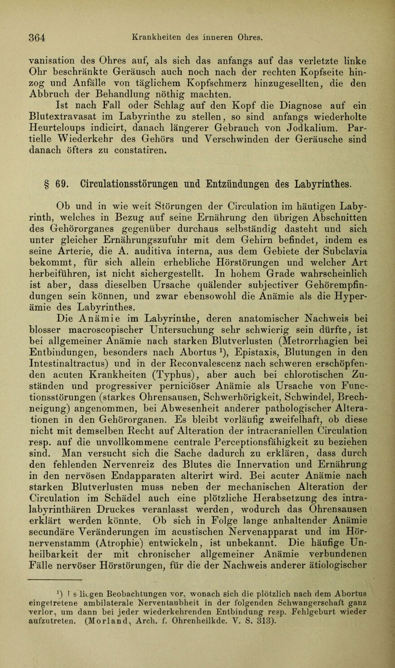 vanisation des Ohres auf, als sich das anfangs auf das verletzte linke Ohr beschränkte Geräusch auch noch nach der rechten Kopfseite hin- zog und Anfälle von täglichem Kopfschmerz hinzugesellten, die den Abbruch der Behandlung nöthig machten. Ist nach Fall oder Schlag auf den Kopf die Diagnose auf ein Blutextravasat im Labyrinthe zu stellen, so sind anfangs wiederholte Heurteloups indicirt, danach längerer Gebrauch von Jodkalium. Par- tielle Wiederkehr des Gehörs und Verschwinden der Geräusche sind danach öfters zu constatiren. § 69. Circulationsstörungen und Entzündungen des Labyrinthes. Ob und in wie weit Störungen der Circulation im häutigen Laby- rinth, welches in Bezug auf seine Ernährung den übrigen Abschnitten des Gehörorganes gegenüber durchaus selbständig dasteht und sich unter gleicher Ernährungszufuhr mit dem Gehirn befindet, indem es seine Arterie, die A. auditiva interna, aus dem Gebiete der Subclavia bekommt, für sich allein erhebliche Hörstörungen und welcher Art herbeiführen, ist nicht sichergestellt. In hohem Grade wahrscheinlich ist aber, dass dieselben Ursache quälender subjectiver Gehörempfin- dungen sein können, und zwar ebensowohl die Anämie als die Hyper- ämie des Labyrinthes. Die Anämie im Labyrinthe, deren anatomischer Nachweis bei blosser macroscopischer Untersuchung sehr schwierig sein dürfte, ist bei allgemeiner Anämie nach starken Blutverlusten (Metrorrhagien bei Entbindungen, besonders nach Abortus 1), Epistaxis, Blutungen in den Intestinaltractus) und in der Reconvalescenz nach schweren erschöpfen- den acuten Krankheiten (Typhus), aber auch bei chlorotischen Zu- ständen und progressiver perniciöser Anämie als Ursache von Func- tionsstörungen (starkes Ohrensausen, Schwerhörigkeit, Schwindel, Brech- neigung) angenommen, bei Abwesenheit anderer pathologischer Altera- tionen in den Gehörorganen. Es bleibt vorläufig zweifelhaft, ob diese nicht mit demselben Recht auf Alteration der intracraniellen Circulation resp. auf die unvollkommene centrale Perceptionsfähigkeit zu beziehen sind. Man versucht sich die Sache dadurch zu erklären, dass durch den fehlenden Nervenreiz des Blutes die Innervation und Ernährung in den nervösen Endapparaten alterirt wird. Bei acuter Anämie nach starken Blutverlusten muss neben der mechanischen Alteration der Circulation im Schädel auch eine plötzliche Herabsetzung des intra- labyrinthären Druckes veranlasst werden, wodurch das Ohrensausen erklärt werden könnte. Ob sich in Folge lange anhaltender Anämie secundäre Veränderungen im acustischen Nervenapparat und im Hör- nervenstamm (Atrophie) entwickeln, ist unbekannt. Die häufige Un- heilbarkeit der mit chronischer allgemeiner Anämie verbundenen Fälle nervöser Hörstörungen, für die der Nachweis anderer ätiologischer *) I s lügen Beobachtungen vor, wonach sich die plötzlich nach dem Abortus eingetretene ambilaterale Nerventaubheit in der folgenden Schwangerschaft ganz verlor, um dann bei jeder wiederkehrenden Entbindung resp. Fehlgeburt wieder aufzutreten. (Morland, Arch. f. Ohrenheilkde. V. S. 313).