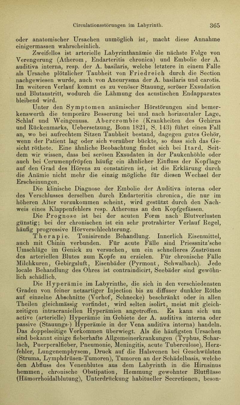 oder anatomischer Ursachen unmöglich ist, macht diese Annahme einigermassen wahrscheinlich. Zweifellos ist arterielle Labyrinthanämie die nächste Folge von Verengerung (Atherom, Endarteritis chronica) und Embolie der A. auditiva interna, resp. der A. basilaris, welche letztere in einem Falle als Ursache plötzlicher Taubheit von Friedreich durch die Section nachgewiesen wurde, auch von Aneurysma der A. basilaris und carotis. Im weiteren Verlauf kommt es zu venöser Stauung, seröser Exsudation und Blutaustritt, wodurch die Lähmung des acustischen Endapparates bleibend wird. Unter den Symptomen anämischer Hörstörungen sind bemer- kenswerth die temporäre Besserung bei und nach horizontaler Lage, Schlaf und Weingenuss. Abercrombre (Krankheiten des Gehirns und Rückenmarks, Uebersetzung, Bonn 1821, S. 143) führt einen Fall an, wo bei aufrechtem Sitzen Taubheit bestand, dagegen gutes Gehör, wenn der Patient lag oder sich vornüber bückte, so dass sich das Ge- sicht röthete. Eine ähnliche Beobachtung findet sich bei Itard. Seit- dem wir wissen, dass bei serösen Exsudaten in der Paukenhöhle oder auch bei Cerumenpfröpfen häufig ein ähnlicher Einfluss der Kopflage auf den Grad des Hörens zu constatiren ist, ist die Erklärung durch die Anämie nicht mehr die einzig mögliche für diesen Wechsel der Erscheinungen. Die klinische Diagnose der Embolie der Auditiva interna oder des Verschlusses derselben durch Endarteritis chronica, die nur im höheren Alter vorzukommen scheint, wird gestützt durch den Nach- weis eines Klappenfehlers resp. Atheroms an den Kopfgefässen. Die Prognose ist bei der acuten Form nach Blutverlusten günstig; bei der chronischen ist ein sehr protrahirter Verlauf Regel, häufig progressive Hörverschlechterung. Therapie. Tonisirende Behandlung. Innerlich Eisenmittel, auch mit Chinin verbunden. Für acute Fälle sind Priessnitz’sche Umschläge im Genick zu versuchen, um ein schnelleres Zuströmen des arteriellen Blutes zum Kopfe zu erzielen. Für chronische Fälle Milchkuren, Gebirgsluft, Eisenbäder (Pyrmont, Schwalbach). Jede locale Behandlung des Ohres ist contraindicirt, Seebäder sind gewöhn- lich schädlich. Die Hyperämie im Labyrinthe, die sich in den verschiedensten Graden von feiner netzartiger Injection bis zu diffuser dunkler Röthe auf einzelne Abschnitte (Vorhof, Schnecke) beschränkt oder in allen Theilen gleichmässig vorfindet, wird selten isolirt, meist mit gleich- zeitigen intracraniellen Hyperämien angetroffen. Es kann sich um active (arterielle) Hyperämie im Gebiete der A. auditiva interna oder passive (Stauungs-) Hyperämie in der Vena auditiva interna) handeln. Das doppelseitige Vorkommen überwiegt. Als die häufigsten Ursachen sind bekannt einige fieberhafte Allgemeinerkrankungen (Typhus, Schar- lach, Puerperalfieber, Pneumonie, Meningitis, acute Tubereulose), Herz- fehler, Lungenemphysem, Druck auf die Halsvenen bei Geschwülsten (Struma, Lymphdrüsen-Tumoren), Tumoren an der Schädelbasis, welche den Abfluss des Venenblutes aus dem Labyrinth in die Hirnsinus hemmen, chronische Obstipation, Hemmung gewohnter Blutflüsse (Hämorrhoidalblutung), Unterdrückung habitueller Secretionen, beson-