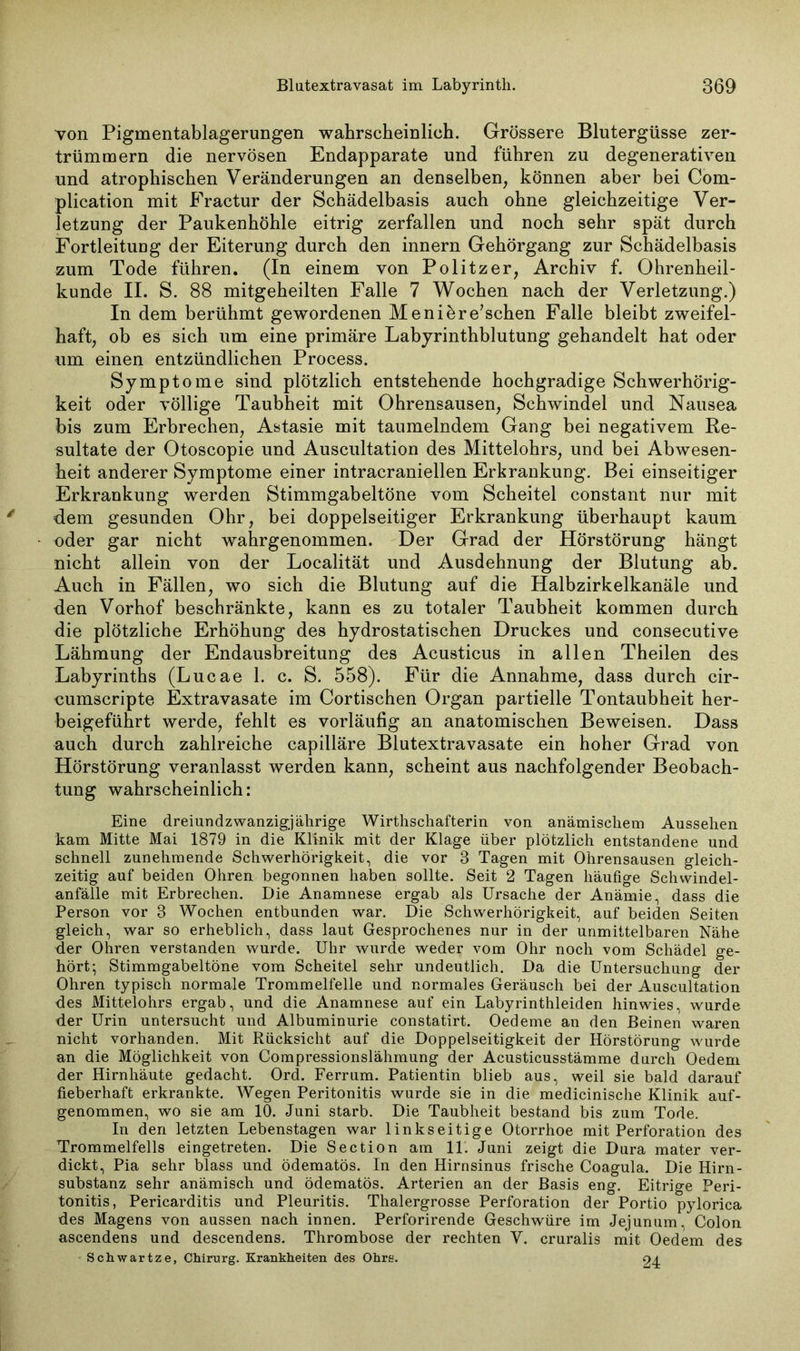 von Pigmentablagerungen wahrscheinlich. Grössere Blutergüsse zer- trümmern die nervösen Endapparate und führen zu degenerativen und atrophischen Veränderungen an denselben, können aber bei Com- plication mit Fractur der Schädelbasis auch ohne gleichzeitige Ver- letzung der Paukenhöhle eitrig zerfallen und noch sehr spät durch FortleituDg der Eiterung durch den innern Gehörgang zur Schädelbasis zum Tode führen. (In einem von Politzer, Archiv f. Ohrenheil- kunde II. S. 88 mitgeheilten Falle 7 Wochen nach der Verletzung.) In dem berühmt gewordenen Menikre'schen Falle bleibt zweifel- haft, ob es sich um eine primäre Labyrinthblutung gehandelt hat oder um einen entzündlichen Process. Symptome sind plötzlich entstehende hochgradige Schwerhörig- keit oder völlige Taubheit mit Ohrensausen, Schwindel und Nausea bis zum Erbrechen, Astasie mit taumelndem Gang bei negativem Re- sultate der Otoscopie und Auscultation des Mittelohrs, und bei Abwesen- heit anderer Symptome einer intracraniellen Erkrankung. Bei einseitiger Erkrankung werden Stimmgabeltöne vom Scheitel constant nur mit dem gesunden Ohr, bei doppelseitiger Erkrankung überhaupt kaum oder gar nicht wahrgenommen. Der Grad der Hörstörung hängt nicht allein von der Localität und Ausdehnung der Blutung ab. Auch in Fällen, wo sich die Blutung auf die Halbzirkelkanäle und den Vorhof beschränkte, kann es zu totaler Taubheit kommen durch die plötzliche Erhöhung des hydrostatischen Druckes und consecutive Lähmung der Endausbreitung des Acusticus in allen Theilen des Labyrinths (Lucae 1. c. S. 558). Für die Annahme, dass durch cir- cumscripte Extravasate im Cortischen Organ partielle Tontaubheit her- beigeführt werde, fehlt es vorläufig an anatomischen Beweisen. Dass auch durch zahlreiche capilläre Blutextravasate ein hoher Grad von Hörstörung veranlasst werden kann, scheint aus nachfolgender Beobach- tung wahrscheinlich: Eine dreiund zwanzigjährige Wirthschafterin von anämischem Aussehen kam Mitte Mai 1879 in die Klinik mit der Klage über plötzlich entstandene und schnell zunehmende Schwerhörigkeit, die vor 8 Tagen mit Ohrensausen gleich- zeitig auf beiden Ohren begonnen haben sollte. Seit 2 Tagen häufige Schwindel- anfälle mit Erbrechen. Die Anamnese ergab als Ursache der Anämie, dass die Person vor 8 Wochen entbunden war. Die Schwerhörigkeit, auf beiden Seiten gleich, war so erheblich, dass laut Gesprochenes nur in der unmittelbaren Nähe der Ohren verstanden wurde. Uhr wurde weder vom Ohr noch vom Schädel ge- hört; Stimmgabeltöne vom Scheitel sehr undeutlich. Da die Untersuchung der Ohren typisch normale Trommelfelle und normales Geräusch bei der Auscultation des Mittelohrs ergab, und die Anamnese auf ein Labyrinthleiden hinwies, wurde der Urin untersucht und Albuminurie constatirt. Oedeme an den Beinen waren nicht vorhanden. Mit Rücksicht auf die Doppelseitigkeit der Hörstörung wurde an die Möglichkeit von Compressionslähmung der Acusticusstämme durch Oedem der Hirnhäute gedacht. Ord. Ferrum. Patientin blieb aus, weil sie bald darauf fieberhaft erkrankte. Wegen Peritonitis wurde sie in die medicinische Klinik auf- genommen, wo sie am 10. Juni starb. Die Taubheit bestand bis zum Tode. In den letzten Lebenstagen war linkseitige Otorrhoe mit Perforation des Trommelfells eingetreten. Die Section am 11. Juni zeigt die Dura mater ver- dickt, Pia sehr blass und ödematös. In den Hirnsinus frische Coagula. Die Hirn- substanz sehr anämisch und ödematös. Arterien an der Basis eng. Eitrige Peri- tonitis, Pericarditis und Pleuritis. Thalergrosse Perforation der Portio pylorica des Magens von aussen nach innen. Perforirende Geschwüre im Jejunum, Colon ascendens und descendens. Thrombose der rechten V. cruralis mit Oedem des Schwartze, Chirurg. Krankheiten des Ohrs. 04
