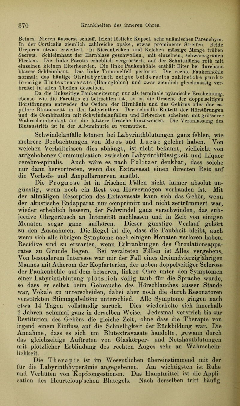 Beines. Nieren äusserst schlaff, leicht lösliche Kapsel, sehr anämisches Parenchym. In der Corticalis ziemlich zahlreiche opake, etwas prominente Streifen. Beide Ureteren etwas erweitert. In Nierenbecken und Kelchen massige Menge trüben Secrets. Schleimhaut der Harnblase geschwollen, mit einzelnen, schwarz-grünen Flecken. Die linke Parotis erheblich vergrössert, auf der Schnittfläche roth mit einzelnen kleinen Eiterheerden. Die linke Paukenhöhle enthält Eiter bei durchaus blasser Schleimhaut. Das linke Trommelfell perforirt. Die rechte Paukenhöhle normal; das häutige Ohrlabyrinth zeigte beiderseits zahlreiche punkt- förmige Blutextravasate (Hämoglobin) und zwar ziemlich gleichmässig ver- breitet in allen Theilen desselben. Da die linkseitige Paukeneiterung nur als terminale pyämische Erscheinung, ebenso wie die Parotitis zu betrachten ist, so ist die Ursache der doppelseitigen Hörstörungen entweder das Oedem der Hirnhäute und des Gehirns oder der ca- pilläre Blutaustritt in den Labyrinthen. Der schnelle Eintritt der Hörstörungen und die Combination mit Schwindelanfällen und Erbrechen scheinen mit grösserer Wahrscheinlichkeit auf die letztere Ursache hinzuweisen. Die Veranlassung des Blutaustritts ist in der Albuminurie zu vermuthen. Schwindelanfälle können bei Labyrinthblutungen ganz fehlen, wie mehrere Beobachtungen von Moos und Lucae gelehrt haben. Von welchen Verhältnissen dies abhängt, ist nicht bekannt, vielleicht von aufgehobener Communication zwischen Labyrinthflüssigkeit und Liquor cerebro-spinalis. Auch wäre es nach Politzer denkbar, dass solche nur dann hervortreten, wenn das Extravasat einen directen Reiz auf die Vorhofs- und Ampullarnerven ausübt. Die Prognose ist in frischen Fällen nicht immer absolut un- günstig, wenn noch ein Rest von Hörvermögen vorhanden ist. Mit der allmäligen Resorption des Extravasats kann sich das Gehör, wenn der akustische Endapparat nur comprimirt und nicht zertrümmert war, wieder erheblich bessern, der Schwindel ganz verschwinden, das sub- jective Ohrgeräusch an Intensität nachlassen und in Zeit von einigen Monaten sogar ganz auf hören. Dieser günstige Verlauf gehört zu den Ausnahmen. Die Regel ist die, dass die Taubheit bleibt, auch wenn sich alle übrigen Symptome nach einigen Monaten verloren haben. Recidive sind zu erwarten, wenn Erkrankungen des Circulationsappa- rates zu Grunde liegen. Bei veralteten Fällen ist Alles vergebens. Von besonderem Interesse war mir der Fall eines dreiundvierzigjährigen Mannes mit Atherom der Kopfarterien, der neben doppelseitiger Sclerose der Paukenhöhle auf dem besseren, linken Ohre unter den Symptomen einer Labyrinthblutung plötzlich völlig taub für die Sprache wurde, so dass er selbst beim Gebrauche des Hörschlauches ausser Stande war, Vokale zu unterscheiden, dabei aber noch die durch Resonatoren verstärkten Stimmgabeltöne unterschied. Alle Symptome gingen nach etwa 14 Tagen vollständig zurück. Dies wiederholte sich innerhalb 2 Jahren zehnmal ganz in derselben Weise. Jedesmal verstrich bis zur Restitution des Gehörs die gleiche Zeit, ohne dass die Therapie von irgend einem Einfluss auf die Schnelligkeit der Rückbildung war. Die Annahme, dass es sich um Blutextravasate handelte, gewann durch das gleichzeitige Auftreten von Glaskörper- und Netzhautblutungen mit plötzlicher Erblindung des rechten Auges sehr an Wahrschein- lichkeit. Die Therapie ist im Wesentlichen übereinstimmend mit der für die Labyrinthhyperämie angegebenen. Am wichtigsten ist Ruhe und Verhüten von Kopfcongestionen. Das Hauptmittel ist die Appli- cation des Heurteloup’schen Blutegels. Nach derselben tritt häufig