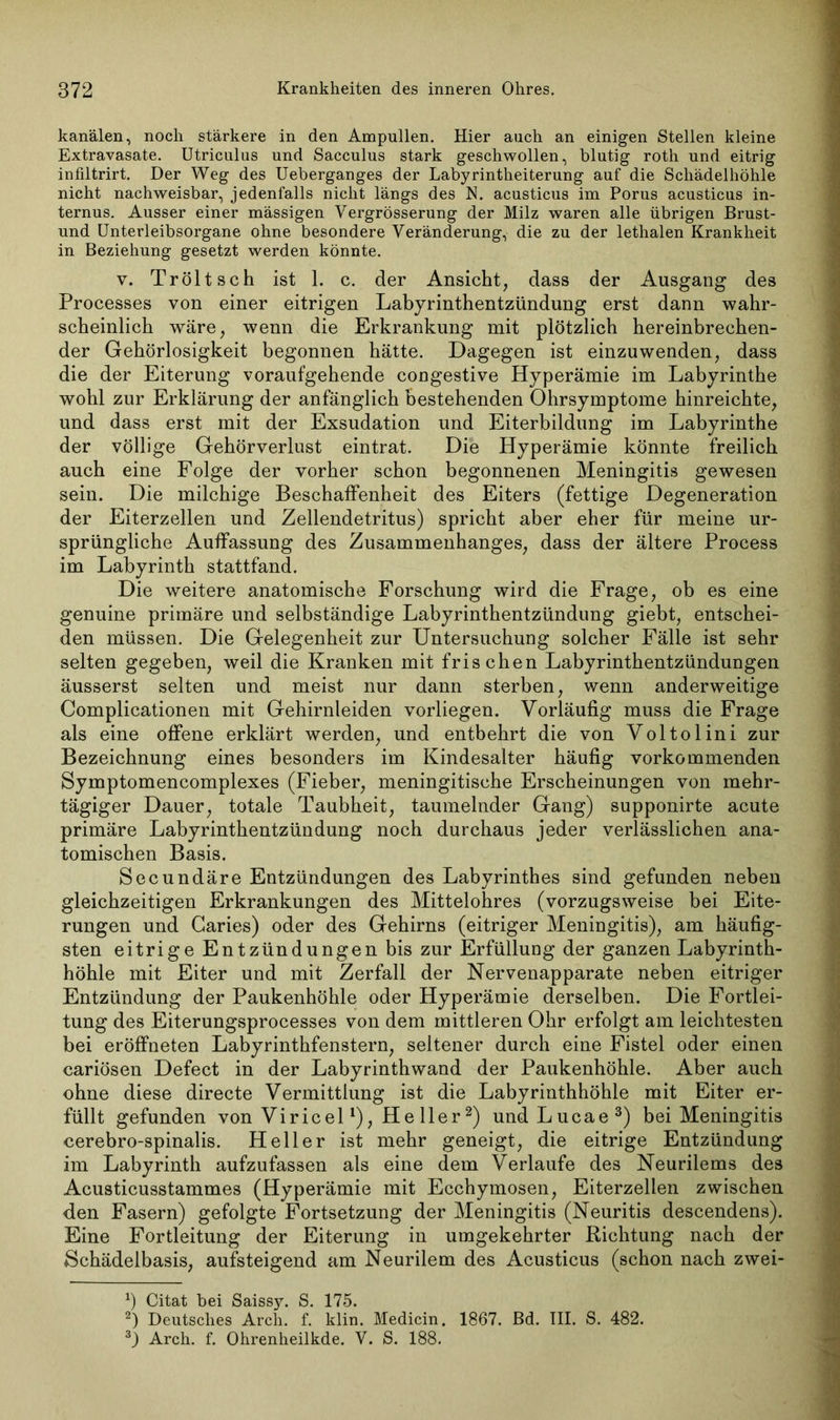 kanälen, noch stärkere in den Ampullen. Hier auch an einigen Stellen kleine Extravasate. Utriculus und Sacculus stark geschwollen, blutig roth und eitrig infiltrirt. Der Weg des Ueberganges der Labyrintheiterung auf die Schädelhöhle nicht nachweisbar, jedenfalls nicht längs des N. acusticus im Porus acusticus in- ternus. Ausser einer mässigen Vergrösserung der Milz waren alle übrigen Brust- und Unterleibsorgane ohne besondere Veränderung, die zu der lethalen Krankheit in Beziehung gesetzt werden könnte. v. Tröltsch ist 1. c. der Ansicht, dass der Ausgang des Processes von einer eitrigen Labyrinthentzündung erst dann wahr- scheinlich wäre, wenn die Erkrankung mit plötzlich hereinbrechen- der Gehörlosigkeit begonnen hätte. Dagegen ist einzuwenden, dass die der Eiterung voraufgehende congestive Hyperämie im Labyrinthe wohl zur Erklärung der anfänglich bestehenden Ohrsymptome hinreichte, und dass erst mit der Exsudation und Eiterbildung im Labyrinthe der völlige Gehörverlust eintrat. Die Hyperämie könnte freilich auch eine Folge der vorher schon begonnenen Meningitis gewesen sein. Die milchige Beschaffenheit des Eiters (fettige Degeneration der Eiterzellen und Zellendetritus) spricht aber eher für meine ur- sprüngliche Auffassung des Zusammenhanges, dass der ältere Process im Labyrinth stattfand. Die weitere anatomische Forschung wird die Frage, ob es eine genuine primäre und selbständige Labyrinthentzündung giebt, entschei- den müssen. Die Gelegenheit zur Untersuchung solcher Fälle ist sehr selten gegeben, weil die Kranken mit frischen Labyrinthentzündungen äusserst selten und meist nur dann sterben, wenn anderweitige Complicationen mit Gehirnleiden vorliegen. Vorläufig muss die Frage als eine offene erklärt werden, und entbehrt die von Voltolini zur Bezeichnung eines besonders im Kindesalter häufig vorkommenden Symptomencomplexes (Fieber, meningitische Erscheinungen von mehr- tägiger Dauer, totale Taubheit, taumelnder Gang) supponirte acute primäre Labyrinthentzündung noch durchaus jeder verlässlichen ana- tomischen Basis. Secundäre Entzündungen des Labyrinthes sind gefunden neben gleichzeitigen Erkrankungen des Mittelohres (vorzugsweise bei Eite- rungen und Garies) oder des Gehirns (eitriger Meningitis), am häufig- sten eitrige Entzündungen bis zur Erfüllung der ganzen Labyrinth- höhle mit Eiter und mit Zerfall der Nervenapparate neben eitriger Entzündung der Paukenhöhle oder Hyperämie derselben. Die Fortlei- tung des Eiterungsprocesses von dem mittleren Ohr erfolgt am leichtesten bei eröffneten Labyrinthfenstern, seltener durch eine Fistel oder einen cariösen Defect in der Labyrinthwand der Paukenhöhle. Aber auch ohne diese directe Vermittlung ist die Labyrinthhöhle mit Eiter er- füllt gefunden von Viricel *), He 11er* 2) und Lucae3) bei Meningitis cerebro-spinalis. Heller ist mehr geneigt, die eitrige Entzündung im Labyrinth aufzufassen als eine dem Verlaufe des Neurilems des Acusticusstammes (Hyperämie mit Ecchymosen, Eiterzellen zwischen den Fasern) gefolgte Fortsetzung der Meningitis (Neuritis descendens). Eine Fortleitung der Eiterung in umgekehrter Richtung nach der Schädelbasis, aufsteigend am Neurilem des Acusticus (schon nach zwei- x) Citat bei Saissy. S. 175. 2) Deutsches Arch. f. klin. Medicin. 1867. Bd. III. S. 482. 3) Arch. f. Ohrenheilkde. V. S. 188.