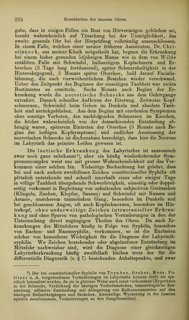 gäbe, dass in einigen Fällen ein Rest von Hörvermögon geblieben sei, beruht wahrscheinlich auf Täuschung bei der Unmöglichkeit, das. zweite gesunde Ohr bei der Hörprüfung vollständig auszuschliessen. In einem Falle, welchen einer meiner früheren Assistenten, Dr. Chri- stinneck, aus meiner Klinik mitgetheilt hat, begann die Erkrankung bei einem bisher gesunden 54jährigen Manne wie in dem von Wilde erzählten Falle mit Schwindel, halbseitigem Kopfschmerz und Er- brechen (3 Tage lang fortdauernd), später Schmerzhaftigkeit in der Hinterohrgegend, 3 Monate später Otorrhoe, bald darauf Facialis- lähmung, die nach vierwöchentlichem Bestehen wieder verschwand. Ueber den Zeitpunkt des Beginnes der einseitigen Taubheit war nichts Bestimmtes zu ermitteln. Sechs Monate nach Beginn der Er- krankung wurde die necrotische Schnecke aus dem Gehörgange extrahirt. Danach schnelles Aufhören der Eiterung. Zeitweise Kopf- schmerzen, Schwindel beim Gehen im Dunkeln und absolute Taub- heit sind zurückgeblieben. Aus dem Beginn mit cerebralen Symptomen ohne sonstige Vorboten, den nachfolgenden Schmerzen im Knochen, die höchst wahrscheinlich von der demarkirenden Entzündung ab- hängig waren, späterem Eintreten der Otorrhoe (3 Monate nach Be- ginn der heftigen Kopfsymptome) und endlicher Ausstossung der necrotischen Schnecke ist dieAnnahme berechtigt, dass hier die Necrose im Labyrinth das primäre Leiden gewesen ist. Die luetische Erkrankung des Labyrinthes ist anatomisch zwar noch ganz unbekannt1), aber ein häufig wiederkehrender Sym- ptomencomplex weist uns mit grosser Wahrscheinlichkeit auf das Vor- kommen einer solchen hin. Vielseitige Beobachtung hat gelehrt, dass bei und nach andern zweifellosen Zeichen constitutioneller Syphilis oft plötzlich entstehende und schnell innerhalb eines oder einiger Tage in völlige Taubheit übergehende Schwerhörigkeit, einseitig oder doppel- seitig vorkommt in Begleitung von anhaltenden subjectiven Geräuschen (Klingeln, Zischen, Klopfen, Sausen) und Schwindel mit Nausea und Astasie, unsicherem taumelndem Gang, besonders im Dunkeln und bei geschlossenen Augen, oft auch Kopfschmerzen, besonders im Hin- terkopf, ohne anderweitige Zeichen intracranieller Erkran- kung und ohne Spuren von pathologischen Veränderungen in den der Untersuchung direct zugängigen Theilen des Ohres. Da auch Er- krankungen des Mittelohres häufig in Folge von Syphilis, besonders von Rachen- und Nasensyphilis, Vorkommen, so ist die Exclusion solcher von besonderer Wichtigkeit für die Diagnose der Labyrinth- syphilis. Wo Zeichen bestehender oder abgelaufener Entzündung im Mittelohr nachweisbar sind, wird die Diagnose einer gleichzeitigen Labyrintherkrankung häufig zweifelhaft bleiben trotz der für die differentielle Diagnostik (s. § 7) bestehenden Anhaltspunkte, und zwar Die bei constitutioneller Syphilis vonToynbee, Grub er, Moos, Po- litzer u. A. Vorgefundenen Veränderungen im Labyrinthe können nicht als spe- cifisch betrachtet werden, da sie in gleicher Weise auch sonst Vorkommen (Hyperämie in der Schnecke, Verdickung der häutigen Vorhofssäckchen, hämorrhagische Ent- zündung, adhäsive Entzündung mit Ablagerung von Kalkconcrementen auf den häutigen Halbzirkelgängen und Säckchen, kleinzellige Wucherung in der Lamina spiralis membranacea, Veränderungen an den Ganglienzellen).