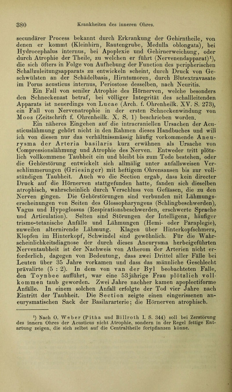 secundärer Process bekannt durch Erkrankung der Gehirntheile, von denen er kommt (Kleinhirn, Rautengrube, Medulla oblongata), bei Hydrocephalus internus, bei Apoplexie und Gehirnerweichung, oder durch Atrophie der Theile, zu welchen er führt (Nervenendapparat)1), die sich öfters in Folge von Aufhebung der Function des peripherischen SchalJzuleitungsapparats zu entwickeln scheint, durch Druck von Ge- schwülsten an der Schädelbasis, Hirntumoren, durch Blutextravasate im Porus acusticus internus, Periostose desselben, nach Neuritis. Ein Fall von seniler Atrophie des Hörnerven, welche besonders den Schneckenast betraf, bei völliger Integrität des schallleitenden Apparats ist neuerdings von Lucae (Arch. f. Ohrenheilk. XV. S. 273), ein Fall von Nervenatrophie in der ersten Schneckenwindung von Moos (Zeitschrift f. Ohrenheilk. X. S. 1) beschrieben worden. Ein näheres Eingehen auf die intracraniellen Ursachen der Acu- sticuslähmung gehört nicht in den Rahmen dieses Handbuches und will ich von diesen nur das verhältnissmässig häufig vorkommende Aneu- rysma der Arteria basilaris kurz erwähnen als Ursache von Compressionslähmung und Atrophie des Nerven. Entweder tritt plötz- lich vollkommene Taubheit ein und bleibt bis zum Tode bestehen, oder die Gehörstörung entwickelt sich allmälig unter anfallsweisen Ver- schlimmerungen (Griesinger) mit heftigem Ohrensausen bis zur voll- ständigen Taubheit. Auch wo die Section ergab, dass kein directer Druck auf die Hörnerven stattgefunden hatte, fanden sich dieselben atrophisch, wahrscheinlich durch Verschluss von Gefässen, die zu den Nerven gingen. Die Gehörstörungen sind verbunden mit Lähmungs- erscheinungen von Seiten des Glossopharyngeus (Schlingbeschwerden), Vagus und Hypoglossus (Respirationsbeschwerden, erschwerte Sprache und Articulation). Selten sind Störungen der Intelligenz, häufiger trismo-tetanische Anfälle und Lähmungen (Hemi- oder Paraplegie), zuweilen alternirende Lähmung. Klagen über Hinterkopfschmerz, Klopfen im Hinterkopf, Schwindel sind gewöhnlich. Für die Wahr- scheinlichkeitsdiagnose der durch dieses Aneurysma herbeigeführten Nerventaubheit ist der Nachweis von Atherom der Arterien nicht er- forderlich, dagegen von Bedeutung, dass zwei Drittel aller Fälle bei Leuten über 35 Jahre vorkamen und dass das männliche Geschlecht prävalirte (5 : 2). In dem von van der Byl beobachteten Falle, den Toynbee aufführt, war eine 53jährige Frau plötzlich voll- kommen taub geworden. Zwei Jahre nachher kamen apoplectiforme Anfälle. In einem solchen Anfall erfolgte der Tod vier Jahre nach Eintritt der Taubheit. Die Section zeigte einen eingerissenen an- eurysmatischen Sack der Basilararterie; die Hörnerven atrophisch. J) Nach 0. Weber (Pitha und Billroth I. S. 344) soll bei Zerstörung des innern Ohres der Acusticus nicht Atrophie, sondern in der Regel fettige Ent- artung zeigen, die sich selbst auf die Centraltheile fortpflanzen könne.