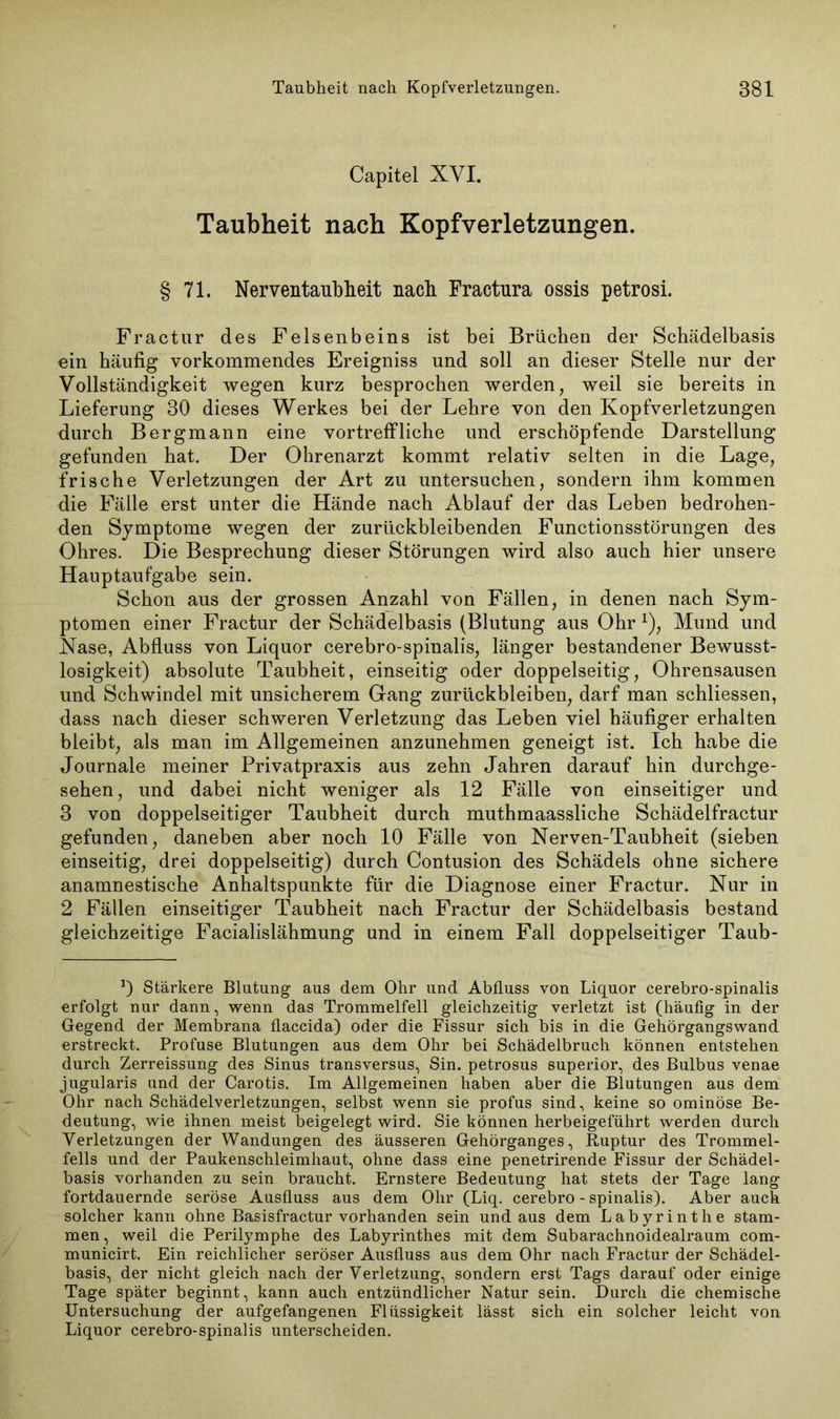 Capitel XVI. Taubheit nach Kopfverletzungen. § 71. Nerventaubheit nach Fractura ossis petrosi. Fractur des Felsenbeins ist bei Brüchen der Schädelbasis ein häufig verkommendes Ereigniss und soll an dieser Stelle nur der Vollständigkeit wegen kurz besprochen werden, weil sie bereits in Lieferung 30 dieses Werkes bei der Lehre von den Kopfverletzungen durch Bergmann eine vortreffliche und erschöpfende Darstellung gefunden hat. Der Ohrenarzt kommt relativ selten in die Lage, frische Verletzungen der Art zu untersuchen, sondern ihm kommen die Fälle erst unter die Hände nach Ablauf der das Leben bedrohen- den Symptome wegen der zurückbleibenden Functionsstörungen des Ohres. Die Besprechung dieser Störungen wird also auch hier unsere Hauptaufgabe sein. Schon aus der grossen Anzahl von Fällen, in denen nach Sym- ptomen einer Fractur der Schädelbasis (Blutung aus Ohr *), Mund und Nase, Abfluss von Liquor cerebro-spinalis, länger bestandener Bewusst- losigkeit) absolute Taubheit, einseitig oder doppelseitig, Ohrensausen und Schwindel mit unsicherem Gang Zurückbleiben, darf man schliessen, dass nach dieser schweren Verletzung das Leben viel häufiger erhalten bleibt, als man im Allgemeinen anzunehmen geneigt ist. Ich habe die Journale meiner Privatpraxis aus zehn Jahren darauf hin durchge- sehen, und dabei nicht weniger als 12 Fälle von einseitiger und 3 von doppelseitiger Taubheit durch muthmaassliche Schädelfractur gefunden, daneben aber noch 10 Fälle von Nerven-Taubheit (sieben einseitig, drei doppelseitig) durch Contusion des Schädels ohne sichere anamnestische Anhaltspunkte für die Diagnose einer Fractur. Nur in 2 Fällen einseitiger Taubheit nach Fractur der Schädelbasis bestand gleichzeitige Facialislähmung und in einem Fall doppelseitiger Taub- Stärkere Blutung aus dem Ohr und Abfluss von Liquor cerebro-spinalis erfolgt nur dann, wenn das Trommelfell gleichzeitig verletzt ist (häufig in der Gegend der Membrana flaccida) oder die Fissur sich bis in die Gehörgangswand erstreckt. Profuse Blutungen aus dem Ohr bei Schädelbruch können entstehen durch Zerreissung des Sinus transversus, Sin. petrosus superior, des Bulbus venae jugularis und der Carotis. Im Allgemeinen haben aber die Blutungen aus dem Ohr nach Schädelverletzungen, selbst wenn sie profus sind, keine so ominöse Be- deutung, wie ihnen meist beigelegt wird. Sie können herbeigeführt werden durch Verletzungen der Wandungen des äusseren Gehörganges, Ruptur des Trommel- fells und der Paukenschleimhaut, ohne dass eine penetrirende Fissur der Schädel- basis vorhanden zu sein braucht. Ernstere Bedeutung hat stets der Tage lang fortdauernde seröse Ausfluss aus dem Ohr (Liq. cerebro - spinalis). Aber auch solcher kann ohne Basisfractur vorhanden sein undaus dem Labyrinthe stam- men, weil die Perilymphe des Labyrinthes mit dem Subarachnoidealraum com- municirt. Ein reichlicher seröser Ausfluss aus dem Ohr nach Fractur der Schädel- basis, der nicht gleich nach der Verletzung, sondern erst Tags darauf oder einige Tage später beginnt, kann auch entzündlicher Natur sein. Durch die chemische Untersuchung der aufgefangenen Flüssigkeit lässt sich ein solcher leicht von Liquor cerebro-spinalis unterscheiden.