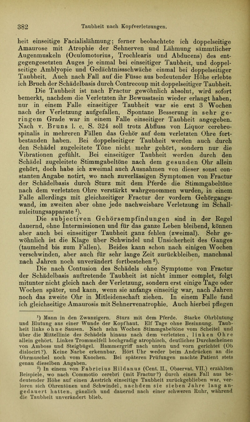 heit einseitige Facialislähmung; ferner beobachtete ich doppelseitige Amaurose mit Atrophie der Sehnerven und Lähmung sämmtiicher Augenmuskeln (Oculomotorius, Trochlearis und Abducens) des ent- gegengesetzten Auges je einmal bei einseitiger Taubheit, und doppel- seitige Amblyopie und Gedächtnissschwäche einmal bei doppelseitiger Taubheit. Auch nach Fall auf die Füsse aus bedeutender Höhe erlebte ich Bruch der Schädelbasis durch Contrecoup mit doppelseitiger Taubheit. Die Taubheit ist nach Fractur gewöhnlich absolut, wird sofort bemerkt, nachdem die Verletzten ihr Bewusstsein wieder erlangt haben, nur in einem Falle einseitiger Taubheit war sie erst 3 Wochen nach der Verletzung aufgefallen. Spontane Besserung in sehr ge- ringem Grade war in einem Falle einseitiger Taubheit angegeben. Nach v. Bruns 1. c. S. 324 soll trotz Abfluss von Liquor cerebro- spinalis in mehreren Fällen das Gehör auf dem verletzten Ohre fort- bestanden haben. Bei doppelseitiger Taubheit werden auch durch den Schädel zugeleitete Töne nicht mehr gehört, sondern nur die Vibrationen gefühlt. Bei einseitiger Taubheit werden durch den Schädel zugeleitete Stimmgabeltöne nach dem gesunden Ohr allein gehört, doch habe ich zweimal auch Ausnahmen von dieser sonst con- stanten Angabe notirt, wo nach zuverlässigen Symptomen von Fractur der Schädelbasis durch Sturz mit dem Pferde die Stimmgabeltöne nach dem verletzten Ohre verstärkt wahrgenommen wurden, in einem Falle allerdings mit gleichzeitiger Fractur der vordem Gehörgangs- wand, im zweiten aber ohne jede nachweisbare Verletzung im Schall- zuleitungsapparate *). Die subjectiven Gehörsempfindungen sind in der Regel dauernd, ohne Intermissionen und für das ganze Leben bleibend, können aber auch bei einseitiger Taubheit ganz fehlen (zweimal). Sehr ge- wöhnlich ist die Klage über Schwindel und Unsicherheit des Ganges (taumelnd bis zum Fallen). Beides kann schon nach einigen Wochen verschwinden, aber auch für sehr lange Zeit Zurückbleiben, manchmal nach Jahren noch unverändert fortbestehen* 2). Die nach Contusion des Schädels ohne Symptome von Fractur der Schädelbasis auftretende Taubheit ist nicht immer complet, folgt mitunter nicht gleich nach der Verletzung, sondern erst einige Tage oder Wochen später, und kann, wenn sie anfangs einseitig war, nach Jahren noch das zweite Ohr in Mitleidenschaft ziehen. In einem Falle fand ich gleichseitige Amaurosis mit Sehnervenatrophie. Auch hierbei pflegen *) Mann in den Zwanzigern. Sturz mit dem Pferde. Starke Ohrblutung und Blutung aus einer Wunde der Kopfhaut. Elf Tage ohne Besinnung. Taub- heit links ohne Sausen. Nach zehn Wochen Stimmgabeltöne vom Scheitel und über die Mittellinie des Schädels hinaus nach dem verletzten, linken Ohre allein gehört. Linkes Trommelfell hochgradig atrophisch, deutliches Durchscheinen von Amboss und Steigbügel. Hammergriff nach unten und vorn gerichtet (Ob dislocirt?). Keine Narbe erkennbar. Hört Uhr weder beim Andrücken an die Ohrmuschel noch vom Knochen. Bei späteren Prüfungen machte Patient stets genau dieselben Angaben. 2) In einem von Fabricius Hildanus (Cent. H., Observat. VII.) erzählten Beispiele, wo nach Commotio cerebri (mit Fractur?) durch einen Fall aus be- deutender Höhe auf einen Aestrich einseitige Taubheit zurückgeblieben war, ver- loren sich Ohrentönen und Schwindel, nachdem sie sieben Jahre lang an- gedauert hatten, gänzlich und dauernd nach einer schweren Ruhr, während die Taubheit unverändert blieb.