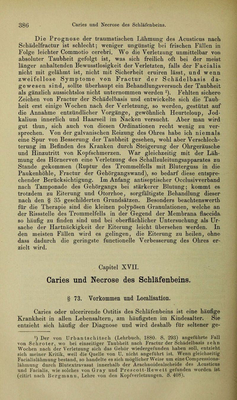 Die Prognose der traumatischen Lähmung des Acusticus nach Schädelfractur ist schlecht; weniger ungünstig bei frischen Fällen in Folge leichter Commotio cerebri. Wo die Verletzung unmittelbar von absoluter Taubheit gefolgt ist, was sich freilich oft bei der meist länger anhaltenden Bewusstlosigkeit der Verletzten, falls der Facialis, nicht mit gelähmt ist, nicht mit Sicherheit eruiren lässt, und wenn zweifellose Symptome von Fractur der Schädelbasis da- gewesen sind, sollte überhaupt ein Behandlungsversuch der Taubheit als gänzlich aussichtslos nicht unternommen werden *). Fehlten sichere Zeichen von Fractur der Schädelbasis und entwickelte sich die Taub heit erst einige Wochen nach der Verletzung, so werden, gestützt auf die Annahme entzündlicher Vorgänge, gewöhnlich Heurteloup, Jod- kalium innerlich und Haarseil im Nacken versucht. Aber man wird gut thun, sich auch von diesen Ordinationen recht wenig zu ver- sprechen. Von der galvanischen Reizung des Ohres habe ich niemals, eine Spur von Besserung der Taubheit gesehen, wohl aber Verschlech- terung im Befinden des Kranken durch Steigerung der Ohrgeräusche und Hinzutritt von Kopfschmerzen. War gleichzeitig mit der Läh- mung des Hörnerven eine Verletzung des Schallzuleitungsapparates zu Stande gekommen (Ruptur des Trommelfells mit Bluterguss in die Paukenhöhle, Fractur der Gehörgangswand), so bedarf diese entspre- chender Berücksichtigung. Im Anfang antiseptischer Occlusivverband nach Tamponade des Gehörgangs bei stärkerer Blutung; kommt e& trotzdem zu Eiterung und Otorrhoe, sorgfältigste Behandlung dieser nach den § 35 geschilderten Grundsätzen. Besonders beachtenswert!! für die Therapie sind die kleinen polypösen Granulationen, welche an der Rissstelle des Trommelfells in der Gegend der Membrana flaecida so häufig zu finden sind und bei oberflächlicher Untersuchung als Ur- sache der Hartnäckigkeit der Eiterung leicht übersehen werden. In den meisten Fällen wird es gelingen, die Eiterung zu heilen, ohne dass dadurch die geringste functioneile Verbesserung des Ohres er- zielt wird. Capitel XVII. Caries und Necrose des Schläfenbeins. § 73. Vorkommen und Localisation. Caries oder ulcerirende Ostitis des Schläfenbeins ist eine häufige Krankheit in allen Lebensaltern, am häufigsten im Kindesalter. Sie entzieht sich häufig der Diagnose und wird deshalb für seltener ge- *) Der von Urban tschitsch (Lehrbuch, 1880. S. 293) angeführte Fall von Schroter, wo bei einseitiger Taubheit nach Fractur der Schädelbasis zehn Wochen nach der Verletzung sich das Gehör wiedergefunden haben soll, entzieht sich meiner Kritik, weil die Quelle von U. nicht angeführt ist. Wenn gleichzeitig Facialislähmung bestand, so handelte es sich möglicher Weise um eine Compressions- lähmung durch Blutextravasat innerhalb der Arachnoidealscheide des Acusticus und Facialis, wie solches von Gray und Prescott-Hewett gefunden worden ist (citirt nach Bergmann, Lehre von den Kopfverletzungen. S. 408).