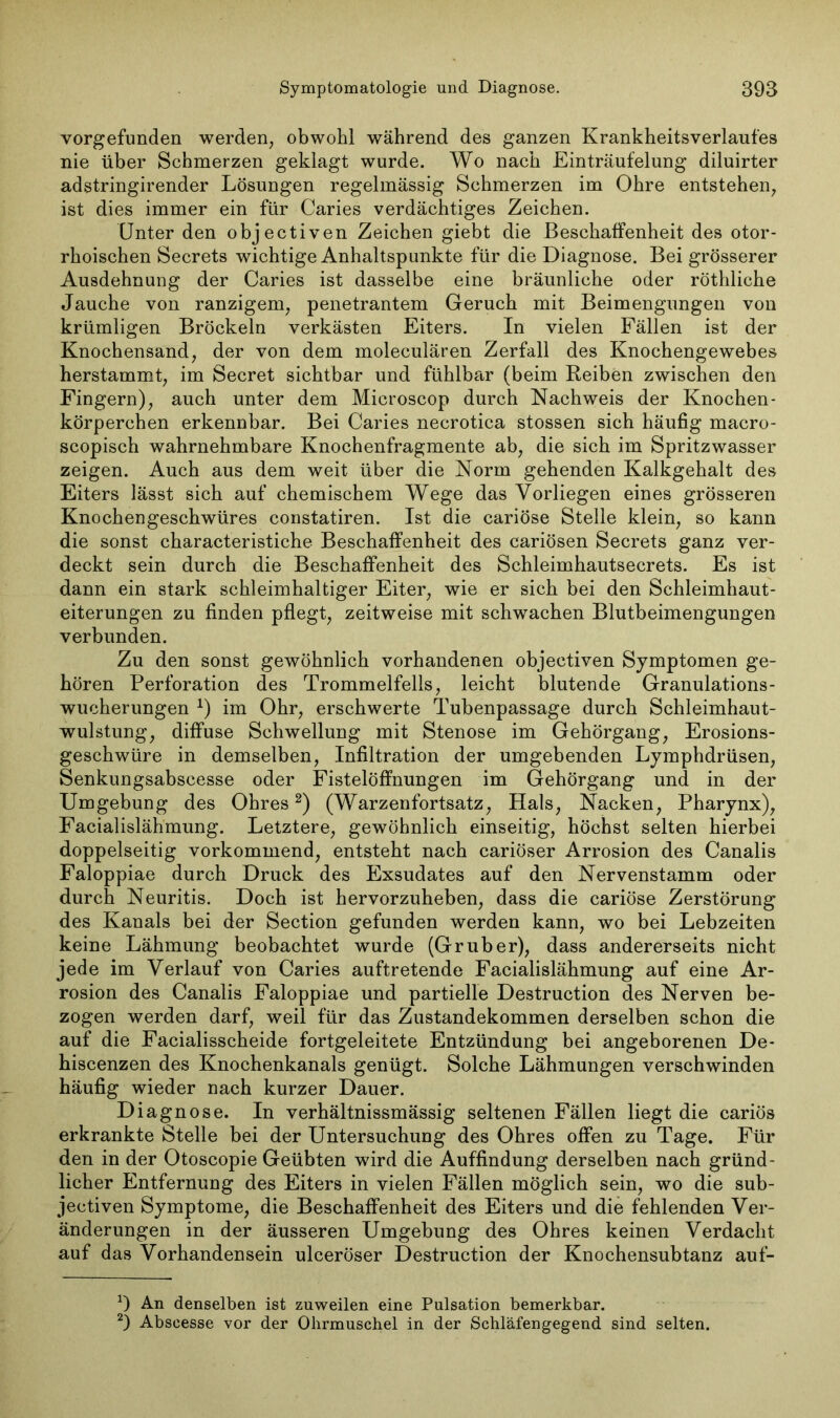 vorgefunden werden, obwohl während des ganzen Krankheitsverlaufes nie über Schmerzen geklagt wurde. Wo nach Einträufelung diluirter adstringirender Lösungen regelmässig Schmerzen im Ohre entstehen, ist dies immer ein für Caries verdächtiges Zeichen. Unter den objectiven Zeichen giebt die Beschaffenheit des otor- rhoischen Secrets wichtige Anhaltspunkte für die Diagnose. Bei grösserer Ausdehnung der Caries ist dasselbe eine bräunliche oder röthliche Jauche von ranzigem, penetrantem Geruch mit Beimengungen von krümligen Bröckeln verkästen Eiters. In vielen Fällen ist der Knochensand, der von dem moleculären Zerfall des Knochengewebes herstammt, im Secret sichtbar und fühlbar (beim Reiben zwischen den Fingern), auch unter dem Mieroscop durch Nachweis der Knochen- körperchen erkennbar. Bei Caries necrotica stossen sich häufig macro- scopisch wahrnehmbare Knochenfragmente ab, die sich im Spritzwasser zeigen. Auch aus dem weit über die Norm gehenden Kalkgehalt des Eiters lässt sich auf chemischem Wege das Vorliegen eines grösseren Knochengeschwüres constatiren. Ist die cariöse Stelle klein, so kann die sonst characteristiche Beschaffenheit des cariösen Secrets ganz ver- deckt sein durch die Beschaffenheit des Schleimhautsecrets. Es ist dann ein stark schleimhaltiger Eiter, wie er sich bei den Schleimhaut- eiterungen zu finden pflegt, zeitweise mit schwachen Blutbeimengungen verbunden. Zu den sonst gewöhnlich vorhandenen objectiven Symptomen ge- hören Perforation des Trommelfells, leicht blutende Granulations- wucherungen *) im Ohr, erschwerte Tubenpassage durch Schleimhaut- wulstung, diffuse Schwellung mit Stenose im Gehörgang, Erosions- geschwüre in demselben, Infiltration der umgebenden Lymphdrüsen, Senkungsabscesse oder Fistelöffnungen im Gehörgang und in der Umgebung des Ohres* 2) (Warzenfortsatz, Hals, Nacken, Pharynx), Facialislähmung. Letztere, gewöhnlich einseitig, höchst selten hierbei doppelseitig vorkommend, entsteht nach cariöser Arrosion des Canalis Faloppiae durch Druck des Exsudates auf den Nervenstamm oder durch Neuritis. Doch ist hervorzuheben, dass die cariöse Zerstörung des Kanals bei der Section gefunden werden kann, wo bei Lebzeiten keine Lähmung beobachtet wurde (Grüber), dass andererseits nicht jede im Verlauf von Caries auftretende Facialislähmung auf eine Ar- rosion des Canalis Faloppiae und partielle Destruction des Nerven be- zogen werden darf, weil für das Zustandekommen derselben schon die auf die Facialisscheide fortgeleitete Entzündung bei angeborenen De- hiscenzen des Knochenkanals genügt. Solche Lähmungen verschwinden häufig wieder nach kurzer Dauer. Diagnose. In verhältnissmässig seltenen Fällen liegt die cariös erkrankte Stelle bei der Untersuchung des Ohres offen zu Tage. Für den in der Otoscopie Geübten wird die Auffindung derselben nach gründ- licher Entfernung des Eiters in vielen Fällen möglich sein, wo die sub- jectiven Symptome, die Beschaffenheit des Eiters und die fehlenden Ver- änderungen in der äusseren Umgebung des Ohres keinen Verdacht auf das Vorhandensein ulceröser Destruction der Knochensubtanz auf- An denselben ist zuweilen eine Pulsation bemerkbar. 2) Abseesse vor der Ohrmuschel in der Schläfengegend sind selten.