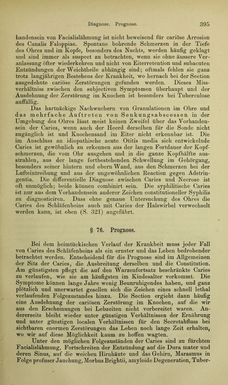 handensein von Facialislähmung ist nicht beweisend für cariöse Arrosion des Canalis Faloppiae. Spontane bohrende Schmerzen in der Tiefe des Ohres und im Kopfe, besonders des Nachts, werden häufig geklagt und sind immer als suspect zu betrachten, wenn sie ohne äussere Ver- anlassung öfter wiederkehren und nicht von Eiterretention und subacuten Entzündungen der Weichtheile abhängig sind; oftmals fehlen sie ganz trotz langjährigen Bestehens der Krankheit, wo hernach bei der Section ausgedehnte cariöse Zerstörungen gefunden werden. Dieses Miss- verhältnis zwischen den subjectiven Symptomen überhaupt und der Ausdehnung der Zerstörung im Knochen ist besonders bei Tuberculose auffällig. Das hartnäckige Nachwuchern von Granulationen im Ohre und das mehrfache Auftreten von Senkungsabscessen in der Umgebung des Ohres lässt meist keinen Zweifel über das Vorhanden- sein der Caries, wenn auch der Heerd derselben für die Sonde nicht zugänglich ist und Knochensand im Eiter nicht erkennbar ist. Die im Anschluss an idiopathische acute Otitis media sich entwickelnde Caries ist gewöhnlich zu erkennen aus der langen Fortdauer der Kopf- schmerzen, die vom Ohr ausgehen und in die ganze Kopfhälfte aus- strahlen, aus der lange fortbestehenden Schwellung im Gehörgang, besonders seiner hintern und obern Wand, aus den Schmerzen bei der Lufteintreibung und aus der ungewöhnlichen Reaction gegen Adstrin- gentia. Die differentielle Diagnose zwischen Caries und Necrose ist oft unmöglich; beide können combinirt sein. Die syphilitische Caries ist nur aus dem Vorhandensein anderer Zeichen constitutioneller Syphilis zu diagnosticiren. Dass ohne genaue Untersuchung des Ohres die Caries des Schläfenbeins auch mit Caries der Halswirbel verwechselt werden kann, ist oben (S. 321) angeführt. § 76. Prognose. Bei dem heimtückischen Verlauf der Krankheit muss jeder Fall von Caries des Schläfenbeins als ein ernster und das Leben bedrohender betrachtet werden. Entscheidend für die Prognose sind im Allgemeinen der Sitz der Caries, die Ausbreitung derselben und die Constitution. Am günstigsten pflegt die auf den Warzenfortsatz beschränkte Caries zu verlaufen, wie sie am häufigsten im Kindesalter vorkommt. Die Symptome können lange Jahre wenig Beunruhigendes haben, und ganz plötzlich und unerwartet gesellen sich die Zeichen eines schnell lethal verlaufenden Folgezustandes hinzu. Die Section ergiebt dann häufig eine Ausdehnung der cariösen Zerstörung im Knochen, auf die wir aus den Erscheinungen bei Lebzeiten nicht vorbereitet waren. An- dererseits bleibt wieder unter günstigen Verhältnissen der Ernährung und unter günstigen localen Verhältnissen für den Secretabfluss bei sichtbaren enormen Zerstörungen das Leben noch lange Zeit erhalten, wo wir auf diese Möglichkeit kaum zu hoffen wagten. Unter den möglichen Folgezuständen der Caries sind zu fürchten Facialislähmung, Fortschreiten der Entzündung auf die Dura mater und deren Sinus, auf die weichen Hirnhäute und das Gehirn, Marasmus in Folge profuser Jauchung, Morbus Brightii, amyloide Degeneration, Tuber-