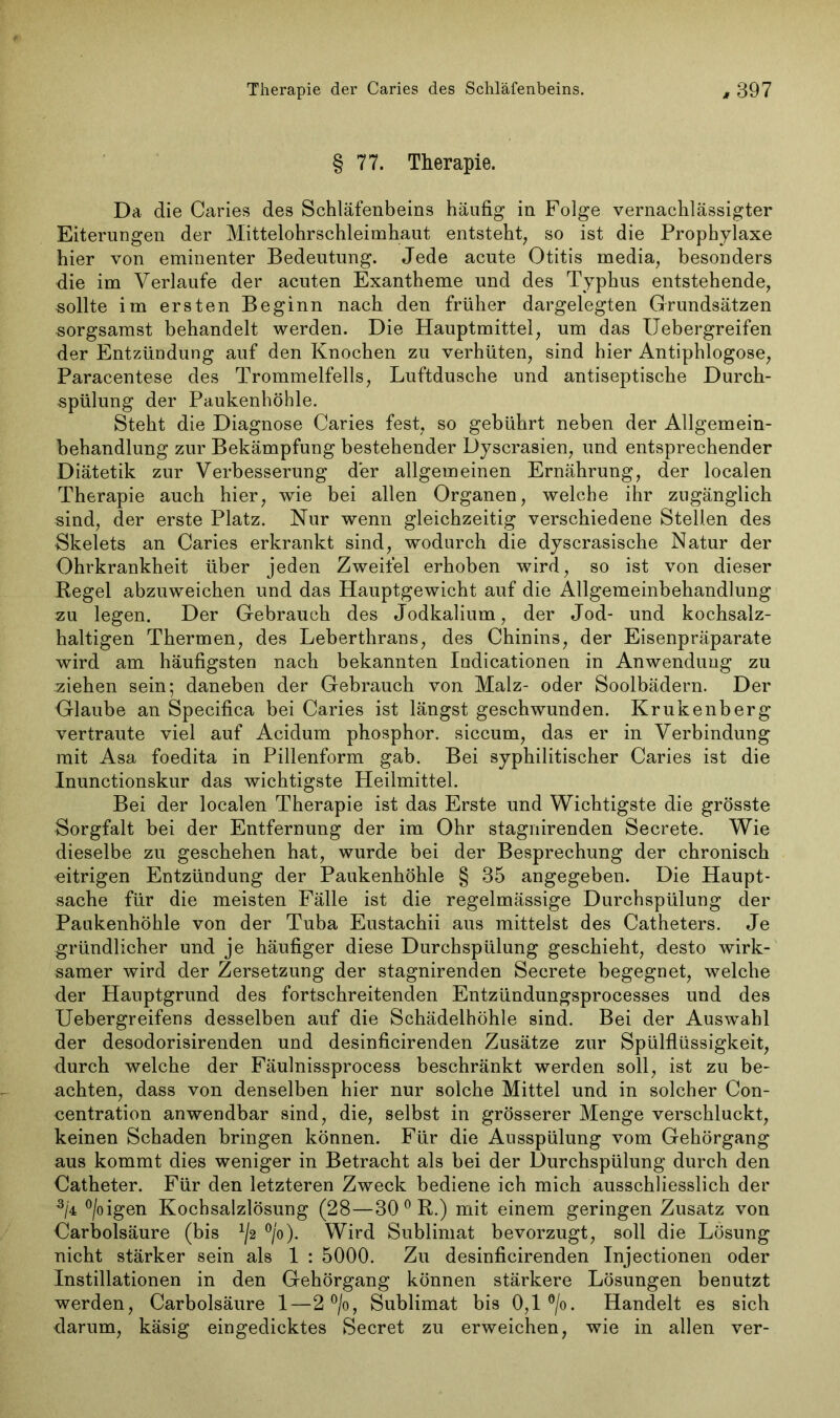 § 77. Therapie. Da die Caries des Schläfenbeins häufig in Folge vernachlässigter Eiterungen der Mittelohrschleimhaut entsteht, so ist die Prophylaxe hier von eminenter Bedeutung. Jede acute Otitis rnedia, besonders die im Verlaufe der acuten Exantheme und des Typhus entstehende, sollte im ersten Beginn nach den früher dargelegten Grundsätzen sorgsamst behandelt werden. Die Hauptmittel, um das Uebergreifen der Entzündung auf den Knochen zu verhüten, sind hier Antiphlogose, Paracentese des Trommelfells, Luftdusche und antiseptische Durch- spülung der Paukenhöhle. Steht die Diagnose Caries fest, so gebührt neben der Allgemein- behandlung zur Bekämpfung bestehender Dyscrasien, und entsprechender Diätetik zur Verbesserung der allgemeinen Ernährung, der localen Therapie auch hier, wie bei allen Organen, welche ihr zugänglich sind, der erste Platz. Nur wenn gleichzeitig verschiedene Stellen des Skelets an Caries erkrankt sind, wodurch die dyscrasische Natur der Ohrkrankheit über jeden Zweifel erhoben wird, so ist von dieser Regel abzuweichen und das Hauptgewicht auf die Allgemeinbehandlung zu legen. Der Gebrauch des Jodkalium, der Jod- und kochsalz- haltigen Thermen, des Leberthrans, des Chinins, der Eisenpräparate wird am häufigsten nach bekannten Indicationen in Anwendung zu ziehen sein; daneben der Gebrauch von Malz- oder Soolbädern. Der Glaube an Specifica bei Caries ist längst geschwunden. Krukenberg vertraute viel auf Acidum phosphor. siccum, das er in Verbindung mit Asa foedita in Pillenform gab. Bei syphilitischer Caries ist die Inunctionskur das wichtigste Heilmittel. Bei der localen Therapie ist das Erste und Wichtigste die grösste Sorgfalt bei der Entfernung der im Ohr stagnirenden Secrete. Wie dieselbe zu geschehen hat, wurde bei der Besprechung der chronisch eitrigen Entzündung der Paukenhöhle § 35 angegeben. Die Haupt- sache für die meisten Fälle ist die regelmässige Durchspülung der Paukenhöhle von der Tuba Eustachii aus mittelst des Catheters. Je gründlicher und je häufiger diese Durchspülung geschieht, desto wirk- samer wird der Zersetzung der stagnirenden Secrete begegnet, welche der Hauptgrund des fortschreitenden Entzündungsprocesses und des Uebergreifens desselben auf die Schädelhöhle sind. Bei der Auswahl der desodorisirenden und desinficirenden Zusätze zur Spülflüssigkeit, durch welche der Fäulnissprocess beschränkt werden soll, ist zu be- achten, dass von denselben hier nur solche Mittel und in solcher Con- centration anwendbar sind, die, selbst in grösserer Menge verschluckt, keinen Schaden bringen können. Für die Ausspülung vom Gehörgang aus kommt dies weniger in Betracht als bei der Durchspülung durch den Catheter. Für den letzteren Zweck bediene ich mich ausschliesslich der 3/4 °/oigen Kochsalzlösung (28—30 0 R.) mit einem geringen Zusatz von Carbolsäure (bis x/2 °/o). Wird Sublimat bevorzugt, soll die Lösung nicht stärker sein als 1 : 5000. Zu desinficirenden Injectionen oder Instillationen in den Gehörgang können stärkere Lösungen benutzt werden, Carbolsäure 1—2 °/o, Sublimat bis 0,1 °/o. Handelt es sich darum, käsig eingedicktes Secret zu erweichen, wie in allen ver-