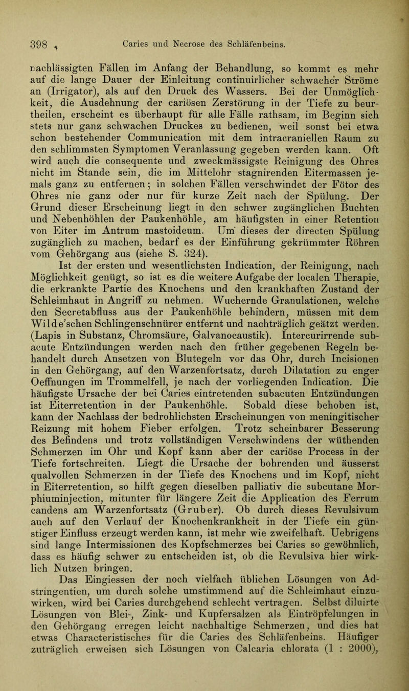 nachlässigten Fällen im Anfang der Behandlung, so kommt es mehr auf die lange Dauer der Einleitung continuirlicher schwacher Ströme an (Irrigator), als auf den Druck des Wassers. Bei der Unmöglich- keit, die Ausdehnung der cariösen Zerstörung in der Tiefe zu beur- theilen, erscheint es überhaupt für alle Fälle rathsam, im Beginn sich stets nur ganz schwachen Druckes zu bedienen, weil sonst bei etwa schon bestehender Communication mit dem intracraniellen Kaum zu den schlimmsten Symptomen Veranlassung gegeben werden kann. Oft wird auch die consequente und zweckmässigste Reinigung des Ohres nicht im Stande sein, die im Mittelohr stagnirenden Eitermassen je- mals ganz zu entfernen 5 in solchen Fällen verschwindet der Fötor des Ohres nie ganz oder nur für kurze Zeit nach der Spülung. Der Grund dieser Erscheinung liegt in den schwer zugänglichen Buchten und Nebenhöhlen der Paukenhöhle, am häufigsten in einer Retention von Eiter im Antrum mastoideum. Um dieses der directen Spülung zugänglich zu machen, bedarf es der Einführung gekrümmter Röhren vom Gehörgang aus (siehe S. 324). Ist der ersten und wesentlichsten Indication, der Reinigung, nach Möglichkeit genügt, so ist es die weitere Aufgabe der localen Therapie, die erkrankte Partie des Knochens und den krankhaften Zustand der Schleimhaut in Angriff zu nehmen. Wuchernde Granulationen, welche den Secretabfluss aus der Paukenhöhle behindern, müssen mit dem Wild ersehen Schlingenschnürer entfernt und nachträglich geätzt werden. (Lapis in Substanz, Chromsäure, Galvanocaustik). Intercurirrende sub- acute Entzündungen werden nach den früher gegebenen Regeln be- handelt durch Ansetzen von Blutegeln vor das Ohr, durch Incisionen in den Gehörgang, auf den Warzenfortsatz, durch Dilatation zu enger Oeffnungen im Trommelfell, je nach der vorliegenden Indication. Die häufigste Ursache der bei Caries eintretenden subacuten Entzündungen ist Eiterretention in der Paukenhöhle. Sobald diese behoben ist, kann der Nachlass der bedrohlichsten Erscheinungen von meningitischer Reizung mit hohem Fieber erfolgen. Trotz scheinbarer Besserung des Befindens und trotz vollständigen Verschwindens der wüthenden Schmerzen im Ohr und Kopf kann aber der cariöse Process in der Tiefe fortschreiten. Liegt die Ursache der bohrenden und äusserst qualvollen Schmerzen in der Tiefe des Knochens und im Kopf, nicht in Eiterretention, so hilft gegen dieselben palliativ die subcutane Mor- phiuminjection, mitunter für längere Zeit die Application des Ferrum candens am Warzenfortsatz (Gruber). Ob durch dieses Revulsivum auch auf den Verlauf der Knochenkrankheit in der Tiefe ein gün- stiger Einfluss erzeugt werden kann, ist mehr wie zweifelhaft. Uebrigens sind lange Intermissionen des Kopfschmerzes bei Caries so gewöhnlich, dass es häufig schwer zu entscheiden ist, ob die Revulsiva hier wirk- lich Nutzen briugen. Das Eingiessen der noch vielfach üblichen Lösungen von Ad- stringentien, um durch solche umstimmend auf die Schleimhaut einzu- wirken, wird bei Caries durchgehend schlecht vertragen. Selbst diluirte Lösungen von Blei-, Zink- und Kupfersalzen als Eintröpfelungen in den Gehörgang erregen leicht nachhaltige Schmerzen, und dies hat etwas Characteristisches für die Caries des Schläfenbeins. Häufiger zuträglich erweisen sich Lösungen von Calcaria chlorata (1 : 2000),