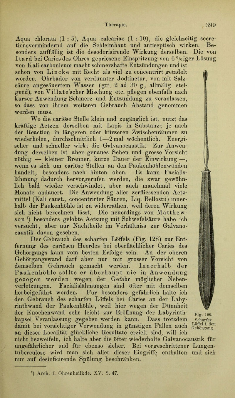 Aqua chlorata (1 : 5), Aqua calcariae (1 : 10), die gleichzeitig secre- tionsvermindernd auf die Schleimhaut und antiseptisch wirken. Be- sonders auffällig ist die desodorisirende Wirkung derselben. Die von Itard bei Cariesdes Ohres gepriesene Einspritzung von 6 °/oiger Lösung von Kali carbonicum macht schmerzhafte Entzündungen und ist schon von Lincke mit Recht als viel zu concentrirt getadelt worden. Ohrbäder von verdünnter Jodtinctur, von mit Salz- säure angesäuertem Wasser (gtt. 2 ad 30 g, allmälig stei- gend), von Villate’scher Mischung etc. pflegen ebenfalls nach kurzer Anwendung Schmerz und Entzündung zu veranlassen, so dass von ihrem weiteren Gebrauch Abstand genommen werden muss. Wo die cariöse Stelle klein und zugänglich ist, nutzt das kräftige Aetzen derselben mit Lapis in Substanz; je nach der Reaction in längeren oder kürzeren Zwischenräumen zu wiederholen, durchschnittlich 1—2mal wöchentlich. Energi- scher und schneller wirkt die Galvanocaustik. Zur Anwen- dung derselben ist aber genaues Sehen und grosse Vorsicht nöthig — kleiner Brenner, kurze Dauer der Einwirkung —, wenn es sich um cariöse Stellen an den Paukenhöhlenwänden handelt, besonders nach hinten oben. Es kann Facialis- lähmung dadurch hervorgerufen werden, die zwar gewöhn- lich bald wieder verschwindet, aber auch manchmal viele Monate andauert. Die Anwendung aller zerfliessenden Aetz- mittel (Kali caust., concentrirter Säuren, Liq. Bellostii) inner- halb der Paukenhöhle ist zu widerrathen, weil deren Wirkung sich nicht berechnen lässt. Die neuerdings von Matthew- son1) besonders gelobte Aetzung mit Schwefelsäure habe ich versucht, aber nur Nachtheile im Verhältniss zur Galvano- caustik davon gesehen. Der Gebrauch des scharfen Löffels (Fig. 128) zur Ent- fernung des cariösen Heerdes bei oberflächlicher Caries des Gehörgangs kann vom besten Erfolge sein. An der oberen Gehörgangswand darf aber nur mit grosser Vorsicht von demselben Gehrauch gemacht werden. Innerhalb der Paukenhöhle sollte er überhaupt nie in Anwendung gezogen werden wegen der Gefahr möglicher Neben- verletzungen. Facialislähmungen sind öfter mit demselben herbeigeführt worden. Für besonders gefährlich halte ich den Gebrauch des scharfen Löffels bei Caries an der Laby- rinthwand der Paukenhöhle, weil hier wegen der Dünnheit der Knochenwand sehr leicht zur Eröffnung der Labyrinth- kapsel Veranlassung gegeben werden kann. Dass trotzdem damit bei vorsichtiger Verwendung in günstigen Fällen auch an dieser Localität glückliche Resultate erzielt sind, will ich nicht bezweifeln, ich halte aber die öfter wiederholte Galvanocaustik für ungefährlicher und für ebenso sicher. Bei vorgeschrittener Lungen- tuberculose wird man sich aller dieser Eingriffe enthalten und sich nur auf desinficirende Spülung beschränken. Fig. 128. Scharfer Löffel f. den Gehörgang. J) A.rch. f. Ohrenlieilkde. XV. S. 47.