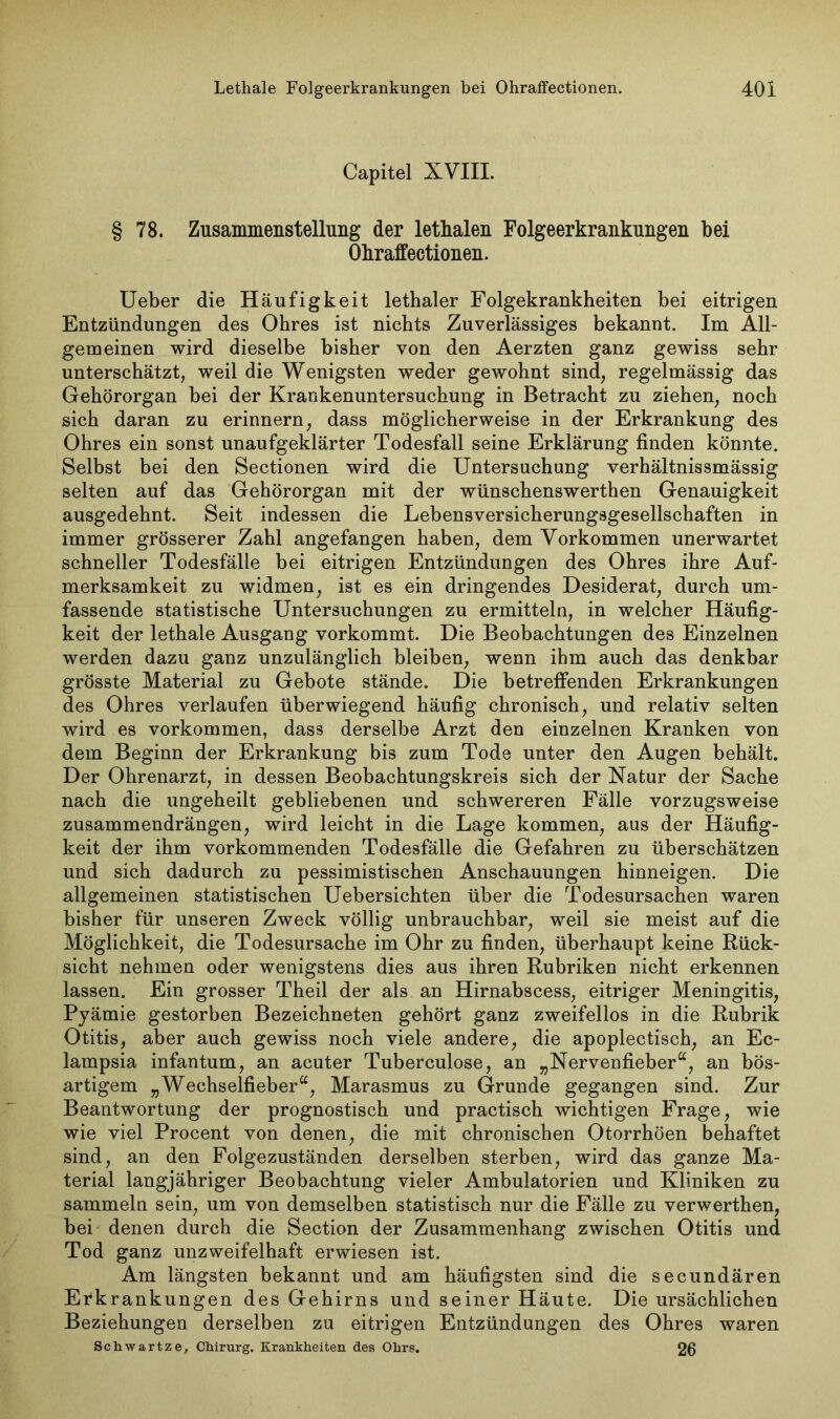 Capitel XVIII. § 78. Zusammenstellung der letlialen Folgeerkrankungen bei Okraffectionen. Ueber die Häufigkeit lethaler Folgekrankheiten bei eitrigen Entzündungen des Ohres ist nichts Zuverlässiges bekannt. Im All- gemeinen wird dieselbe bisher von den Aerzten ganz gewiss sehr unterschätzt, weil die Wenigsten weder gewohnt sind, regelmässig das Gehörorgan bei der Krankenuntersuchung in Betracht zu ziehen, noch sich daran zu erinnern, dass möglicherweise in der Erkrankung des Ohres ein sonst unaufgeklärter Todesfall seine Erklärung finden könnte. Selbst bei den Sectionen wird die Untersuchung verhältnissmässig selten auf das Gehörorgan mit der wünschenswerthen Genauigkeit ausgedehnt. Seit indessen die Lebensversicherungsgesellschaften in immer grösserer Zahl angefangen haben, dem Vorkommen unerwartet schneller Todesfälle bei eitrigen Entzündungen des Ohres ihre Auf- merksamkeit zu widmen, ist es ein dringendes Desiderat, durch um- fassende statistische Untersuchungen zu ermitteln, in welcher Häufig- keit der lethale Ausgang vorkommt. Die Beobachtungen des Einzelnen werden dazu ganz unzulänglich bleiben, wenn ihm auch das denkbar grösste Material zu Gebote stände. Die betreffenden Erkrankungen des Ohres verlaufen überwiegend häufig chronisch, und relativ selten wird es Vorkommen, dass derselbe Arzt den einzelnen Kranken von dem Beginn der Erkrankung bis zum Tode unter den Augen behält. Der Ohrenarzt, in dessen Beobachtungskreis sich der Natur der Sache nach die ungeheilt gebliebenen und schwereren Fälle vorzugsweise zusammendrängen, wird leicht in die Lage kommen, aus der Häufig- keit der ihm vorkommenden Todesfälle die Gefahren zu überschätzen und sich dadurch zu pessimistischen Anschauungen hinneigen. Die allgemeinen statistischen Uebersichten über die Todesursachen waren bisher für unseren Zweck völlig unbrauchbar, weil sie meist auf die Möglichkeit, die Todesursache im Ohr zu finden, überhaupt keine Rück- sicht nehmen oder wenigstens dies aus ihren Rubriken nicht erkennen lassen. Ein grosser Theil der als an Hirnabscess, eitriger Meningitis, Pyämie gestorben Bezeichneten gehört ganz zweifellos in die Rubrik Otitis, aber auch gewiss noch viele andere, die apoplectisch, an Ec- lampsia infantum, an acuter Tuberculose, an „Nervenfieber“, an bös- artigem „Wechselfieber“, Marasmus zu Grunde gegangen sind. Zur Beantwortung der prognostisch und practisch wichtigen Frage, wie wie viel Procent von denen, die mit chronischen Otorrhöen behaftet sind, an den Folgezuständen derselben sterben, wird das ganze Ma- terial langjähriger Beobachtung vieler Ambulatorien und Kliniken zu sammeln sein, um von demselben statistisch nur die Fälle zu verwerthen, bei denen durch die Section der Zusammenhang zwischen Otitis und Tod ganz unzweifelhaft erwiesen ist. Am längsten bekannt und am häufigsten sind die secundären Erkrankungen des Gehirns und seiner Häute. Die ursächlichen Beziehungen derselben zu eitrigen Entzündungen des Ohres waren Schwartze, Chirurg. Krankheiten des Ohrs. 26