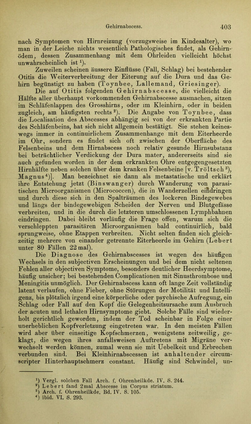 nach Symptomen von Hirnreizung (vorzugsweise im Kindesalter), wo man in der Leiche nichts wesentlich Pathologisches findet, als Gehirn- ödem, dessen Zusammenhang mit dem Ohrleiden vielleicht höchst unwahrscheinlich ist*). Zuweilen scheinen äussere Einflüsse (Fall, Schlag) bei bestehender Otitis die Weiterverbreitung der Eiterung auf die Dura und das Ge- hirn begünstigt zu haben (Toynbee, Lallemand, Griesinger). Die auf Otitis folgenden Gehirnab scesse, die vielleicht die Hälfte aller überhaupt vorkommenden Gehirnabscesse ausmachen, sitzen im Schläfenlappen des Grosshirns, oder im Kleinhirn, oder in beiden zugleich, am häufigsten rechts* 2). Die Angabe von Toynbee, dass die Localisation des Abscesses abhängig sei von der erkrankten Partie des Schläfenbeins, hat sich nicht allgemein bestätigt. Sie stehen keines- wegs immer in continuirlichem Zusammenhänge mit dem Eiterheerde im Ohr, sondern es findet sich oft zwischen der Oberfläche des Felsenbeins und dem Hirnabscess noch relativ gesunde Hirnsubstanz bei beträchtlicher Verdickung der Dura mater, andererseits sind sie auch gefunden worden in der dem erkrankten Ohre entgegengesetzten Hirnhälfte neben solchen über dem kranken Felsenbeine [v. Tröltsch 3), Magnus4)]. Man bezeichnet sie dann als metastatische und erklärt ihre Entstehung jetzt (Binswanger) durch Wanderung von parasi- tischen Microorganismen (Micrococcen), die in Wanderzellen eindringen und durch diese sich in den Spalträumen des lockeren Bindegewebes und längs der bindegewebigen Scheiden der Nerven und Blutgefässe verbreiten, und in die durch die letzteren umschlossenen Lymphbahnen eindringen. Dabei bleibt vorläufig die Frage offen, warum sich die verschleppten parasitären Microorganismen bald continuirlich, bald sprungweise, ohne Etappen verbreiten. Nicht selten finden sich gleich- zeitig mehrere von einander getrennte Eiterheerde im Gehirn (Lebert unter 80 Fällen 22 mal). Die Diagnose des Gehirnabscesses ist wegen des häufigen Wechsels in den subjectiven Erscheinungen und bei dem nicht seltenen Fehlen aller objectiven Symptome, besonders deutlicher Heerdsymptome, häufig unsicher; bei bestehenden Complicationen mit Sinusthrombose und Meningitis unmöglich. Der Gehirnabscess kann oft lange Zeit vollständig latent verlaufen, ohne Fieber, ohne Störungen der Motilität und Intelli- genz, bis plötzlich irgend eine körperliche oder psychische Aufregung, ein Schlag oder Fall auf den Kopf die Gelegenheitsursache zum Ausbruch der acuten und lethalen Hirnsymptome giebt. Solche Fälle sind wieder- holt gerichtlich geworden, indem der Tod scheinbar in Folge einer unerheblichen Kopfverletzung eingetreten war. In den meisten Fällen wird aber über einseitige Kopfschmerzen, wenigstens zeitweilig, ge- klagt, die wegen ihres anfallsweisen Auftretens mit Migräne ver- wechselt werden können, zumal wenn sie mit Uebelkeit und Erbrechen verbunden sind. Bei Kleinhirnabscessen ist anhaltender circum- scripter Hinterhauptschmerz constant. Häufig sind Schwindel, un- x) Yergl. solchen Fall Arch. f. Ohrenheilkde. IV. S. 244. 2) Lebert fand 2mal Abscesse im Corpus striatum. 3) Arch. f. Ohrenheilkde. Bd. IV. S. 105. 4) ibid. VI. S. 293.
