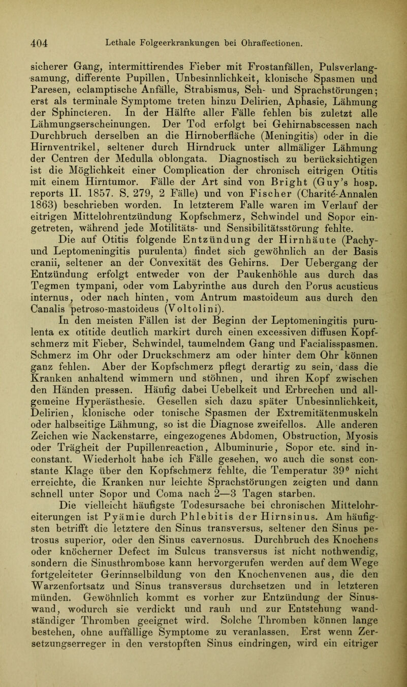 sicherer Gang, intermittirendes Fieber mit Frostanfällen, Pulsverlang- samung, differente Pupillen, Unbesinnlichkeit, klonische Spasmen und Paresen, eclamptische Anfälle, Strabismus, Seh- und Sprachstörungen; erst als terminale Symptome treten hinzu Delirien, Aphasie, Lähmung der Sphincteren. In der Hälfte aller Fälle fehlen bis zuletzt alle Lähmungserscheinungen. Der Tod erfolgt bei Gehirnabscessen nach Durchbruch derselben an die Hirnoberfläche (Meningitis) oder in die Hirn Ventrikel, seltener durch Hirndruck unter allmäliger Lähmung der Centren der Medulla oblongata. Diagnostisch zu berücksichtigen ist die Möglichkeit einer Complication der chronisch eitrigen Otitis mit einem Hirntumor. Fälle der Art sind von Bright (Guy’s hosp. reports II. 1857. S. 279, 2 Fälle) und von Fischer (Charit^-Annalen 1868) beschrieben worden. In letzterem Falle waren im Verlauf der eitrigen Mittelohrentzündung Kopfschmerz, Schwindel und Sopor ein- getreten, während jede Motilitäts- und Sensibilitätsstörung fehlte. Die auf Otitis folgende Entzündung der Hirnhäute (Pachy- und Leptomeningitis purulenta) findet sich gewöhnlich an der Basis cranii, seltener an der Convexität des Gehirns. Der Uebergang der Entzündung erfolgt entweder von der Paukenhöhle aus durch das Tegmen tympani, oder vom Labyrinthe aus durch den Porus acusticus internus, oder nach hinten, vom Antrum mastoideum aus durch den Canalis petroso-mastoideus (Voltolini). In den meisten Fällen ist der Beginn der Leptomeningitis puru- lenta ex otitide deutlich markirt durch einen excessiven diffusen Kopf- schmerz mit Fieber, Schwindel, taumelndem Gang und Facialisspasmen. Schmerz im Ohr oder Druckschmerz am oder hinter dem Ohr können ganz fehlen. Aber der Kopfschmerz pflegt derartig zu sein, dass die Kranken anhaltend wimmern und stöhnen, und ihren Kopf zwischen den Händen pressen. Häufig dabei Uebelkeit und Erbrechen und all- gemeine Hyperästhesie. Gesellen sich dazu später Unbesinnlichkeit, Delirien, klonische oder tonische Spasmen der Extremitätenmuskeln oder halbseitige Lähmung, so ist die Diagnose zweifellos. Alle anderen Zeichen wie Nackenstarre, eingezogenes Abdomen, Obstruction, Myosis oder Trägheit der Pupillenreaction, Albuminurie, Sopor etc. sind in- constant. Wiederholt habe ich Fälle gesehen, wo auch die sonst con- stante Klage über den Kopfschmerz fehlte, die Temperatur 39° nicht erreichte, die Kranken nur leichte Sprachstörungen zeigten und dann schnell unter Sopor und Coma nach 2—3 Tagen starben. Die vielleicht häufigste Todesursache bei chronischen Mittelohr- eiterungen ist Pyämie durch Phlebitis der Hirnsinus. Am häufig- sten betrifft die letztere den Sinus transversus, seltener den Sinus pe- trosus superior, oder den Sinus cavernosus. Durchbruch des Knochens oder knöcherner Defect im Sulcus transversus ist nicht nothwendig, sondern die Sinusthrombose kann hervorgerufen werden auf dem Wege fortgeleiteter Gerinnselbildung von den Knochenvenen aus, die den Warzenfortsatz und Sinus transversus durchsetzen und in letzteren münden. Gewöhnlich kommt es vorher zur Entzündung der Sinus- wand, wodurch sie verdickt und rauh und zur Entstehung wand- ständiger Thromben geeignet wird. Solche Thromben können lange bestehen, ohne auffällige Symptome zu veranlassen. Erst wenn Zer- setzungserreger in den verstopften Sinus eindringen, wird ein eitriger