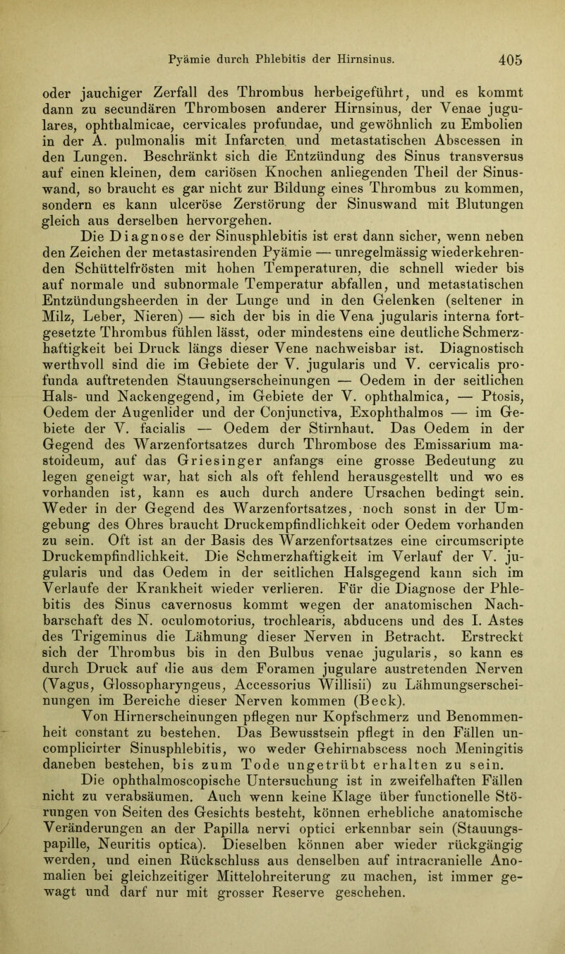 oder jauchiger Zerfall des Thrombus herbeigeführt, und es kommt dann zu secundären Thrombosen anderer Hirnsinus, der Venae jugu- lares, ophtbalmicae, cervicales profundae, und gewöhnlich zu Embolien in der A. pulmonalis mit Infarcten. und metastatischen Abscessen in den Lungen. Beschränkt sich die Entzündung des Sinus transversus auf einen kleinen, dem cariösen Knochen anliegenden Theil der Sinus- wand, so braucht es gar nicht zur Bildung eines Thrombus zu kommen, sondern es kann ulceröse Zerstörung der Sinuswand mit Blutungen gleich aus derselben hervorgehen. Die Diagnose der Sinusphlebitis ist erst dann sicher, wenn neben den Zeichen der metastasirenden Pyämie — unregelmässig wiederkehren- den Schüttelfrösten mit hohen Temperaturen, die schnell wieder bis auf normale und subnormale Temperatur abfallen, und metastatischen Entzündungsheerden in der Lunge und in den Gelenken (seltener in Milz, Leber, Nieren) — sich der bis in die Vena jugularis interna fort- gesetzte Thrombus fühlen lässt, oder mindestens eine deutliche Schmerz- haftigkeit bei Druck längs dieser Vene nachweisbar ist. Diagnostisch werthvoll sind die im Gebiete der V. jugularis und V. cervicalis pro- funda auftretenden Stauungserscheinungen — Oedem in der seitlichen Hals- und Nackengegend, im Gebiete der V. ophthalmica, — Ptosis, Oedem der Augenlider und der Conjunctiva, Exophthalmos — im Ge- biete der V. facialis — Oedem der Stirnhaut. Das Oedem in der Gegend des Warzenfortsatzes durch Thrombose des Emissarium ma- stoideum, auf das Griesinger anfangs eine grosse Bedeutung zu legen geneigt war, hat sich als oft fehlend herausgestellt und wo es vorhanden ist, kann es auch durch andere Ursachen bedingt sein. Weder in der Gegend des Warzenfortsatzes, noch sonst in der Um- gebung des Ohres braucht Druckempfindlichkeit oder Oedem vorhanden zu sein. Oft ist an der Basis des Warzenfortsatzes eine circumscripte Druckempfindlichkeit. Die Schmerzhaftigkeit im Verlauf der V. ju- gularis und das Oedem in der seitlichen Halsgegend kann sich im Verlaufe der Krankheit wieder verlieren. Für die Diagnose der Phle- bitis des Sinus cavernosus kommt wegen der anatomischen Nach- barschaft des N. oculomotorius, trochlearis, abducens und des I. Astes des Trigeminus die Lähmung dieser Nerven in Betracht. Erstreckt sich der Thrombus bis in den Bulbus venae jugularis, so kann es durch Druck auf die aus dem Foramen jugulare austretenden Nerven (Vagus, Glossopharyngeus, Accessorius Willisii) zu Lähmungserschei- nungen im Bereiche dieser Nerven kommen (Beck). Von Hirnerscheinungen pflegen nur Kopfschmerz und Benommen- heit constant zu bestehen. Das Bewusstsein pflegt in den Fällen un- complicirter Sinusphlebitis, wo weder Gehirnabscess noch Meningitis daneben bestehen, bis zum Tode ungetrübt erhalten zu sein. Die ophthalmoscopische Untersuchung ist in zweifelhaften Fällen nicht zu verabsäumen. Auch wenn keine Klage über functionelle Stö- rungen von Seiten des Gesichts besteht, können erhebliche anatomische Veränderungen an der Papilla nervi optici erkennbar sein (Stauungs- papille, Neuritis optica). Dieselben können aber wieder rückgängig werden, und einen Rückschluss aus denselben auf intracranielle Ano- malien bei gleichzeitiger Mittelohreiterung zu machen, ist immer ge- wagt und darf nur mit grosser Reserve geschehen.