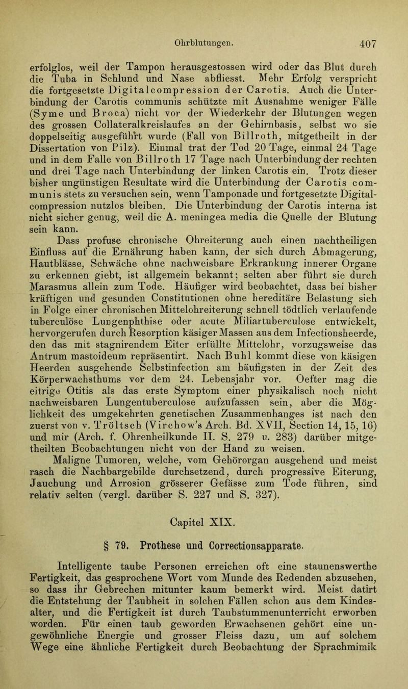 erfolglos, weil der Tampon herausgestossen wird oder das Blut durch die Tuba in Schlund und Nase abfliesst. Mehr Erfolg verspricht die fortgesetzte Digitalcompression der Carotis. Auch die Unter- bindung der Carotis communis schützte mit Ausnahme weniger Fälle (Syme und Broca) nicht vor der Wiederkehr der Blutungen wegen des grossen Collateralkreislaufes an der Gehirnbasis, selbst wo sie doppelseitig ausgeführt wurde (Fall von Billroth, mitgetheilt in der Dissertation von Pilz). Einmal trat der Tod 20 Tage, einmal 24 Tage und in dem Falle von Billroth 17 Tage nach Unterbindung der rechten und drei Tage nach Unterbindung der linken Carotis ein. Trotz dieser bisher ungünstigen Resultate wird die Unterbindung der Carotis com- munis stets zu versuchen sein, wenn Tamponade und fortgesetzte Digital- compression nutzlos bleiben. Die Unterbindung der Carotis interna ist nicht sicher genug, weil die A. meningea media die Quelle der Blutung sein kann. Dass profuse chronische Ohreiterung auch einen nachtheiligen Einfluss auf die Ernährung haben kann, der sich durch Abmagerung, Hautblässe, Schwäche ohne nachweisbare Erkrankung innerer Organe zu erkennen giebt, ist allgemein bekannt; selten aber führt sie durch Marasmus allein zum Tode. Häufiger wird beobachtet, dass bei bisher kräftigen und gesunden Constitutionen ohne hereditäre Belastung sich in Folge einer chronischen Mittelohreiterung schnell tödtlich verlaufende tuberculöse Lungenphthise oder acute Miliartuberculose entwickelt, hervorgerufen durch Resorption käsiger Massen aus dem Infectionsheerde, den das mit stagnirendem Eiter erfüllte Mittelohr, vorzugsweise das Antrum mastoideum repräsentirt. Nach Buhl kommt diese von käsigen Heerden ausgehende Selbstinfection am häufigsten in der Zeit des Körperwachsthums vor dem 24. Lebensjahr vor. Oefter mag die eitrige Otitis als das erste Symptom einer physikalisch noch nicht nachweisbaren Lungentuberculose aufzufassen sein, aber die Mög- lichkeit des umgekehrten genetischen Zusammenhanges ist nach den zuerst von v. Tröltsch (Virchow’s Arch. Bd. XVII, Section 14> 15, IC) und mir (Arch. f. Ohrenheilkunde II. S. 279 u. 283) darüber mitge- theilten Beobachtungen nicht von der Hand zu weisen. Maligne Tumoren, welche, vom Gehörorgan ausgehend und meist rasch die Nachbargebilde durchsetzend, durch progressive Eiterung, Jauchung und Arrosion grösserer Gefässe zum Tode führen, sind relativ selten (vergl. darüber S. 227 und S. 327). Capitel XIX. § 79. Prothese und Correctionsapparate. Intelligente taube Personen erreichen oft eine staunenswerthe Fertigkeit, das gesprochene Wort vom Munde des Redenden abzusehen, so dass ihr Gebrechen mitunter kaum bemerkt wird. Meist datirt die Entstehung der Taubheit in solchen Fällen schon aus dem Kindes- alter, und die Fertigkeit ist durch Taubstummenunterricht erworben worden. Für einen taub geworden Erwachsenen gehört eine un- gewöhnliche Energie und grosser Fleiss dazu, um auf solchem Wege eine ähnliche Fertigkeit durch Beobachtung der Sprachmimik
