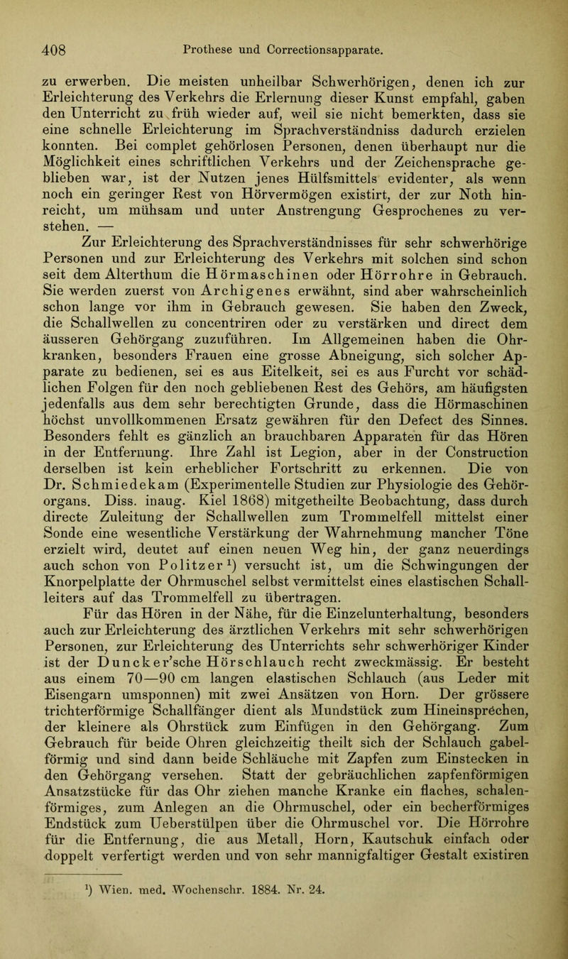 zu erwerben. Die meisten unheilbar Schwerhörigen, denen ich zur Erleichterung des Verkehrs die Erlernung dieser Kunst empfahl, gaben den Unterricht zu v früh wieder auf, weil sie nicht bemerkten, dass sie eine schnelle Erleichterung im Sprachverständniss dadurch erzielen konnten. Bei complet gehörlosen Personen, denen überhaupt nur die Möglichkeit eines schriftlichen Verkehrs und der Zeichensprache ge- blieben war, ist der Nutzen jenes Hülfsmittels evidenter, als wenn noch ein geringer Rest von Hörvermögen existirt, der zur Noth hin- reicht, um mühsam und unter Anstrengung Gesprochenes zu ver- stehen. — Zur Erleichterung des Sprachverständnisses für sehr schwerhörige Personen und zur Erleichterung des Verkehrs mit solchen sind schon seit dem Alterthum die Hörmaschinen oder Hörrohre in Gebrauch. Sie werden zuerst von Archigenes erwähnt, sind aber wahrscheinlich schon lange vor ihm in Gebrauch gewesen. Sie haben den Zweck, die Schallwellen zu concentriren oder zu verstärken und direct dem äusseren Gehörgang zuzuführen. Im Allgemeinen haben die Ohr- kranken, besonders Frauen eine grosse Abneigung, sich solcher Ap- parate zu bedienen, sei es aus Eitelkeit, sei es aus Furcht vor schäd- lichen Folgen für den noch gebliebenen Rest des Gehörs, am häufigsten jedenfalls aus dem sehr berechtigten Grunde, dass die Hörmaschinen höchst unvollkommenen Ersatz gewähren für den Defect des Sinnes. Besonders fehlt es gänzlich an brauchbaren Apparaten für das Hören in der Entfernung. Ihre Zahl ist Legion, aber in der Construction derselben ist kein erheblicher Fortschritt zu erkennen. Die von Dr. Schmiedekam (Experimentelle Studien zur Physiologie des Gehör- organs. Diss. inaug. Kiel 1868) mitgetheilte Beobachtung, dass durch directe Zuleitung der Schallwellen zum Trommelfell mittelst einer Sonde eine wesentliche Verstärkung der Wahrnehmung mancher Töne erzielt wird, deutet auf einen neuen Weg hin, der ganz neuerdings auch schon von Politzer1) versucht ist, um die Schwingungen der Knorpelplatte der Ohrmuschel selbst vermittelst eines elastischen Schall- leiters auf das Trommelfell zu übertragen. Für das Hören in der Nähe, für die Einzelunterhaltung, besonders auch zur Erleichterung des ärztlichen Verkehrs mit sehr schwerhörigen Personen, zur Erleichterung des Unterrichts sehr schwerhöriger Kinder ist der Duncker’sche Hörschlauch recht zweckmässig. Er besteht aus einem 70—90 cm langen elastischen Schlauch (aus Leder mit Eisengarn umsponnen) mit zwei Ansätzen von Horn. Der grössere trichterförmige Schallfänger dient als Mundstück zum Hineinspröchen, der kleinere als Ohrstück zum Einfügen in den Gehörgang. Zum Gebrauch für beide Ohren gleichzeitig theilt sich der Schlauch gabel- förmig und sind dann beide Schläuche mit Zapfen zum Einstecken in den Gehörgang versehen. Statt der gebräuchlichen zapfenförmigen Ansatzstücke für das Ohr ziehen manche Kranke ein flaches, schalen- förmiges, zum Anlegen an die Ohrmuschel, oder ein becherförmiges Endstück zum Ueberstülpen über die Ohrmuschel vor. Die Hörrohre für die Entfernung, die aus Metall, Horn, Kautschuk einfach oder doppelt verfertigt werden und von sehr mannigfaltiger Gestalt existiren 9 Wien. med. Wochenschr. 1884. Nr. 24.