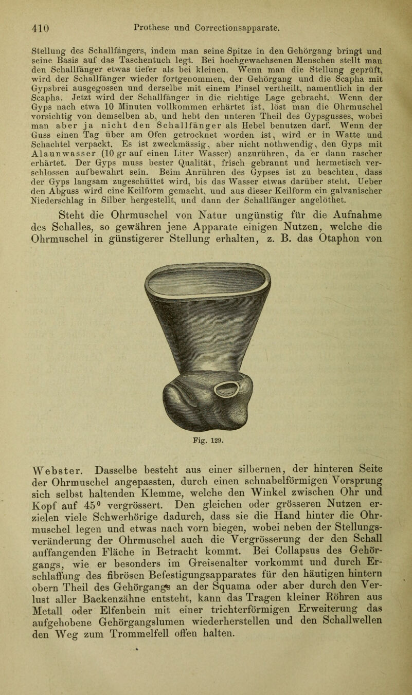 Stellung des Schallfängers, indem man seine Spitze in den Gehörgang bringt und seine Basis auf das Taschentuch legt. Bei hochgewachsenen Menschen stellt man den Schallfänger etwas tiefer als bei kleinen. Wenn man die Stellung geprüft, wird der Schallfänger wieder fortgenommen, der Gehörgang und die Scapha mit Gypsbrei ausgegossen und derselbe mit einem Pinsel vertheilt, namentlich in der Scapha. Jetzt wird der Schallfänger in die richtige Lage gebracht. Wenn der Gyps nach etwa 10 Minuten vollkommen erhärtet ist, löst man die Ohrmuschel vorsichtig von demselben ab, und hebt den unteren Theil des Gypsgusses, wobei man aber ja nicht den Schallfänger als Hebel benutzen darf. Wenn der Guss einen Tag über am Ofen getrocknet worden ist, wird er in Watte und Schachtel verpackt. Es ist zweckmässig, aber nicht nothwendig, den Gyps mit Alaunwasser (lOgrauf einen Liter Wasser) anzurühren, da er dann rascher erhärtet. Der Gyps muss bester Qualität, frisch gebrannt und hermetisch ver- schlossen aufbewahrt sein. Beim Anrühren des Gypses ist zu beachten, dass der Gyps langsam zugeschüttet wird, bis das Wasser etwas darüber steht. Ueber den Abguss wird eine Keilform gemacht, und aus dieser Keilform ein galvanischer Niederschlag in Silber hergestellt, und dann der Schallfänger angelöthet. Steht die Ohrmuschel von Natur ungünstig für die Aufnahme des Schalles, so gewähren jene Apparate einigen Nutzen, welche die Ohrmuschel in günstigerer Stellung erhalten, z. B. das Otaphon von Fig. 129. Webster. Dasselbe besteht aus einer silbernen, der hinteren Seite der Ohrmuschel angepassten, durch einen schnabelförmigen Vorsprung sich selbst haltenden Klemme, welche den Winkel zwischen Ohr und Kopf auf 45° vergrössert. Den gleichen oder grösseren Nutzen er- zielen viele Schwerhörige dadurch, dass sie die Hand hinter die Ohr- muschel legen und etwas nach vorn biegen, wobei neben der Stellungs- veränderung der Ohrmuschel auch die Vergrösserung der den Schall auffangenden Fläche in Betracht kommt. Bei Collapsus des Gehör- gangs, wie er besonders im Greisenalter vorkommt und durch Er- schlaffung des fibrösen Befestigungsapparates für den häutigen hintern obern Theil des Gehörgangs an der Squama oder aber durch den Ver- lust aller Backenzähne entsteht, kann das Tragen kleiner Röhren aus Metall oder Elfenbein mit einer trichterförmigen Erweiterung das aufgehobene Gehörgangslumen wiederherstellen und den Schallwellen den Weg zum Trommelfell offen halten.