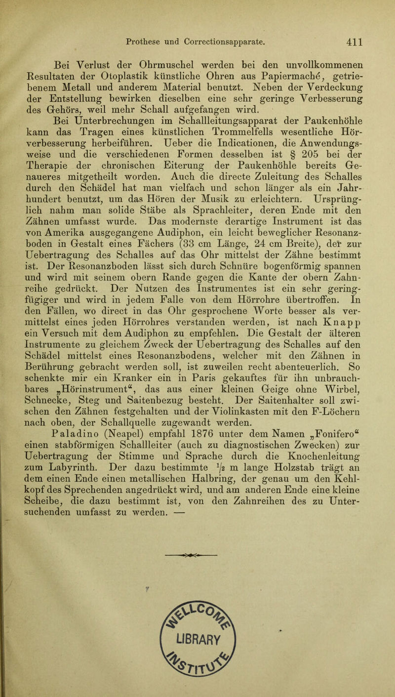 Bei Verlust der Ohrmuschel werden bei den unvollkommenen Resultaten der Otoplastik künstliche Ohren aus Papiermache, getrie- benem Metall und anderem Material benutzt. Neben der Verdeckung der Entstellung bewirken dieselben eine sehr geringe Verbesserung des Gehörs, weil mehr Schall aufgefangen wird. Bei Unterbrechungen im Schallleitungsapparat der Paukenhöhle kann das Tragen eines künstlichen Trommelfells wesentliche Hör- verbesserung herbeiführen. Ueber die Indicationen, die Anwendungs- weise und die verschiedenen Formen desselben ist § 205 bei der Therapie der chronischen Eiterung der Paukenhöhle bereits Ge- naueres mitgetheilt worden. Auch die directe Zuleitung des Schalles durch den Schädel hat man vielfach und schon länger als ein Jahr- hundert benutzt, um das Hören der Musik zu erleichtern. Ursprüng- lich nahm man solide Stäbe als Sprachleiter, deren Ende mit den Zähnen umfasst wurde. Das modernste derartige Instrument ist das von Amerika ausgegangene Audiphon, ein leicht beweglicher Resonanz- boden in Gestalt eines Fächers (38 cm Länge, 24 cm Breite), dei’ zur Uebertragung des Schalles auf das Ohr mittelst der Zähne bestimmt ist. Der Resonanzboden lässt sich durch Schnüre bogenförmig spannen und wird mit seinem obern Rande gegen die Kante der obern Zahn- reihe gedrückt. Der Nutzen des Instrumentes ist ein sehr gering- fügiger und wird in jedem Falle von dem Hörrohre übertroffen. In den Fällen, wo direct in das Ohr gesprochene Worte besser als ver- mittelst eines jeden Hörrohres verstanden werden, ist nach Knapp ein Versuch mit dem Audiphon zu empfehlen. Die Gestalt der älteren Instrumente zu gleichem Zweck der Uebertragung des Schalles auf den Schädel mittelst eines Resonanzbodens, welcher mit den Zähnen in Berührung gebracht werden soll, ist zuweilen recht abenteuerlich. So schenkte mir ein Kranker ein in Paris gekauftes für ihn unbrauch- bares „Hörinstrument“, das aus einer kleinen Geige ohne Wirbel, Schnecke, Steg und Saitenbezug besteht. Der Saitenhalter soll zwi- schen den Zähnen festgehalten und der Violinkasten mit den F-Löchern nach oben, der Schallquelle zugewandt werden. Paladino (Neapel) empfahl 1876 unter dem Namen „Fonifero“ einen stabförmigen Schallleiter (auch zu diagnostischen Zwecken) zur Uebertragung der Stimme und Sprache durch die Knochenleitung zum Labyrinth. Der dazu bestimmte ^2 m lange Holzstab trägt an dem einen Ende einen metallischen Halbring, der genau um den Kehl- kopf des Sprechenden angedrückt wird, und am anderen Ende eine kleine Scheibe, die dazu bestimmt ist, von den Zahnreihen des zu Unter- suchenden umfasst zu werden. —